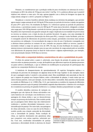 181
Portanto, se considerarmos que a produção média de peso vivo/ha/ano em sistemas de recria e
terminação no RS é da ordem de 70 kg por ano (nível 1 da Fig. 13.1), podemos afirmar que é possível
triplicar este número a custo zero. Ou seja, apenas jogando com a oferta de forragem via ajuste da
carga animal, atinge-se o nível 2, proposto na Figura 13.1.
Ressalta-se o enorme benefício advindo desta mudança na estrutura da pastagem, que permite
agora manter cargas animais de até 350 kg de PV/ha mesmo no período de inverno e ainda com ganhos
de peso (PV= peso vivo). Os resultados da Figura 13.1 referem-se apenas ao período de primavera-
verão-outono, e permitiram manter cerca de 380 kg de PV nesta época favorável, obrigando a reduzir
esta carga para 160-180 kg durante o período de inverno, para que não houvessem perdas acentuadas.
Na prática isto representaria uma grande variação de carga e implicaria na necessidade de prover áreas
no inverno no mínimo com o triplo da área do período favorável. Já agora, com esta estratégia de
aumento da carga na primavera (diminuição da oferta para 8%), o manejo é muito facilitado, pois isto
é conseguido através de diferimento de potreiros nesta estação, permitindo concentrar mais animais
nos potreiros em utilização. A re-acomodação da carga no resto do ano é facilmente conseguida com
a abertura destes potreiros no restante do ano, restando um pequeno déficit no inverno, quando é
necessário reduzir a carga em apenas cerca de 20%. Ou seja, há uma facilitação do manejo, pois o
sistema torna-se extremamente simples uma vez que este excedente de carga animal pode ser atendido
com diferimento de pequenas áreas no final de verão-outono e alguma suplementação, por exemplo,
com sal proteinado durante 50-60 dias no inverno.
Efeitos sobre a composição botânica, características do solo e a produtividade do pasto
O efeito do animal sobre o pasto é, sobretudo, uma função da pressão de pastejo que estes
exercem sobre as plantas presentes, ou seja, da freqüência que diferentes espécies de plantas presentes
no pasto sofrem a desfolhação, o que se refletirá em modificações na proporção de participação das
espécies na composição florística do campo.
A iminência de desaparecimento de aproximadamente 49 espécies forrageiras nativas e a
aceleração do processo de arenização em algumas áreas do RS (veja Capítulo 4) são exemplos claros
de que a pastagem nativa é sensível a esta pressão atual. Esta sensibilidade está associada ao fato de
que o impacto do pastejo nos Campos Sulinos, sobre a diversidade de plantas, é muito maior que em
outros biomas pastoris, como por exemplo, nos de clima árido e semi-árido. Esta assertiva está baseada
no modelo de Milchunas et al. (1988) (Fig. 13.4), que representa os modelos de resposta de diferentes
ecossistemas pastoris à ação do pastejo (intensidade) segundo duas dimensões: o histórico de coevolução
do ecossistema na presença de grandes herbívoros e a condição climática preponderante na região.
O modelo identifica extremos de variação em
pastagens que são típicas de climas sub-úmidos com
curto histórico de coevolução com herbívoros versus
pastagens de climas áridos e que se desenvolveram
sempre na presença da herbivoria. Este modelo prediz
que as pastagens deste último tipo são relativamente
resilientes e perdem diversidade lentamente com a
intensificação do pastejo. Por outro lado, nas pastagens
de clima sub-úmido, como no caso do sul do Brasil, o
modelo prediz uma relação unimodal da diversidade
com a intensidade do pastejo. Nesta condição de
clima, as espécies dominantes são gramíneas altas
que competem com outras espécies, sobretudo por
luz. Com isso, moderadas intensidades de pastejo
aumentam a diversidade devido à abertura do dossel
Figura 13.4 Representação do efeito da condição de clima e
do histórico de coevolução da vegetação com a herbivoria, sobre
a diversidade de espécies em ecossistemas naturais (conforme
Milchunas et al. 1988).
CamposSulinos|Capítulo13
 
