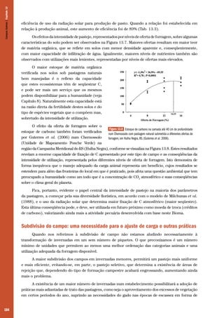 184
eficiência de uso da radiação solar para produção de pasto. Quando a relação foi estabelecida em
relação à produção animal, este aumento de eficiência foi de 89% (Tab. 13.3).
Osefeitosdaintensidadedepastejo,representadosporníveisdeofertadeforragem,sobrealgumas
características do solo podem ser observados na Figura 13.7. Maiores ofertas resultam em maior teor
de matéria orgânica, que se reflete em solos com menor densidade aparente e, conseqüentemente,
com maior capacidade de infiltração de água. Igualmente, maiores níveis de nutrientes também são
observados com utilizações mais lenientes, representadas por níveis de ofertas mais elevados.
O maior estoque de matéria orgânica
verificada nos solos sob pastagens naturais
bem manejadas é o reflexo da capacidade
que estes ecossistemas têm de seqüestrar C,
e pode ser mais um serviço que os mesmos
podem disponibilizar para a humanidade (veja
Capítulo 8). Naturalmente esta capacidade está
na razão direta da fertilidade destes solos e do
tipo de espécies vegetais que o compõem mas,
sobretudo da intensidade de utilização.
O efeito da oferta de forragem sobre o
estoque de carbono também foram verificados
por Guterres et al. (2006) num Chernossolo
(Unidade de Mapeamento Ponche Verde) na
região da Campanha Meridional do RS (Hulha Negra), conforme se visualiza na Figura 13.8. Estes resultados
revelam a enorme capacidade de fixação de C apresentado por este tipo de campo e as conseqüências da
intensidade de utilização, representada pelos diferentes níveis de oferta de forragem. Isto demonstra de
forma inequívoca que o manejo adequado da carga animal representa um benefício, cujos resultados se
estendem para além das fronteiras do local em que é praticado, pois afeta uma questão ambiental que tem
preocupado a humanidade como um todo que é a concentração de CO2
atmosférico e suas conseqüências
sobre o clima geral do planeta.
Fica, portanto, evidente o papel central da intensidade de pastejo na maioria dos parâmetros
da pastagem, a começar pela sua diversidade florística, em acordo com o modelo de Milchunas et al.
(1988), e o uso da radiação solar que determina maior fixação de C atmosférico (maior seqüestro).
Esta última conseqüência pode, e deve, ser utilizada em futuro próximo como moeda de troca (créditos
de carbono), valorizando ainda mais a atividade pecuária desenvolvida com base neste Bioma.
Subdivisão do campo: uma necessidade para o ajuste de carga e outras práticas
Quando nos referimos à subdivisão de campo não estamos aludindo necessariamente à
transformação de invernadas em um sem número de piquetes. O que preconizamos é um número
mínimo de unidades que permitem ao menos uma melhor ordenação das categorias animais e uma
utilização adequada da forragem disponível.
A maior subdivisão dos campos em invernadas menores, permitirá um pastejo mais uniforme
e mais eficiente, evitando-se, em parte, o pastejo seletivo, que determina a existência de áreas de
rejeição que, dependendo do tipo de formação campestre acabará engrossando, aumentando ainda
mais o problema.
A existência de um maior número de invernadas num estabelecimento possibilitará a adoção de
práticas mais adiantadas de trato das pastagens, como seja o aproveitamento dos excessos de vegetação
em certos períodos do ano, suprindo as necessidades do gado nas épocas de escassez em forma de
Figura 13.8 Estoque de carbono na camada até 40 cm de profundidade
num Chernossolo com pastagem natural submetida a diferentes ofertas de
forragem, em Hulha Negra, RS. (Guterres et al. 2006).
CamposSulinos|Capítulo13
 