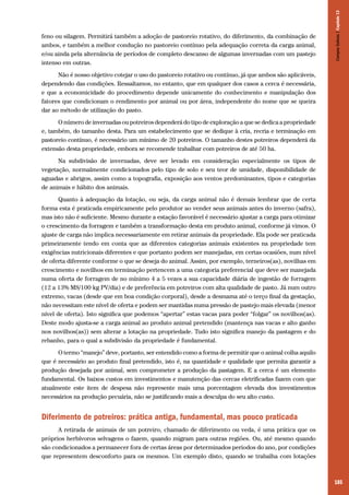 185
feno ou silagem. Permitirá também a adoção de pastoreio rotativo, do diferimento, da combinação de
ambos, e também a melhor condução no pastoreio contínuo pela adequação correta da carga animal,
e/ou ainda pela alternância de períodos de completo descanso de algumas invernadas com um pastejo
intenso em outras.
Não é nosso objetivo cotejar o uso do pastoreio rotativo ou contínuo, já que ambos são aplicáveis,
dependendo das condições. Ressaltamos, no entanto, que em qualquer dos casos a cerca é necessária,
e que a economicidade do procedimento depende unicamente do conhecimento e manipulação dos
fatores que condicionam o rendimento por animal ou por área, independente do nome que se queira
dar ao método de utilização do pasto.
O número de invernadas ou potreiros dependerá do tipo de exploração a que se dedica a propriedade
e, também, do tamanho desta. Para um estabelecimento que se dedique à cria, recria e terminação em
pastoreio contínuo, é necessário um mínimo de 20 potreiros. O tamanho destes potreiros dependerá da
extensão desta propriedade, embora se recomende trabalhar com potreiros de até 50 ha.
Na subdivisão de invernadas, deve ser levado em consideração especialmente os tipos de
vegetação, normalmente condicionados pelo tipo de solo e seu teor de umidade, disponibilidade de
aguadas e abrigos, assim como a topografia, exposição aos ventos predominantes, tipos e categorias
de animais e hábito dos animais.
Quanto à adequação da lotação, ou seja, da carga animal não é demais lembrar que de certa
forma esta é praticada empiricamente pelo produtor ao vender seus animais antes do inverno (safra),
mas isto não é suficiente. Mesmo durante a estação favorável é necessário ajustar a carga para otimizar
o crescimento da forragem e também a transformação desta em produto animal, conforme já vimos. O
ajuste de carga não implica necessariamente em retirar animais da propriedade. Ela pode ser praticada
primeiramente tendo em conta que as diferentes categorias animais existentes na propriedade tem
exigências nutricionais diferentes e que portanto podem ser manejadas, em certas ocasiões, num nível
de oferta diferente conforme o que se deseja do animal. Assim, por exemplo, terneiros(as), novilhas em
crescimento e novilhos em terminação pertencem a uma categoria preferencial que deve ser manejada
numa oferta de forragem de no mínimo 4 a 5 vezes a sua capacidade diária de ingestão de forragem
(12 a 13% MS/100 kg PV/dia) e de preferência em potreiros com alta qualidade de pasto. Já num outro
extremo, vacas (desde que em boa condição corporal), desde a desmama até o terço final da gestação,
não necessitam este nível de oferta e podem ser mantidas numa pressão de pastejo mais elevada (menor
nível de oferta). Isto significa que podemos “apertar” estas vacas para poder “folgar” os novilhos(as).
Deste modo ajusta-se a carga animal ao produto animal pretendido (mantença nas vacas e alto ganho
nos novilhos(as)) sem alterar a lotação na propriedade. Tudo isto significa manejo da pastagem e do
rebanho, para o qual a subdivisão da propriedade é fundamental.
O termo “manejo” deve, portanto, ser entendido como a forma de permitir que o animal colha aquilo
que é necessário ao produto final pretendido, isto é, na quantidade e qualidade que permita garantir a
produção desejada por animal, sem comprometer a produção da pastagem. E a cerca é um elemento
fundamental. Os baixos custos em investimentos e manutenção das cercas eletrificadas fazem com que
atualmente este item de despesa não represente mais uma porcentagem elevada dos investimentos
necessários na produção pecuária, não se justificando mais a desculpa do seu alto custo.
Diferimento de potreiros: prática antiga, fundamental, mas pouco praticada
A retirada de animais de um potreiro, chamado de diferimento ou veda, é uma prática que os
próprios herbívoros selvagens o fazem, quando migram para outras regiões. Ou, até mesmo quando
são condicionados a permanecer fora de certas áreas por determinados períodos do ano, por condições
que representem desconforto para os mesmos. Um exemplo disto, quando se trabalha com lotações
CamposSulinos|Capítulo13
 