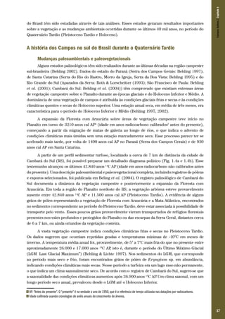 17
do Brasil têm sido estudadas através de tais análises. Esses estudos geraram resultados importantes
sobre a vegetação e as mudanças ambientais ocorridas durante os últimos 40 mil anos, no período do
Quaternário Tardio (Pleistoceno Tardio e Holoceno).
A história dos Campos no sul do Brasil durante o Quaternário Tardio
Mudanças paleoambientais e paleovegetacionais
Alguns estudos palinológicos têm sido realizados durante as últimas décadas na região campestre
sul-brasileira (Behling 2002). Dados do estado do Paraná (Serra dos Campos Gerais: Behling 1997),
de Santa Catarina (Serra do Rio do Rastro, Morro da Igreja, Serra da Boa Vista: Behling 1995) e do
Rio Grande do Sul (Aparados da Serra: Roth & Lorscheitter (1993); São Francisco de Paula: Behling
et al. (2001); Cambará do Sul: Behling et al. (2004)) têm comprovado que existiam extensas áreas
de vegetação campestre sobre o Planalto durante as épocas glaciais e do Holoceno Inferior e Médio. A
dominância de uma vegetação de campos é atribuída às condições glaciais frias e secas e às condições
climáticas quentes e secas do Holoceno superior. Uma estação anual seca, em média de três meses, era
característica para o período do Holoceno Inferior e Médio (Behling 1997, 2002).
A expansão da Floresta com Araucária sobre áreas de vegetação campestre teve início no
Planalto em torno de 3210 anos cal AP4
(idade em anos radiocarbono calibrados5
antes do presente),
começando a partir da migração de matas de galeria ao longo de rios, o que indica o advento de
condições climáticas mais úmidas sem uma estação marcadamente seca. Esse processo parece ter se
acelerado mais tarde, por volta de 1400 anos cal AP no Paraná (Serra dos Campos Gerais) e de 930
anos cal AP em Santa Catarina.
A partir de um perfil sedimentar turfoso, localizado a cerca de 7 km de distância da cidade de
Cambará do Sul (RS), foi possível preparar um detalhado diagrama polínico (Fig. 1.4a e 1.4b). Esse
testemunho alcançou os últimos 42.840 anos 14
C AP (idade em anos radiocarbono não calibrados antes
do presente). Uma descrição paleoambiental e paleovegetacional completa, incluindo registros de pólens
e esporos selecionados, foi publicada em Beling et al. (2004). O registro palinológico de Cambará do
Sul documenta a dinâmica da vegetação campestre e posteriormente a expansão da Floresta com
Araucária. Em toda a região do Planalto nordeste do RS, a vegetação arbórea esteve provavelmente
ausente entre 42.840 anos 14
C AP e 11.500 anos cal AP (Pleistoceno Tardio). A evidência de alguns
grãos de pólen representando a vegetação de Floresta com Araucária e a Mata Atlântica, encontrados
no sedimento correspondente ao período do Pleistoceno Tardio, deve estar associada à possibilidade de
transporte pelo vento. Esses poucos grãos provavelmente vieram transportados de refúgios florestais
presentes nos vales profundos e protegidos do Planalto ou das escarpas da Serra Geral, distantes cerca
de 6 a 7 km, ou ainda oriundos da vegetação costeira.
A vasta vegetação campestre indica condições climáticas frias e secas no Pleistoceno Tardio.
Os dados sugerem que ocorriam repetidas geadas e temperaturas mínimas de -10°C em meses de
inverno. A temperatura média anual foi, provavelmente, de 5° a 7°C mais fria do que no presente entre
aproximadamente 26.000 e 17.000 anos 14
C AP, isto é, durante o período do Último Máximo Glacial
(LGM “Last Glacial Maximum”) (Behling & Lichte 1997). Nos sedimentos do LGM, que corresponde
ao período mais seco e frio, foram encontrados grãos de pólen de Eryngium sp. em abundância,
indicando condições climáticas mais secas. Nesse período a turfeira era um lago raso não permanente,
o que indica um clima sazonalmente seco. De acordo com o registro de Cambará do Sul, sugere-se que
a sazonalidade das condições climáticas aumentou após 26.900 anos 14
C AP. Um clima sazonal, com um
longo período seco anual, prevaleceu desde o LGM até o Holoceno Inferior.
4 AP: “Antes do presente”. O “presente” é na verdade o ano de 1950, que é a referência de tempo utilizada nas datações por radiocarbono.
5 Idade calibrada usando cronologias de anéis anuais de crescimento de árvores.
CamposSulinos|Capítulo1
 