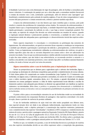 192
A finalidade é provocar uma certa diminuição do vigor da pastagem, além de facilitar a semeadura pela
menor cobertura. A continuação do pastejo por um a dois dias após a semeadura também favorecerá
o contato da semente com o solo, acelerando a germinação, além de oferecer uma “parcagem” que
beneficiará o estabelecimento pelo acúmulo de matéria orgânica. O uso de rolos compactadores é outro
recurso útil para promover o contato semente-solo, embora o pisoteio também seja eficaz.
A época da sobressemeadura é um dos fatores que mais contribui para o sucesso, pois pode
resolver a maioria dos problemas de competição acima citados. No momento da sobressemeadura, é
requisito básico que a evapotranspiração seja baixa, a umidade disponível seja adequada, permitindo
rápida germinação e penetração da radícula no solo, e que haja a menor competição possível. Por
esta razão, as espécies de estação fria deverão ser sobre-semeadas em meados de outono, quando
a vegetação natural diminui e praticamente paralisa o crescimento, a umidade do solo é alta e as
temperaturas ainda são adequadas para a germinação e o desenvolvimento inicial das espécies sobre-
semeadas.
Outro aspecto importante é a inoculação e o revestimento ou peletização das sementes de
leguminosas. Na sobressemeadura, em geral as sementes ficam expostas a mudanças na temperatura
e umidade que afetarão a germinação e penetração da radícula e, principalmente, a sobrevivência do
rizóbio. Como as leguminosas normalmente utilizadas na sobressemeadura são exóticas, em geral o
rizóbio específico para elas não se encontra disponível nos nossos solos e deve ser adicionado via
semente inoculada. Uma vez que na sobressemeadura o rizóbio aderido à semente ficaria então exposto
à ação dos raios solares, que são letais à sua sobrevivência, se recomenda envolver a semente e o
rizóbio a ela aderido com materiais protetores, como calcário tipo filler ou fosfatos naturais finamente
moídos, de modo a formar um pelet em torno da semente.
Alguns comentários sobre o uso de herbicidas para a implantação de espécies
Dentre as perspectivas que se abriram para a agricultura após o advento dos herbicidas, figura o
seu emprego na destruição de coberturas competitivas para permitir o estabelecimento de novas culturas.
O êxito dessa prática foi comprovado em muitas circunstâncias (veja Capítulo 21). O tratamento com
herbicidas, em alguns casos, é suficiente para permitir a semeadura, em outros ele é usado em combinação
com o cultivo mecânico (grade, semeadora direta, etc.). No entanto, a grande diversidade de plantas
existentes em nossas pastagens naturais e a falta de dados experimentais locais dificulta a escolha do
tratamento químico mais adequado para eliminar ou diminuir sua agressividade sem danificar as espécies
existentes e as introduzidas. Além disso, a prática e a pesquisa tem demonstrado a viabilidade de
outros métodos menos arriscados e sem as conseqüentes possibilidades de poluição advindas do uso
de herbicidas.
O ponto crítico para a recomendação extensiva do uso de herbicidas reside na necessidade do
profundo conhecimento da composição florística de pastagem e das espécies a introduzir e do modo
de ação, doses e período de carência do produto utilizado.
O uso de herbicidas sistêmicos de ação total tem sido muito propalado nos últimos anos,
mas especial atenção deve ser dada à sua utilização indiscriminada, especialmente tendo em vista
a sobressemeadura, onde o objetivo principal é a manutenção das espécies existentes, juntamente
com o estabelecimento das espécies “introduzidas”. Cavalheiro (1997) comparou o estabelecimento da
mistura de aveia e azevém sobre a pastagem natural na Depressão Central do RS (Santa Maria), através
do uso de 1,5; 3,0 ou 4,5 L/ha de glyphosathe (G1,5; G3,0; G4,5), 3,0 L/ha de Paraquat+Diuron
(PQD) ou 3,0 L/ha de Paraquat (PQ) ou ainda sem herbicida (SH). Os efeitos sobre a produção das
espécies introduzidas e sobre a pastagem natural podem ser observados nas Tabelas 13.7 e 13.8.
Verifica-se que, no trabalho em questão, o uso de herbicidas favoreceu a produção de matéria
seca das espécies introduzidas devido ao seu efeito supressor sobre a competição das gramíneas,
CamposSulinos|Capítulo13
 