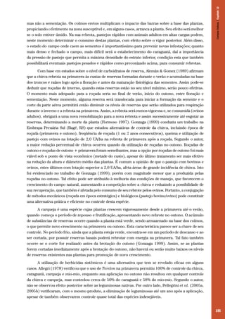 195
mas não a sementação. Os colmos eretos multiplicam o impacto das barras sobre a base das plantas,
propiciando o ferimento na zona susceptível e, em alguns casos, arranca a planta. Seu efeito será melhor
se o solo estiver úmido. Na sua rebrota, pastejos rápidos com animais adultos em altas cargas podem,
neste momento determinar o consumo destas plantas, com efeito sobre o vigor posterior. Além disso,
o estado do campo onde caem as sementes é importantíssimo para prevenir novas infestações; quanto
mais denso e fechado o campo, mais difícil será o estabelecimento do caraguatá, daí a importância
da pressão de pastejo que permita a máxima densidade do estrato inferior, condição esta que também
possibilitará eventuais pastejos pesados e rápidos como preconizado acima, para consumir rebrotas.
Com base em estudos sobre o nível de carboidratos de reserva, Alemán & Gomez (1989) afirmam
que a chirca rebrota na primavera às custas de reservas formadas durante o verão e acumuladas na base
dos troncos e raízes logo após a floração e antes da maturação fisiológica das sementes. Assim pode-se
deduzir que roçadas de inverno, quando estas reservas estão no seu nível máximo, serão pouco efetivas.
O momento mais adequado para a roçada seria no final de verão, início do outono, entre floração e
sementação. Neste momento, alguma reserva será translocada para iniciar a formação da semente e o
corte da parte aérea permitirá então diminuir os níveis de reservas que serão utilizados para respiração
durante o inverno e a rebrota na primavera. Assim, a rebrota será menos vigorosa e, se consumida (ovinos
adultos), obrigará a uma nova remobilização para a nova rebrota e assim sucessivamente até esgotar as
reservas, determinando a morte da planta (Formoso 1997). Gonzaga (1999) conduziu um trabalho na
Embrapa Pecuária Sul (Bagé, RS) que estudou alternativas de controle da chirca, incluindo época de
roçada (primavera e outono), freqüência de roçada (1 ou 2 anos consecutivos), queima e utilização de
pastejo com ovinos na lotação de 2,0 UA/ha na rebrota de primavera após a roçada. Segundo o autor,
a maior redução percentual de chirca ocorreu quando da utilização de roçadas no outono. Roçadas de
outono e roçadas de outono + primavera foram semelhantes, mas a opção por roçadas de outono foi mais
viável sob o ponto de vista econômico (metade do custo), apesar do último tratamento ser mais efetivo
na redução da altura e diâmetro médio das plantas. É comum a opinião de que o pastejo com bovinos e
ovinos, estes últimos com lotação superior a 2,0 UA/ha, afeta áreas de grande incidência de chirca. Isto
foi evidenciado no trabalho de Gonzaga (1999), porém com magnitude menor que a produzida pelas
roçadas no outono. Tal efeito pode ser atribuído à melhoria das condições de manejo, que favorecem o
crescimento do campo natural, aumentando a competição sobre a chirca e reduzindo a possibilidade de
sua recuperação, que também é afetada pelo consumo de seu rebrote pelos ovinos. Portanto, a conjugação
de métodos mecânicos (roçada em época estratégica) e biológicos (pastejo bovino/ovino) pode constituir
uma alternativa prática e eficiente no controle desta espécie.
A carqueja é uma espécie cujas plantas crescem vigorosamente desde a primavera até o verão,
quando começa o período de repouso e frutificação, apresentando novo rebrote no outono. O acúmulo
de substâncias de reservas ocorre quando a planta está verde, sendo armazenado na base dos colmos,
o que permite novo crescimento na primavera ou outono. Esta característica parece ser a chave de seu
controle. No período frio, ainda que a planta esteja verde, encontra-se em um período de descanso e ao
ser cortada, por possuir reservas basais poderá rebrotar com energia na primavera. Tal fato também
ocorre se o corte for realizado antes da brotação do outono (Gonzaga 1999). Assim, se as plantas
forem cortadas imediatamente após a brotação do outono, não haverá ou serão muito baixos os níveis
de reservas existentes nas plantas para promoção de novo crescimento.
A utilização de herbicidas sistêmicos é uma alternativa que tem se revelado eficaz em alguns
casos. Allegri (1978) verificou que o uso de Tordon na primavera permitiu 100% de controle da chirca,
caraguatá, carqueja e mio-mio, enquanto sua aplicação no outono não resultou em qualquer controle
da chirca e carqueja, mas controlou cerca de 50% do caraguatá e 58% do mio-mio. Segundo o autor,
não se observou efeito posterior sobre as leguminosas nativas. Por outro lado, Pellegrini et al. (2005a,
2005b) verificaram, com o mesmo produto, a eliminação de leguminosas até um ano após a aplicação,
apesar de também observarem controle quase total das espécies indesejáveis.
CamposSulinos|Capítulo13
 