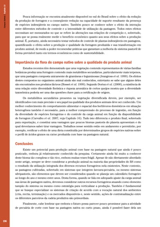 196
Pouca informação se encontra atualmente disponível no sul do Brasil sobre o efeito da redução
da produção de forragem e a conseqüente redução na capacidade de suporte resultante da presença
de espécies indesejáveis no campo nativo. Também pouco se conhece sobre o efeito da interação
entre diferentes métodos de controle e a intensidade de utilização da pastagem. Todos estes efeitos
necessitam ser mensurados no que se refere às alterações nas relações de competição e, sobretudo,
para que se possa realmente medir o benefício econômico quanto aos seus efeitos sobre a produção
animal. É, portanto, ainda necessário testar métodos de controle de plantas indesejáveis em pastagens,
quantificando o efeito sobre a produção e qualidade da forragem produzida e sua transformação em
produto animal, de modo a poder recomendar práticas que garantam a melhoria do sistema pastoril de
forma previsível tanto em termos econômicos como de sustentabilidade.
Importância da flora do campo nativo sobre a qualidade do produto animal
Estudos recentes têm demonstrado que uma vegetação contendo representantes de várias famílias
botânicas produz uma forragem contendo mais metabólitos secundários, particularmente mais terpenos,
que uma pastagem composta unicamente de gramíneas e leguminosas (Jeangross et al. 1999). Os efeitos
destes compostos no organismo animal ainda são mal conhecidos, entretanto se sabe que alguns deles
são encontrados nos produtos lácteos (Bosset et al. 1999). Segundo Dorioz et al. (2000), a existência de
uma relação entre diversidade florística e riqueza aromática de certos queijos mostra que a diversidade
taxonômica poderia ser uma das questões chave para a certificação de origem.
Os metabólitos secundários presentes na vegetação diversificada devem, por exemplo, ser
identificados com mais precisão e seu papel na qualidade dos produtos animais deve ser conhecido. Um
melhor conhecimento do comportamento alimentar e espacial dos herbívoros domésticos em situação
heterogênea também é necessário, para a melhor compreensão do processo de ingestão, em função
da diversidade de espécies forrageiras e do controle da carga animal em função da disponibilidade
de forragem (Carvalho et al. 2007, veja Capítulo 16). Tudo isto diferencia o produto final, sobretudo
para exportação, e constitui uma vantagem que poucos biomas pastoris do planeta apresentam e do
qual deveríamos saber tirar vantagem. Trabalhos nesse sentido estão em andamento e permitirão, por
exemplo, verificar o efeito de uma dieta constituída por determinados grupos de espécies nativas sobre
o perfil de ácidos graxos na carne produzida com base na pastagem natural.
Conclusões
Existe um potencial para produção animal com base na pastagem natural que ainda é pouco
praticado, embora já relativamente conhecido da pesquisa. Certamente ainda há muito a conhecer
deste bioma tão complexo e tão rico, embora muitas vezes frágil. Apesar de não diretamente abordado
neste artigo, sempre se deve considerar a produção animal na maioria das propriedades do RS como
o resultado da utilização integrada dos diversos recursos forrageiros nela existentes. Neste contexto,
as pastagens cultivadas, sobretudo em sistemas que integrem lavoura-pecuária, ou mesmo sistemas
silvipastoris, são elementos que devem ser considerados quando se planeja um calendário forrageiro
ao longo do ano e mesmo entre anos. Desta forma, quando se fala em adequado ajuste da carga animal
nas áreas de pastagem nativa, devemos considerar outros recursos forrageiros atuando como elemento
tampão do sistema ou mesmo como estratégia para verticalizar a produção. Também é fundamental
que se busque especializar os sistemas de criação de acordo com a vocação natural dos ambientes
(cria, recria, terminação) e os mercados disponíveis e, neste sentido, ações de contratualização entre
os diferentes parceiros da cadeia produtiva são primordiais.
Finalmente, cabe lembrar que embora o futuro possa parecer pouco promissor para a atividade
de pecuária de corte com base na pastagem nativa no curto prazo, ainda é possível fazer dela um
CamposSulinos|Capítulo13
 