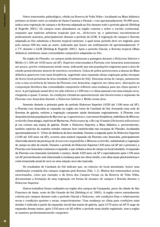 18
Outro testemunho palinológico, obtido na Reserva de Volta Velha – localizado na Mata Atlântica
próximo ao limite entre os estados de Santa Catarina e Paraná – com aproximadamente 26.000 anos,
indica uma vegetação de campos e de floresta adaptada ao frio durante todo o período glacial (Behling
& Negrelle 2001). Os campos eram abundantes na região costeira e sobre o escudo continental,
enquanto que espécies arbóreas tropicais (por ex., Alchornea sp. e palmeiras) encontravam-se
praticamente ausentes, principalmente durante o período do LGM. A vegetação de campos e floresta
adaptada ao frio substituiu a floresta tropical existente, a qual nesse período deve ter migrado para
pelo menos 500 km mais ao norte, indicando que houve um resfriamento de aproximadamente 3°
a 7°C durante o LGM (Behling & Negrelle 2001). Após o período Glacial, a floresta tropical (Mata
Atlântica) substituiu essas comunidades campestres adaptadas ao frio.
Na região do Planalto, os campos ainda dominavam a paisagem durante o Holoceno Inferior e
Médio (11.500 até 4320 anos cal AP). Espécies relacionadas à Floresta com Araucária aumentaram
um pouco, porém continuavam sendo raras, indicando que tais populações migraram para a área de
estudo possivelmente através de estreitos corredores. Grãos de pólen pertencentes a táxons da Mata
Atlântica aparecem com mais freqüência, sugerindo uma expansão dessa vegetação pelas escarpas
da Serra Geral próximas da área estudada (Cambará do Sul). Extensas áreas de campo, juntamente
com a rara ocorrência de táxons da Floresta com Araucária, sugerem um clima seco. Alterações na
composição florística das comunidades campestres refletem uma mudança para um clima quente e
seco. A precipitação anual deve ter sido inferior a 1400 mm e o clima sazonal com uma estação seca,
chegando a quase 3 meses. As condições climáticas aparentemente não favoreceram a expansão da
Floresta com Araucária durante o Holoceno Inferior e Médio nessa área.
Somente durante a primeira parte do período Holoceno Superior (4320 até 1100 anos cal AP),
a Floresta com Araucária se expandiu na região em torno de Cambará do Sul, formando uma rede de
florestas de galeria, embora a vegetação campestre ainda dominasse regionalmente. A Floresta com
AraucáriaincluíapopulaçõesdeMyrsine sp.(capororoca)e,commenorfreqüência,indivíduosde Mimosa
scabrella(bracatinga),espéciesdeMyrtaceae,Podocarpussp.eIlexsp.Oxaxim(Dicksoniasellowiana)
já era comum nas matas de galeria. Desde o Holoceno Superior, a Mata Atlântica e, provavelmente,
também espécies da matinha nebular estavam bem estabelecidas nas escarpas do Planalto, localizadas
aproximadamente 6 - 10 km de distância da área estudada. Durante a segunda parte do Holoceno Superior
(1100 até 430 anos cal AP), ocorreu uma notável expansão da Floresta com Araucária, principalmente
observada através da presença de Araucaria angustifolia e Mimosa scabrella, substituindo a vegetação
de campo no sítio de estudo. Durante o período do Holoceno Superior (430 anos cal AP até o presente), a
Floresta com Araucária continuou a expandir, o que reduziu a área de campo no local estudado. A expansão
da Floresta com Araucária (incluindo o xaxim), desde 4320 anos cal AP e especialmente após 1100 anos
cal AP, provavelmente está relacionada à mudança para um clima úmido, com altas taxas pluviométricas e
curta temporada anual de seca ou uma estação seca não marcada.
Os resultados de Cambará do Sul indicam que, no entorno do local amostrado, houve uma
substituição completa dos campos originais pela floresta (Tab. 1.1). Muitos dos testemunhos acima
mencionados, como por exemplo o da Serra dos Campos Gerais ou da Reserva de Volta Velha,
documentam a formação de uma vegetação em forma de mosaico de campos e floresta durante o
Holoceno Superior.
Outros trabalhos foram realizados na região dos campos da Campanha, perto da cidade de São
Francisco de Assis, oeste do Rio Grande do Sul (Behling et al. 2005). A região esteve naturalmente
coberta por campos durante todo o período Glacial e Holoceno, sob condições frias e relativamente
secas e condições quentes e secas, respectivamente. Uma mudança no clima para condições mais
úmidas é indicada a partir da expansão inicial das matas de galeria, após 5170 anos cal AP. O auge da
expansão dessas matas, após 1550 anos cal AP, reflete o período mais úmido registrado, mas a região
se manteve predominantemente campestre.
CamposSulinos|Capítulo1
 