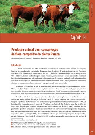 199
Capítulo 14
Produção animal com conservação
da flora campestre do bioma Pampa
Zélia Maria de Souza Castilhos1
, Mirela Dias Machado2
& Marcelo Fett Pinto3
Introdução
O Brasil, atualmente, é o líder mundial em exportação de proteína animal bovina. O Complexo
Carne é o segundo maior exportador do agronegócio brasileiro, ficando atrás apenas do Complexo
Soja. Em 2007, a exportação em carnes foi de US$ 11,3 bilhões e a meta é chegar em 2010 exportando
US$ 14 bilhões. Porém, há desafios para serem vencidos, como ampliar o acesso a mercados e eliminar
barreiras tarifárias e comerciais, melhorar o status sanitário da pecuária nacional, modernizar e ampliar
a infra-estrutura logística, garantindo o abastecimento de insumos para a produção animal, aumentar o
número de matrizes no rebanho nacional e agregar valor à carne exportada.
Nosso país é privilegiado no que se refere às condições para produção de proteína de origem animal.
Clima, solo, tecnologia e recursos humanos já não são mais obstáculos, e sim vantagens comparativas
que, somadas à imensa extensão territorial, possibilitam ao Brasil produzir proteína animal a preços
competitivos, com a qualidade desejada pelos consumidores e em quantidades crescentes (Felício 2001).
A biodiversidade das pastagens naturais sul-brasileiras é amplamente reconhecida em seus
aspectos e potencialidade florísticas (Nabinger 2002). O Pampa, presente nos campos da Argentina,
Uruguai e parte do Rio Grande do Sul, está numa conjuntura territorial de aproximadamente 700.000
km2
, também conhecido com o nome de “Pastizales del Río de la Plata”, é uma das regiões de
maior área de pastagem de clima temperado do mundo (Bilenca & Miñarro 2004). Além de ser um
patrimônio genético fantástico e raramente encontrado em outros ecossistemas pastoris do planeta,
esta diversidade promove uma dieta diversificada para o animal, conferindo características particulares
ao produto obtido (Nabinger 2006). Boldrini (2006) salienta que há presença conjunta de espécies C4,
características de clima tropical, e de espécies C3, de clima temperado, num ambiente único e isto já
Foto de abertura: José Flores Savian. Hulha Negra, RS.
1 FEPAGRO, Gonçalves Dias, 570, 90.130.060, Porto Alegre, RS. E-mail: zelia.voy@terra.com.br
2 Graduanda, Faculdade de Agronomia, Universidade Federal do Rio Grande do Sul. FEPAGRO.
3 Pós-graduando em Zootecnia, Faculdade de Agronomia, Universidade Federal do Rio Grande do Sul.
CamposSulinos|Capítulo14
 