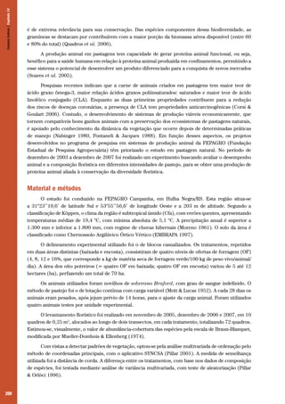 200
é de extrema relevância para sua conservação. Das espécies componentes dessa biodiversidade, as
gramíneas se destacam por contribuírem com a maior porção da biomassa aérea disponível (entre 60
e 80% do total) (Quadros et al. 2006).
A produção animal em pastagens tem capacidade de gerar proteína animal funcional, ou seja,
benéfico para a saúde humana em relação à proteína animal produzida em confinamentos, permitindo a
esse sistema o potencial de desenvolver um produto diferenciado para a conquista de novos mercados
(Soares et al. 2005).
Pesquisas recentes indicam que a carne de animais criados em pastagens tem maior teor de
ácido graxo ômega-3, maior relação ácidos graxos poliinsaturados: saturados e maior teor de ácido
linoléico conjugado (CLA). Enquanto as duas primeiras propriedades contribuem para a redução
dos riscos de doenças coronárias, a presença de CLA tem propriedades anticarcinogênicas (Corsi &
Goulart 2006). Contudo, o desenvolvimento de sistemas de produção viáveis economicamente, que
tornem compatíveis bons ganhos animais com a preservação dos ecossistemas de pastagens naturais,
é apoiado pelo conhecimento da dinâmica da vegetação que ocorre depois de determinadas práticas
de manejo (Nabinger 1980, Fontaneli & Jacques 1988). Em função desses aspectos, os projetos
desenvolvidos no programa de pesquisa em sistemas de produção animal da FEPAGRO (Fundação
Estadual de Pesquisa Agropecuária) têm priorizado o estudo em pastagem natural. No período de
dezembro de 2003 a dezembro de 2007 foi realizado um experimento buscando avaliar o desempenho
animal e a composição florística em diferentes intensidades de pastejo, para se obter uma produção de
proteína animal aliada à conservação da diversidade florística.
Material e métodos
O estudo foi conduzido na FEPAGRO Campanha, em Hulha Negra/RS. Esta região situa-se
a 31°23’’19,6’ de latitude Sul e 53°55’’56,6’ de longitude Oeste e a 203 m de altitude. Segundo a
classificação de Köppen, o clima da região é subtropical úmido (Cfa), com verões quentes, apresentando
temperaturas médias de 19,4 °C, com mínima absoluta de 5,1 °C. A precipitação anual é superior a
1.300 mm e inferior a 1.800 mm, com regime de chuvas hibernais (Moreno 1961). O solo da área é
classificado como Chernossolo Argilúvico Órtico Vértico (EMBRAPA 1997).
O delineamento experimental utilizado foi o de blocos casualizados. Os tratamentos, repetidos
em duas áreas distintas (baixada e encosta), consistiram de quatro níveis de ofertas de forragem (OF)
(4, 8, 12 e 16%, que corresponde a kg de matéria seca de forragem verde/100 kg de peso vivo/animal/
dia). A área dos oito potreiros (= quatro OF em baixada; quatro OF em encosta) variou de 5 até 12
hectares (ha), perfazendo um total de 70 ha.
Os animais utilizados foram novilhos de sobreano Braford, com grau de sangue indefinido. O
método de pastejo foi o de lotação contínua com carga variável (Mott & Lucas 1952). A cada 28 dias os
animais eram pesados, após jejum prévio de 14 horas, para o ajuste da carga animal. Foram utilizados
quatro animais testes por unidade experimental.
O levantamento florístico foi realizado em novembro de 2005, dezembro de 2006 e 2007, em 10
quadros de 0,25 m2
, alocados ao longo de dois transectos, em cada tratamento, totalizando 72 quadros.
Estimou-se, visualmente, o valor de abundância-cobertura das espécies pela escala de Braun-Blanquet,
modificada por Mueller-Dombois & Ellenberg (1974).
Com vistas a detectar padrões de vegetação, optou-se pela análise multivariada de ordenação pelo
método de coordenadas principais, com o aplicativo SYNCSA (Pillar 2001). A medida de semelhança
utilizada foi a distância de corda. A diferença entre os tratamentos, com base nos dados de composição
de espécies, foi testada mediante análise de variância multivariada, com teste de aleatorização (Pillar
& Orlóci 1996).
CamposSulinos|Capítulo14
 