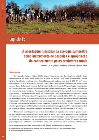 206
Capítulo 15
A abordagem funcional da ecologia campestre
como instrumento de pesquisa e apropriação
do conhecimento pelos produtores rurais
Fernando L. F. de Quadros1
, José Pedro P.Trindade2
& Marcos Borba2
Introdução
Os chamados Campos Sulinos do Rio Grande Sul, com exceção dos campos de altitude, foram
desmembrados do Bioma Mata Atlântica e a partir do ano de 2004 foram considerados, no que
tange a classificação brasileira, como Bioma Pampa, contemplando uma área de 176.496 km2
, o que
corresponde a 2,07% do território nacional (IBGE 2004). Este bioma ainda pode ser acrescido dos
campos do sul do Paraguai, nordeste da Argentina e todo o território do Uruguai (região biogeográfica
do Pampa) totalizando uma área aproximada de 500.000 km2
(Pallarés et al. 2005). Por ser um conjunto
de ecossistemas muito antigos, o Pampa apresenta flora e fauna próprias e grande biodiversidade (veja
Capítulos 4 e 7), sendo estimadas, para o Rio Grande do Sul, 3000 espécies vegetais, das quais cerca de
523 gramíneas, 357 compostas, 250 leguminosas e 200 ciperáceas (Boldrini 2006). Se compararmos
as perdas percentuais de vegetação natural com a Amazônia, veremos que estimativas não oficiais de
organizações ambientalistas apontam para uma redução de 12% da área original do bioma Amazônia
e que em 2020 teríamos perdido 25% da cobertura original (WWF-Brasil 2009). Enquanto isso se
observa que o impacto no bioma Pampa (brasileiro) é muito maior, pois até 2005 restavam apenas 25%
de vegetação natural com prováveis perdas irreversíveis da fauna e flora (Hasenack et al. 2007).
Mesmo que reconheçamos que o atual bioma Pampa é o produto de cerca de quatro séculos
de intervenção crescente do homem, ainda assim, a forma como ele se apresenta e sua capacidade
de resiliência, tornam absolutamente indispensáveis sua manutenção, como forma de preservação
do ambiente, da paisagem e da sustentabilidade econômica (Nabinger 2006). E a melhor forma de
preservação deste ambiente é sem dúvida a forma como atualmente ele se apresenta, obtendo como
Foto de abertura: Fernando Quadros. Dia de campo do SEBRAE/SENARS na Fazenda Santana em Santana do Livramento, RS.
1 Professor Associado, Dep. de Zootecnia UFSM, Bolsista do CNPq; Av. Roraima 1000, S. Maria, RS. E-mail: flfquadros@yahoo.com.br
2 Pesquisadores EMBRAPA-CPPSul, Bagé, RS.
CamposSulinos|Capítulo15
 