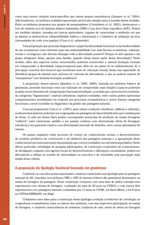 208
como uma menor variação intra-específica que outros grupos taxonômicos (Ansquer et al. 2004).
Adicionalmente, os atributos avaliados apresentam protocolos simples para a tomada destas medidas.
Entre os atributos propostos por grupos de pesquisadores (Cornelissen et al. 2003), destacam-se o
teor de matéria seca de laminas foliares hidratadas (TMS) e sua área foliar específica (AFE). Podem
ser medidas simples, tomadas em épocas particulares, capazes de caracterizar o ambiente em que
as plantas se desenvolvem (disponibilidade hídrica e nutricional) e o histórico de utilização da área
(intensidades de corte e/ou pastejo) (Cruz et al. submetido).
Uma proposição que pretenda diagnosticar o papel da diversidade funcional ou da biodiversidade
de um ecossistema como elemento para sua sustentabilidade (em suas facetas econômicas, culturais,
sociais e ecológicas), não deveria abranger toda a diversidade possível? Porque se ater apenas a um
grupo integrante desta, apenas uma família, quando várias fazem parte dessa diversidade? Neste
sentido, além dos aspectos acima mencionados podemos acrescentar a natural limitação humana
em compreender a diversidade espaço-temporal para além de um plano bi ou tridimensional. Se a
percepção concreta dos técnicos que receberam anos de educação formal, limita sua capacidade de
identificar grupos de plantas num universo de centenas de alternativas, o que se poderia esperar de
“manejadores” com limitada formação acadêmica?
A proposição desses autores (Quadros et al. 2006, 2008), baseada em atributos foliares de
gramíneas, pretende funcionar como um indicador de compreensão mais simples à qual se poderiam
acoplar novos elementos de categorização funcional semelhante, à medida que o processo for evoluindo.
As categorias “leguminosas”; espécies arbustivas; espécies rosuladas, entre outras podem apresentar
comportamentos semelhantes em resposta aos processos ecossistêmicos e serem futuras categorias
funcionais a serem incluídas no diagnóstico da gestão das pastagens naturais.
Como já propuseram Cruz et al. (2002), para outras condições climáticas, edáficas e culturais),
as fisionomias pastoris poderiam ser reagrupadas em pastagens de tipos identificados por combinações
de letras. A cada um destes tipos podem corresponder potenciais de produção de massa forrageira
“colhível”; valor nutricional; aptidão a um pastejo contínuo com determinada oferta de forragem;
tolerância a um pastoreio rotativo com determinado intervalo de desfolha, entre outras alternativas de
manejo.
Os passos seguintes neste processo de avanço do conhecimento seriam o desenvolvimento
de modelos preditivos do crescimento e da dinâmica das pastagens naturais e a apropriação deste
conhecimentoporumamaiorpartedapopulaçãoqueconviveetrabalhacomestesistemaprodutivo.Neste
último particular, estratégias de pesquisa participativa, de construção cooperativa do conhecimento,
de divulgação conjunta com agentes locais de desenvolvimento e lideranças comunitárias, podem ser
alternativas a utilizar no sentido de universalizar os conceitos e de consolidar uma percepção mais
ampla dessa cultura.
A proposição de tipologia funcional baseada em gramíneas
Conforme os conceitos acima expressados, estamos construindo uma tipologia para as pastagens
naturais do RS, baseados nos atributos TMS e AFE de laminas foliares das gramíneas dominantes na
massa de forragem da pastagem. Nesta construção contamos com uma base de dados coletada num
experimento com ofertas de forragem, conduzido há mais de 20 anos na UFRGS, e com outros dois
experimentos com pastagens naturais conduzidos por 13 anos na UFSM, em Santa Maria, e há 8 anos
no CPPSul-EMBRAPA, em Bagé.
Utilizamos como base para a construção desta tipologia a relação (coeficiente de correlação ou
congruência ecossistêmica) entre os valores dos atributos, com sua respectiva participação na massa
de forragem, e variáveis características do ambiente (variáveis de solo, níveis de oferta de forragem
CamposSulinos|Capítulo15
 