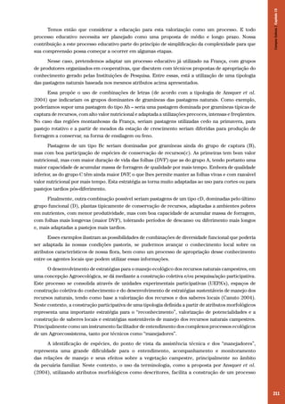 211
Temos então que considerar a educação para esta valorização como um processo. E todo
processo educativo necessita ser planejado como uma proposta de médio e longo prazo. Nossa
contribuição a este processo educativo parte do princípio de simplificação da complexidade para que
sua compreensão possa começar a ocorrer em algumas etapas.
Nesse caso, pretendemos adaptar um processo educativo já utilizado na França, com grupos
de produtores organizados em cooperativas, que discutem com técnicos propostas de apropriação do
conhecimento gerado pelas Instituições de Pesquisa. Entre essas, está a utilização de uma tipologia
das pastagens naturais baseada nos mesmos atributos acima apresentados.
Essa propõe o uso de combinações de letras (de acordo com a tipologia de Ansquer et al.
2004) que indicariam os grupos dominantes de gramíneas das pastagens naturais. Como exemplo,
poderíamos supor uma pastagem do tipo Ab – seria uma pastagem dominada por gramíneas típicas de
captura de recursos, com alto valor nutricional e adaptada a utilizações precoces, intensas e freqüentes.
No caso das regiões montanhosas da França, seriam pastagens utilizadas cedo na primavera, para
pastejo rotativo e a partir de meados da estação de crescimento seriam diferidas para produção de
forragem a conservar, na forma de ensilagem ou feno.
Pastagens de um tipo Bc seriam dominadas por gramíneas ainda do grupo de captura (B),
mas com boa participação de espécies de conservação de recursos(c). As primeiras tem bom valor
nutricional, mas com maior duração de vida das folhas (DVF) que as do grupo A, tendo portanto uma
maior capacidade de acumular massa de forragem de qualidade por mais tempo. Embora de qualidade
inferior, as do grupo C têm ainda maior DVF, o que lhes permite manter as folhas vivas e com razoável
valor nutricional por mais tempo. Esta estratégia as torna muito adaptadas ao uso para cortes ou para
pastejos tardios pós-diferimento.
Finalmente, outra combinação possível seriam pastagens de um tipo cD, dominadas pelo último
grupo funcional (D), plantas tipicamente de conservação de recursos, adaptadas a ambientes pobres
em nutrientes, com menor produtividade, mas com boa capacidade de acumular massa de forragem,
com folhas mais longevas (maior DVF), tolerando períodos de descanso ou diferimento mais longos
e, mais adaptadas a pastejos mais tardios.
Esses exemplos ilustram as possibilidades de combinações de diversidade funcional que poderia
ser adaptada às nossas condições pastoris, se pudermos avançar o conhecimento local sobre os
atributos característicos de nossa flora, bem como um processo de apropriação desse conhecimento
entre os agentes locais que podem utilizar essas informações.
O desenvolvimento de estratégias para o manejo ecológico dos recursos naturais campestres, em
uma concepção Agroecológica, se dá mediante a construção coletiva e/ou pesquisa/ação participativa.
Este processo se consolida através de unidades experimentais participativas (UEPA’s), espaços de
construção coletiva do conhecimento e do desenvolvimento de estratégias sustentáveis de manejo dos
recursos naturais, tendo como base a valorização dos recursos e dos saberes locais (Canuto 2004).
Neste contexto, a construção participativa de uma tipologia definida a partir de atributos morfológicos
representa uma importante estratégia para o “reconhecimento”, valorização de potencialidades e a
construção de saberes locais e estratégias sustentáveis de manejo dos recursos naturais campestres.
Principalmente como um instrumento facilitador de entendimento dos complexos processos ecológicos
de um Agroecossistema, tanto por técnicos como “manejadores”.
A identificação de espécies, do ponto de vista da assistência técnica e dos “manejadores”,
representa uma grande dificuldade para o entendimento, acompanhamento e monitoramento
das relações de manejo e seus efeitos sobre a vegetação campestre, principalmente no âmbito
da pecuária familiar. Neste contexto, o uso da terminologia, como a proposta por Ansquer et al.
(2004), utilizando atributos morfológicos como descritores, facilita a construção de um processo
CamposSulinos|Capítulo15
 