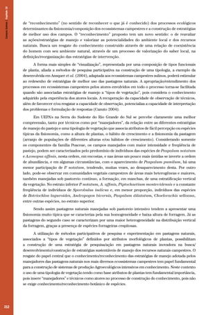 212
de “reconhecimento” (no sentido de reconhecer o que já é conhecido) dos processos ecológicos
determinantes da fisionomia/composição dos ecossistemas campestres e a construção de estratégias
de melhor uso dos campos. O “reconhecimento” proposto tem um novo sentido: o de reavaliar
as ações/estratégias de manejo e valorizar as potencialidades do ambiente local e dos recursos
naturais. Busca um resgate do conhecimento construído através de uma relação de coexistência
do homem com seu ambiente natural, através de um processo de valorização do saber local, na
definição/reorganização das estratégias de intervenção.
A forma mais simples de “visualização”, representada por uma composição de tipos funcionais
de planta, aliada a métodos de pesquisa participativa na construção de uma tipologia, a exemplo da
desenvolvida em Ansquer et al. (2004), adaptada aos ecossistemas campestres sulinos, poderá estimular
ao redesenho de estratégias de melhor uso das pastagens naturais. A apropriação/entendimento dos
processos em ecossistemas campestres pelos atores envolvidos em todo o processo torna-se facilitada
quando são associadas estratégias de manejo a “tipos de vegetação”, pois considera o conhecimento
adquirido pela experiência dos atores locais. A recuperação da capacidade de observação de técnicos,
além de favorecer e/ou resgatar a capacidade de observação, potencializa a capacidade de interpretação
dos problemas e formulação de respostas (Canuto 2004).
Em UEPA’s na Serra do Sudeste do Rio Grande do Sul se percebe claramente uma melhor
compreensão, tanto por técnicos como por “manejadores”, da relação entre as diferentes estratégias
de manejo do pastejo e uma tipologia de vegetação que associa atributos de fácil percepção ou espécies
típicas da fisionomia, como a altura de plantas, o hábito de crescimento e a fisionomia da pastagem
(arranjo de populações de diferentes alturas e/ou hábitos de crescimento). Considerando somente
os componentes da família Poaceae, os campos manejados com maior intensidade e freqüência de
pastejo, podem ser caracterizados pelo predomínio de indivíduos das espécies de Paspalum notatum
e Axonopus affinis, nesta ordem, em encostas, e nas áreas um pouco mais úmidas se inverte a ordem
de abundância, e em algumas circunstâncias, com o aparecimento de Paspalum pumilum, há uma
menor participação de P. notatum, tendendo, muitas vezes, ao desaparecimento desta. Por outro
lado, pode-se observar em comunidades vegetais campestres de áreas mais heterogêneas e maiores,
também manejadas sob pastoreio contínuo, a formação, em manchas, de uma estratificação vertical
da vegetação. No estrato inferior P. notatum, A. affinis, Piptochaetium montevidensis e a constante
freqüência de indivíduos de Sporobulus indicus e, em menor proporção, indivíduos das espécies
de Botriochloa laguroides, Andropogon bicornis, Paspalum dilatatum, Choelorachis selloana,
entre outras espécies, no estrato superior.
Sendo assim pastagens naturais manejadas sob pastoreio intensivo tendem a apresentar uma
fisionomia muito típica que se caracteriza pela sua homogeneidade e baixa altura de forragem. Já as
pastagens do segundo caso se caracterizam por uma maior heterogeneidade na distribuição vertical
da forragem, graças a presença de espécies forrageiras cespitosas.
A utilização de métodos participativos de pesquisa e experimentação em pastagens naturais,
associados a “tipos de vegetação” definidos por atributos morfológicos de plantas, possibilitam
a construção de uma estratégia de pesquisa/ação em pastagens naturais inovadora na busca/
desenvolvimento/construção de estratégias sustentáveis de manejo dos recursos naturais campestres. O
resgate do papel central que o conhecimento/reconhecimento das estratégias de manejo adotada pelos
manejadores das pastagens naturais nos mais diversos ecossistemas campestres tem papel fundamental
para a construção de sistemas de produção Agroecológicos intensivos em conhecimento. Neste contexto
o uso de uma tipologia de vegetação tendo como base atributos de plantas tem fundamental importância,
pois insere “manejadores” e técnicos como atores no processo de construção do conhecimento, pois não
se exige conhecimento/reconhecimento botânico de espécies.
CamposSulinos|Capítulo15
 