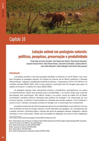 214
Capítulo 16
Lotação animal em pastagens naturais:
políticas, pesquisas, preservação e produtividade
Paulo César de Faccio Carvalho1
, Davi Teixeira dos Santos2
, Edna Nunes Gonçalves2
,
Cassiano Eduardo Pinto3
, Fabio Pereira Neves3
, Julio Kuhn da Trindade3
, Carolina Bremm3
,
Jean Carlos Mezzalira3
, Carlos Nabinger4
& Aino Victor Ávila Jacques5
Introdução
A produção pecuária é uma das principais atividades econômicas no sul do Brasil e tem como
base forrageira as pastagens naturais. Os Campos do extremo sul do Brasil constituem o chamado
“Bioma Pampa”, segundo a classificação brasileira de biomas, e representam 2,07% (176.496 km2
) do
território nacional (IBGE 2004). Este recurso natural é a principal fonte de forragem para quase 13
milhões de bovinos e 5 milhões de ovinos (IBGE 2006).
As pastagens naturais estão enfrentando pressões contraditórias, principalmente nos países
em desenvolvimento. Existe uma demanda para a produtividade, e ao mesmo tempo uma crescente
preocupação pela preservação. Este dilema chegou a um ponto crucial na região Sul do Brasil,
necessitando coordenar esforços orientados para políticas de produção e de conservação de seus
recursos naturais. A polêmica central poderia ser ilustrada pela questão seguinte: Como melhorar o
acesso à terra e otimizar a produção pecuária em sinergia com a conservação dos ecossistemas?
As políticas atuais têm sido direcionadas para gerenciar a produtividade em pecuária de corte por
meio da fixação de taxas de lotação mínimas a serem aplicadas nas pastagens. As conseqüências são
o pastejo excessivo, produções pífias e redução das áreas de pastagens naturais, instigando o dilema
‘produção versus conservação’. Existe uma necessidade de adaptação do acesso à terra e legislações
Foto de abertura: Paulo Carvalho.Vacas equipadas na EEA da UFRGS em Eldorado do Sul, RS.
1 Dr., Professor Adjunto, Grupo de Pesquisa em Ecologia do Pastejo (GPEP), Departamento de Plantas Forrageiras e Agrometeorologia (DPFA), Universidade
Federal do Rio Grande do Sul (UFRGS), E-mail: paulocfc@ufrgs.br
2 Dr., Bolsista Pós-doutorado Júnior CNPq, GPEP-DPFA-UFRGS
3 MSc., doutorando em Zootecnia, GPEP-DPFA-UFRGS
4 Dr., Professor Adjunto, GPEP-DPFA-UFRGS
5 Dr., Professor Titular Aposentado e Colaborador Convidado, GPEP-DPFA- UFRGS
CamposSulinos|Capítulo16
 