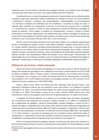 215
ambientais para as novas funções esperadas das pastagens naturais, que justificam uma abordagem
orientada para conservação de acordo com o papel multifuncional dos ambientes.
Considerando que a vocação das pastagens naturais dos Campos Sulinos seja a produção animal,
a primeira etapa para empreender políticas adequadas de condução do bioma, de forma produtiva
e sustentável, é entender o ambiente, suas potencialidades e vulnerabilidades, seu funcionamento
e as interações ecológicas dos indivíduos que nele cohabitam e coevoluem ao longo do tempo. A
segunda etapa consistiria em compreender e descrever os processos que ocorrem entre a vegetação
e o comportamento, consumo e seleção de dieta realizada por animais sob diferentes estratégias de
manejo do pastoreio. Neste estágio, os padrões de comportamento, consumo e seleção de dietas,
relacionadas às estruturas vegetacionais, são fundamentais para orientar estratégias de manejo que
propiciem elevada aquisição de nutrientes pelos animais, na medida em que o bioma tenha clara função
econômica e que o pecuarista tenha que obter, dele, a sua remuneração.
Por fim, como terceira etapa, deveríamos nos tornar aptos a definir, com consistente argumentação
técnica, as estratégias de manejo corretas a cada objetivo produtivo, categoria animal, época do ano,
etc. Sempre visando a obtenção de produção animal sustentável em longo prazo e com preservação do
ecossistema em seu estado natural, ou pelo menos minimamente antropizado. Neste sentido, o presente
capítulo se propõe, num primeiro momento, a uma contextualização da problemática atual das pastagens
naturais, focando o que denominamos “dilema da produção versus conservação”. Posteriormente, ele
aborda alguns dos novos enfoques científicos acerca do manejo da lotação em ambientes heterogêneos,
esperando contribuir para a construção de estratégias adequadas à produtividade animal sustentável.
Políticas de uso da terra: o bioma ameaçado
Apesar dos avanços nas iniciativas da legislação de conservação, apenas 2,23% da superfície do
Pampa6
está oficialmente protegida em sete unidades de conservação, compreendendo cerca de 375.000
ha (Bilenca & Miñarro 2004). O Pampa, dentre os biomas brasileiros, tem recebido pouca atenção,
em comparação com os demais e seu estado de ameaça ainda não foi suficientemente reconhecido
(veja Capítulo 2). Dos 14,078 milhões de hectares com pastagens naturais, em 1970, somente 10,524
milhões de hectares resistiram até 1996 (IBGE 2006).
Desde o último censo oficial, tem havido uma forte supressão pelas lavouras anuais e pela
silvicultura. Estimativas indicam que sua superfície recente seja inferior a 6,3 milhões de hectares
(Hasenack et al. 2007), com perda de biodiversidade e de vários serviços prestados pelo ecossistema
(Carvalho et al. 2006). Descontando as áreas de rios e lagos, Zorzetto (2008) estimou que a área
remanescente coberta com pastagem natural deva ser de aproximadamente 4,6 milhões de hectares.
A expansão da fronteira agrícola, em conjunto com as elevadas taxas de lotação empregadas
são os fenômenos mais freqüentes que ameaçam o Pampa (Carvalho et al. 2008). As conseqüências
são a fragmentação da paisagem, a perda de biodiversidade, invasões biológicas, a erosão do solo, a
poluição das águas e a degradação dos solos, dentre outras. Existem muitas evidências de degradação em
componentes dos ecossistemas do Pampa. Mais de 50 espécies forrageiras, 16 mamíferos e 38 aves, entre
outros, têm sido classificadas, recentemente, em diferentes níveis de ameaça (MMA 2005, veja Capítulos
4 e 7). Outro exemplo é o processo de arenização que vem ocorrendo na parte ocidental do estado. O
sobrepastoreio e a agricultura convencional, baseada em sistemas de preparo do solo inadequados, são
considerados os principais fatores responsáveis por esse fenômeno (veja Capítulo 3).
Dentre as ameaças impostas às pastagens naturais, uma das mais relevantes neste momento é o
processo de invasão por Eragrostis plana (capim-anonni) (veja Capítulo 25). Foi introduzida no estado
6 Considera-se aqui a região biogeográfica do Pampa, que inclui o bioma Pampa brasileiro (metade sul do Rio Grande do Sul), o centro-leste da Argentina
e o Uruguai.
CamposSulinos|Capítulo16
 