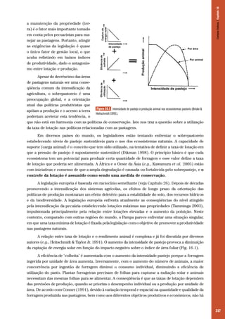 217
a manutenção da propriedade (ter-
ra) é o fator mais importante tomado
em conta pelos pecuaristas para ma-
nejar as pastagens. Portanto, atingir
as exigências da legislação é quase
o único fator de gestão local, o que
acaba refletindo em baixos índices
de produtividade, dado o antagonis-
mo entre lotação e produção.
Apesar do decréscimo das áreas
de pastagens naturais ser uma conse-
qüência comum da intensificação da
agricultura, o sobrepastoreio é uma
preocupação global, e a orientação
atual das políticas produtivistas que
apóiam a produção e o acesso a terra
poderiam acelerar esta tendência, o
que não está em harmonia com as políticas de conservação. Isto nos traz a questão sobre a utilização
da taxa de lotação nas políticas relacionadas com as pastagens.
Em diversos países do mundo, os legisladores estão tentando enfrentar o sobrepastoreio
estabelecendo níveis de pastejo sustentáveis para o uso dos ecossistemas naturais. A capacidade de
suporte (carga animal) é o conceito que tem sido utilizado, na tentativa de definir a taxa de lotação em
que a pressão de pastejo é supostamente sustentável (Dikman 1998). O princípio básico é que cada
ecossistema tem um potencial para produzir certa quantidade de forragem e esse valor define a taxa
de lotação que poderia ser alimentada. A África e o Oeste da Ásia (e.g., Kawamura et al. 2005) estão
com iniciativas e consenso de que a ampla degradação é causada ou fortalecida pelo sobrepastejo, e o
controle da lotação é assumido como sendo uma medida de conservação.
A legislação européia é baseada em raciocínio semelhante (veja Capítulo 26). Depois de décadas
promovendo a intensificação dos sistemas agrícolas, os efeitos de longo prazo da orientação das
políticas de produção mostraram um efeito deletério para a estabilidade do solo, dos recursos hídricos
e da biodiversidade. A legislação européia enfrenta atualmente as conseqüências do nível atingido
pela intensificação da pecuária estabelecendo lotações máximas nas propriedades (Tamminga 2003),
impulsionada principalmente pela relação entre lotações elevadas e o aumento da poluição. Neste
contexto, comparado com outras regiões do mundo, o Pampa parece enfrentar uma situação singular,
em que uma taxa mínima de lotação é fixada pela legislação com o objetivo de promover a produtividade
nas pastagens naturais.
A relação entre taxa de lotação e o rendimento animal é complexa e já foi discutida por diversos
autores (e.g., Heitschmidt & Taylor Jr. 1991). O aumento da intensidade de pastejo provoca a diminuição
da captação de energia solar em função do impacto negativo sobre o índice de área foliar (Fig. 16.1).
A eficiência de ‘colheita’ é aumentada com o aumento da intensidade pastejo porque a forragem
ingerida por unidade de área aumenta. Inversamente, com o aumento do número de animais, a maior
concorrência por ingestão de forragem diminui o consumo individual, diminuindo a eficiência de
utilização do pasto. Plantas forrageiras precisam de folhas para capturar a radiação solar e animais
necessitam das mesmas folhas para se alimentar. A conseqüência é que as taxas de lotação dependem
das previsões de produção, quando se prioriza o desempenho individual ou a produção por unidade de
área. De acordo com Conner (1991), devido à variação temporal e espacial na quantidade e qualidade da
forragem produzida nas pastagens, bem como aos diferentes objetivos produtivos e econômicos, não há
Figura 16.1 Intensidade de pastejo e produção animal nos ecossistemas pastoris (Briske &
Heitschmidt 1991).
CamposSulinos|Capítulo16
 