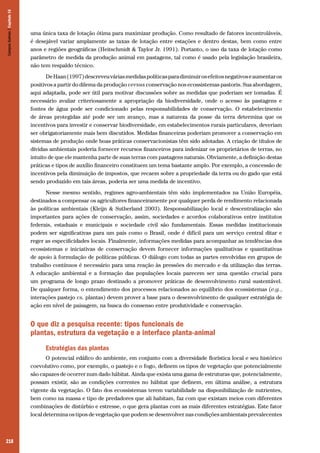 218
uma única taxa de lotação ótima para maximizar produção. Como resultado de fatores incontroláveis,
é desejável variar amplamente as taxas de lotação entre estações e dentro destas, bem como entre
anos e regiões geográficas (Heitschmidt & Taylor Jr. 1991). Portanto, o uso da taxa de lotação como
parâmetro de medida da produção animal em pastagens, tal como é usado pela legislação brasileira,
não tem respaldo técnico.
DeHaan(1997)descreveuváriasmedidaspolíticasparadiminuirosefeitosnegativoseaumentaros
positivos a partir do dilema da produção versus conservação nos ecossistemas pastoris. Sua abordagem,
aqui adaptada, pode ser útil para motivar discussões sobre as medidas que poderiam ser tomadas. É
necessário avaliar criteriosamente a apropriação da biodiversidade, onde o acesso às pastagens e
fontes de água pode ser condicionado pelas responsabilidades de conservação. O estabelecimento
de áreas protegidas até pode ser um avanço, mas a natureza da posse da terra determina que os
incentivos para investir e conservar biodiversidade, em estabelecimentos rurais particulares, deveriam
ser obrigatoriamente mais bem discutidos. Medidas financeiras poderiam promover a conservação em
sistemas de produção onde boas práticas conservacionistas têm sido adotadas. A criação de títulos de
dívidas ambientais poderia fornecer recursos financeiros para indenizar os proprietários de terras, no
intuito de que ele mantenha parte de suas terras com pastagens naturais. Obviamente, a definição destas
práticas e tipos de auxílio financeiro constituem um tema bastante amplo. Por exemplo, a concessão de
incentivos pela diminuição de impostos, que recaem sobre a propriedade da terra ou do gado que está
sendo produzido em tais áreas, poderia ser uma medida de incentivo.
Nesse mesmo sentido, regimes agro-ambientais têm sido implementados na União Européia,
destinados a compensar os agricultores financeiramente por qualquer perda de rendimento relacionada
às políticas ambientais (Kleijn & Sutherland 2003). Responsabilização local e descentralização são
importantes para ações de conservação, assim, sociedades e acordos colaborativos entre institutos
federais, estaduais e municipais e sociedade civil são fundamentais. Essas medidas institucionais
podem ser significativas para um país como o Brasil, onde é difícil para um serviço central ditar e
reger as especificidades locais. Finalmente, informações medidas para acompanhar as tendências dos
ecossistemas e iniciativas de conservação devem fornecer informações qualitativas e quantitativas
de apoio à formulação de políticas públicas. O diálogo com todas as partes envolvidas em grupos de
trabalho contínuos é necessário para uma reação às pressões do mercado e da utilização das terras.
A educação ambiental e a formação das populações locais parecem ser uma questão crucial para
um programa de longo prazo destinado a promover práticas de desenvolvimento rural sustentável.
De qualquer forma, o entendimento dos processos relacionados ao equilíbrio dos ecossistemas (e.g.,
interações pastejo vs. plantas) devem prover a base para o desenvolvimento de qualquer estratégia de
ação em nível de paisagem, na busca do consenso entre produtividade e conservação.
O que diz a pesquisa recente: tipos funcionais de
plantas, estrutura da vegetação e a interface planta-animal
Estratégias das plantas
O potencial edáfico do ambiente, em conjunto com a diversidade florística local e seu histórico
coevolutivo como, por exemplo, o pastejo e o fogo, definem os tipos de vegetação que potencialmente
são capazes de ocorrer num dado hábitat. Ainda que exista uma gama de estruturas que, potencialmente,
possam existir, são as condições correntes no hábitat que definem, em última análise, a estrutura
vigente da vegetação. O fato dos ecossistemas terem variabilidade na disponibilização de nutrientes,
bem como na massa e tipo de predadores que ali habitam, faz com que existam meios com diferentes
combinações de distúrbio e estresse, o que gera plantas com as mais diferentes estratégias. Este fator
local determina os tipos de vegetação que podem se desenvolver nas condições ambientais prevalecentes
CamposSulinos|Capítulo16
 