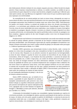 223
mite deslocamento eficiente (seleção de nova estação enquanto processa o último bocado da estação
anterior). Essas respostas comportamentais se alteram, no sentido contrário, na medida em que as
características do pasto disponível se tornam mais favoráveis, atingindo um platô que é diferente para
cada espécie animal, mas cuja diferença em magnitude é muito menor do que se poderia esperar para
uma vegetação com tal diversidade.
As conseqüências de um animal pastejar por mais ou menos tempo, abrangendo um maior ou
menor número de sítios, é que uma estrutura horizontal se cria com o passar do tempo, onde alguns locais
da pastagem apresentam uma freqüência de pastejo maior que outros (Laca 2000). Particularmente
em pastejo com lotação contínua, os animais são atraídos por áreas com elevada concentração de
nutrientes, e as memorizam para utilizá-las mais freqüentemente (Launchbaugh & Howery 2005).
Com isto, áreas de menor atratividade são menos exploradas e uma condição de mosaico heterogêneo
se estabelece na pastagem. Quando a lotação é excessiva em relação à forragem disponível nos sítios
de pastejo preferenciais, um subrepastejo das espécies preferidas acaba ocorrendo em pastagens com
flora complexa e algumas espécies de alto valor forrageiro podem correr risco de desaparecimento
(Eggers et al. 2004).
Freqüentemente esse fenômeno é erroneamente interpretado como sendo uma restrição associada
ao método de pastejo utilizado, gerando a impressão de que lotações contínuas sejam responsáveis
pela baixa produtividade, uma interpretação equivocada que suporta paradigmas inconsistentes com
relação à lotação rotacionada como sendo o melhor método de pastejo (ver discussão sobre percepção
vs. evidência experimental em Briske et al. 2008).
Carvalho (2005) apresentou uma interpretação inversa à acima descrita, onde o excesso de
pastejo em certas áreas da pastagem seria uma conseqüência da falta de oportunidade de seleção,
e não do excesso dela. Enquanto em um primeiro momento do aparecimento da heterogeneidade,
as áreas de maior visitação e aquelas de menor uso possam ser decorrência de uma elevada, mas
momentânea, oferta de forragem, o uso freqüente das áreas preferidas e o aumento da rejeição das
áreas não pastejadas cria, a médio e longo prazo, um cenário de elevada oferta de forragem na área
total, mas oferta de forragem limitante nos sítios efetivamente utilizados. As áreas de rejeição se
tornam de qualidade tão inferior, que os animais simplesmente não conseguem voltar a utilizá-las. Por
não terem chance de explorarem outras áreas, como faria qualquer herbívoro em seu meio natural,
os animais não encontram outra solução que não seja o pastejo permanente nas áreas possíveis de
serem exploradas. Neste sentido, a afirmação de Bailey (2005) é desconcertante, pois informa que a
maior parte dos problemas de manejo do pasto derivam
de uma inadequada distribuição do pastejo, e não do uso
de lotações animais incorretas.
Santos (2007) evidenciou que, na tentativa de au-
mentar a quantidade de pasto disponível aos animais, o
manejador automaticamente pode promover uma consi-
derável redução na superfície efetivamente pastoril total,
pelo aumento da freqüência de espécies indesejáveis (Fig.
16.3), agregando mais um fator limitante da ingestão de
forragem: a dificuldade na busca pelo alimento, discutida
por (Carvalho et al. 2007b).
A diminuição da intensidade de pastejo nas comunidades vegetais dominadas por espécies de
crescimento prostrado, com estratégias de captura, aumenta a participação de tais espécies, em termos
de massa e de altura, até certo ponto, quando os padrões de desfolhação e a natureza do processo de
competição muda tanto que a comunidade começa a dar lugar a outra, geralmente composta por
espécies entouceiradas, com estratégias de conservação do recurso.
Figura 16.3 Área efetivamente pastejada (AEP, %) e área
efetivamente pastejada por animal (AEPA, %) em pastagem
natural manejada sob níveis fixos (■;♦) ou variáveis (□;◊)
de oferta de forragem para novilhas de corte. (Santos 2007).
CamposSulinos|Capítulo16
 