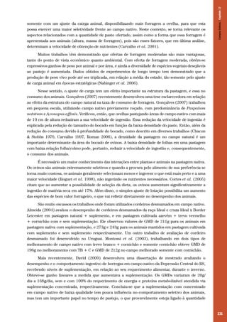 231
somente com um ajuste da catrga animal, disponibilizando mais forragem a ovelha, para que esta
possa exercer uma maior seletividade frente ao campo nativo. Neste contexto, se torna relevante os
aspectos relacionados com a quantidade de pasto ofertado, assim como a forma que essa forragem é
apresentada aos animais (altura, massa de forragem), pois são esses fatores, que em última análise,
determinam a velocidade de obtenção de nutrientes (Carvalho et al. 2001).
Muitos trabalhos têm demonstrado que ofertas de forragem moderadas são mais vantajosas,
tanto do ponto de vista econômico quanto ambiental. Com oferta de forragem moderada, obtêm-se
expressivos ganhos de peso por animal e por área, e ainda a diversidade de espécies vegetais desejáveis
ao pastejo é aumentada. Dados obtidos de experimentos de longo tempo tem demonstrado que a
produção de peso vivo pode até ser triplicada, em relação a média do estado, tão somente pelo ajuste
de carga animal em épocas estratégicas (Nabinger et al. 2006).
Nesse sentido, o ajuste de carga tem um efeito importante na estrutura da pastagem, e essa no
consumo dos animais. Gonçalves (2007) recentemente desenvolveu uma tese esclarecedora em relação
ao efeito da estrutura do campo natural na taxa de consumo de forragem. Gonçalves (2007) trabalhou
em pequena escala, utilizando campo nativo previamente roçado, com predominância de Paspalum
notatum e Axonopus affinis. Verificou, então, que ovelhas pastejando áreas de campo nativo com mais
de 10 cm de altura reduziram a sua velocidade de ingestão. Essa redução da velocidade de ingestão é
explicada pela redução do tamanho do bocado em função da baixa densidade do pasto. Então, além da
redução do consumo devido à profundidade do bocado, como descrito em diversos trabalhos (Chacon
& Stobbs 1976, Carvalho 1997, Roman 2006), a densidade da pastagem no campo natural é um
importante determinante da área do bocado de ovinos. A baixa densidade de folhas em uma pastagem
com baixa relação folha/colmo pode, portanto, reduzir a velocidade de ingestão e, consequentemente,
o consumo dos animais.
É necessário um maior conhecimento das interações entre plantas e animais na pastagem nativa.
Os ovinos são animais extremamente seletivos e quando a procura pelo alimento de sua preferência se
torna muito custosa, os animais geralmente selecionam menos e ingerem o que está mais perto e a uma
maior velocidade (Roguet et al. 1998), não ingerindo os nutrientes necessários. Cortes et al. (2005)
citam que ao aumentar a possibilidade de seleção da dieta, os ovinos aumentam significativamente a
ingestão de matéria seca em até 17%. Além disso, o simples ajuste de lotação possibilita um aumento
das espécies de bom valor forrageiro, o que vai refletir diretamente no desempenho dos animais.
São muito escassos os trabalhos onde foram utilizados cordeiros desmamados em campo nativo.
Almeida (2004) avaliou o desempenho de cordeiros desmamados da raça Ideal e cruza Ideal x Border
Leicester em pastagem natural + suplemento, e em pastagem cultivada azevém + trevo vermelho
+ cornichão com e sem suplementação. Ele observou valores de GMD de 211g para os animais em
pastagem nativa com suplementação, e 273g e 243g para os animais mantidos em pastagem cultivada
com suplemento e sem suplemento respectivamente. Um outro trabalho de avaliação de cordeiro
desmamado foi desenvolvido no Uruguai. Montossi et al. (2003), trabalhando em dois tipos de
melhoramento de campo nativo com trevo branco + cornichão e somente cornichão obteve GMD de
196g no melhoramento com TB + C e GMD de 212g no campo melhorado somente com cornichão.
Mais recentemente, David (2009) desenvolveu uma dissertação de mestrado avaliando o
desempenho e o comportamento ingestivo de borregas em campo nativo da Depressão Central do RS,
recebendo níveis de suplementação, em relação ao seu requerimento alimentar, durante o inverno.
Obteve-se ganho lineares a medida que aumentava a suplementação. Os GMDs variaram de 20g/
dia a 168g/dia, sem e com 100% do requerimento de energia e proteína metabolizável atendida via
suplementação concentrada, respectivamente. Concluiu-se que a suplementação com concentrado
em campo nativo de baixa qualidade tem pouca influência no comportamento seletivo dos animais,
mas tem um importante papel no tempo de pastejo, o que provavelmente esteja ligado à quantidade
CamposSulinos|Capítulo17
 