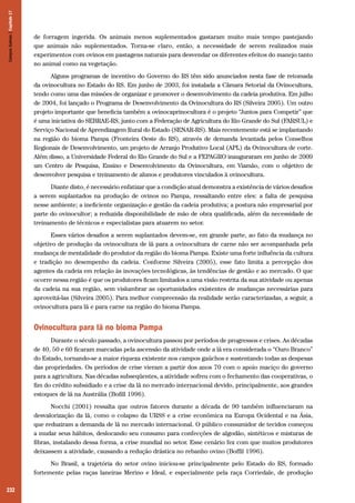 232
de forragem ingerida. Os animais menos suplementados gastaram muito mais tempo pastejando
que animais não suplementados. Torna-se claro, então, a necessidade de serem realizados mais
experimentos com ovinos em pastagens naturais para desvendar os diferentes efeitos do manejo tanto
no animal como na vegetação.
Alguns programas de incentivo do Governo do RS têm sido anunciados nesta fase de retomada
da ovinocultura no Estado do RS. Em junho de 2003, foi instalada a Câmara Setorial da Ovinocultura,
tendo como uma das missões de organizar e promover o desenvolvimento da cadeia produtiva. Em julho
de 2004, foi lançado o Programa de Desenvolvimento da Ovinocultura do RS (Silveira 2005). Um outro
projeto importante que beneficia também a ovinocaprinocultura é o projeto “Juntos para Competir” que
é uma iniciativa do SEBRAE-RS, junto com a Federação de Agricultura do Rio Grande do Sul (FARSUL) e
Serviço Nacional de Aprendizagem Rural do Estado (SENAR-RS). Mais recentemente está se implantando
na região do bioma Pampa (Fronteira Oeste do RS), através de demanda levantada pelos Conselhos
Regionais de Desenvolvimento, um projeto de Arranjo Produtivo Local (APL) da Ovinocultura de corte.
Além disso, a Universidade Federal do Rio Grande do Sul e a FEPAGRO inauguraram em junho de 2009
um Centro de Pesquisa, Ensino e Desenvolvimento da Ovinocultura, em Viamão, com o objetivo de
desenvolver pesquisa e treinamento de alunos e produtores vinculados à ovinocultura.
Diante disto, é necessário enfatizar que a condição atual demonstra a existência de vários desafios
a serem suplantados na produção de ovinos no Pampa, ressaltando entre eles: a falta de pesquisa
nesse ambiente; a ineficiente organização e gestão da cadeia produtiva; a postura não empresarial por
parte do ovinocultor; a reduzida disponibilidade de mão de obra qualificada, além da necessidade de
treinamento de técnicos e especialistas para atuarem no setor.
Esses vários desafios a serem suplantados devem-se, em grande parte, ao fato da mudança no
objetivo de produção da ovinocultura de lã para a ovinocultura de carne não ser acompanhada pela
mudança de mentalidade do produtor da região do bioma Pampa. Existe uma forte influência da cultura
e tradição no desempenho da cadeia. Conforme Silveira (2005), esse fato limita a percepção dos
agentes da cadeia em relação às inovações tecnológicas, às tendências de gestão e ao mercado. O que
ocorre nessa região é que os produtores ficam limitados a uma visão restrita da sua atividade ou apenas
da cadeia na sua região, sem vislumbrar as oportunidades existentes de mudanças necessárias para
aproveitá-las (Silveira 2005). Para melhor compreensão da realidade serão caracterizadas, a seguir, a
ovinocultura para lã e para carne na região do bioma Pampa.
Ovinocultura para lã no bioma Pampa
Durante o século passado, a ovinocultura passou por períodos de progressos e crises. As décadas
de 40, 50 e 60 ficaram marcadas pela ascensão da atividade onde a lã era considerada o “Ouro Branco”
do Estado, tornando-se a maior riqueza existente nos campos gaúchos e sustentando todas as despesas
das propriedades. Os períodos de crise vieram a partir dos anos 70 com o apoio maciço do governo
para a agricultura. Nas décadas subseqüentes, a atividade sofreu com o fechamento das cooperativas, o
fim do crédito subsidiado e a crise da lã no mercado internacional devido, principalmente, aos grandes
estoques de lã na Austrália (Bofill 1996).
Nocchi (2001) ressalta que outros fatores durante a década de 90 também influenciaram na
desvalorização da lã, como o colapso da URSS e a crise econômica na Europa Ocidental e na Ásia,
que reduziram a demanda de lã no mercado internacional. O público consumidor de tecidos começou
a mudar seus hábitos, deslocando seu consumo para confecções de algodão, sintéticos e misturas de
fibras, instalando dessa forma, a crise mundial no setor. Esse cenário fez com que muitos produtores
deixassem a atividade, causando a redução drástica no rebanho ovino (Boffil 1996).
No Brasil, a trajetória do setor ovino iniciou-se principalmente pelo Estado do RS, formado
fortemente pelas raças laneiras Merino e Ideal, e especialmente pela raça Corriedale, de produção
CamposSulinos|Capítulo17
 