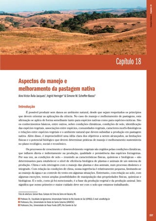 237
Capítulo 18
Aspectos do manejo e
melhoramento da pastagem nativa
Aino Victor Ávila Jacques1
, Ingrid Heringer2
& Simone M. Scheffer-Basso3
Introdução
É possível produzir sem danos ao ambiente natural, desde que sejam respeitados os princípios
que devem orientar as aplicações da ciência. No caso do manejo e melhoramento de pastagens, esta
afirmação se aplica de forma semelhante tanto para espécies nativas como para espécies exóticas. São
os conhecimentos básicos, entre outros, sobre condições climáticas, condições de solo, identificação
das espécies vegetais, associações entre espécies, comunidades vegetais, caracteres morfo-fisiológicos
e relações entre espécies vegetais e o ambiente natural que devem subsidiar a produção em pastagem
nativa. Além disso, é imprescindível uma idéia clara dos objetivos a serem alcançados, as limitações
físicas e o potencial biológico que devem determinar práticas de manejo e melhoramento sustentáveis
no plano ecológico, social e econômico.
Os processos de crescimento e desenvolvimento vegetais são regidos pelas condições climáticas,
que influem direta e indiretamente na produção, qualidade e persistência das espécies forrageiras.
Por sua vez, as condições de solo – reunindo as características físicas, químicas e biológicas – são
determinantes para estabelecer o nível de eficiência biológica de plantas e animais de um sistema de
produção. Clima e solo interagem com o manejo das plantas e dos animais, num processo dinâmico e
integrado. Com relação às condições de clima, nossa ingerência é relativamente pequena, limitando-se
ao manejo da água e ao controle do vento em algumas situações. Entretanto, com relação ao solo, com
algumas exceções, temos amplas possibilidades de manipulação das propriedades físicas, químicas e
biológicas. E o solo, como já foi mencionado, é a base da produção vegetal e da produção animal. Isto
significa que nosso primeiro e maior cuidado deve ser com o solo que estamos trabalhando.
Foto de abertura: Gerson Buss. Campos de Cima da Serra em Vacaria, RS.
1 Professor, Dr., Faculdade de Agronomia, Universidade Federal do Rio Grande do Sul (UFRGS). E-mail: aino@ufrgs.br
2 Professora, Dra., Universidade do Oeste de Santa Catarina (UNOESC)
3 Professora, Dra., Universidade de Passo Fundo (UPF), Rio Grande do Sul
CamposSulinos|Capítulo18
 