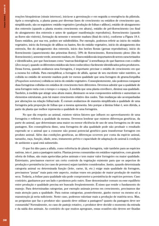 240
reações bioquímicas (sinais internos), inicia-se a germinação e em seguida a emergência da plântula.
Após a emergência, a planta passa por diversas fases de crescimento ou estádios de crescimento que,
simplificando, são os seguintes: estádio vegetativo (produção de folhas e afilhos), estádio de alongamento
dos entrenós (quando a planta mostra crescimento em altura), estádio de pré-florescimento (no final
do alongamento dos entrenós e antes de qualquer manifestação reprodutiva), florescimento (quando
as flores são visíveis), formação da semente e semente madura (final do ciclo), conforme a Figura 18.4.
Esses estádios, por sua vez, podem ser subdivididos. Por exemplo, podemos referir ao início do estádio
vegetativo, início da formação de afilhos ou hastes, fim do estádio vegetativo, início do alongamento dos
entrenós, fim do alongamento dos entrenós, início dos botões florais (gemas reprodutivas), início do
florescimento (aparecimento das primeiras flores), 50% de florescimento, florescimento pleno (fim do
florescimento),sementeverde,sementemadura,etc.Essesestádiossãoimportantesdeseremcaracterizados
e identificados, por que funcionam como “marcas fisiológicas” à semelhança do que fazemos com o milho
(Zea mays), quando os diferentes estádios são bem conhecidos e facilmente identificados pelos produtores.
Dessa forma, quando avaliamos uma forrageira, é importante precisar o estádio de crescimento em que
a mesma foi colhida. Para exemplificar, a forragem de alfafa, apesar de seu excelente valor nutritivo, se
colhida no estádio de semente madura pode ter menos qualidade que uma forragem de grama-forquilha
(Paspalum notatum) colhida no início do estádio vegetativo. Conseqüentemente, não podemos comparar
duas forrageiras colhidas em estádios de crescimento bem diferentes. Devemos admitir que a qualidade de
uma forragem varia com o tempo e o espaço. À medida que uma planta envelhece, diminui sua qualidade.
Também, à medida que atinge uma altura maior, diminuem os seus componentes solúveis e aumentam os
elementos estruturais, pois há maior crescimento relativo dos caules. Tais mudanças são acompanhadas
por alterações na relação folha/caule. É comum avaliarmos de maneira simplificada a qualidade de uma
forrageira pela proporção de folhas que a mesma apresenta. Isto porque a lâmina foliar é, sem dúvida, a
parte da planta que melhor representa a qualidade de uma forrageira.
No que diz respeito ao animal, existem vários fatores que influem no aproveitamento de uma
forrageira e refletem a qualidade da mesma. Devemos lembrar que existem diferenças genéticas, da
parte do animal, que determinam uma maior ou menor eficiência de uso de uma forrageira ou de uma
pastagem. Em conseqüência disso, uma forrageira de alta qualidade pode não produzir o resultado
esperado se o animal que a consome não possui potencial genético para transformar forragem em
produto animal. Além das condições genéticas, as diferenças ocorrem por conta da espécie animal,
tamanho, raça, função, idade, sexo, tratamento prévio e capacidade de adaptação do animal à condição
de ambiente a qual está submetido.
O que foi dito para a alfafa, como referência de planta forrageira, vale também para as espécies
nativas, isto é, para a pastagem nativa. Plantas jovens consumidas em estádios vegetativos, com grande
oferta de folhas, são mais apetecidas pelos animais e tem maior valor forrageiro ou maior qualidade.
Entretanto, precisamos exercer um certo controle da vegetação existente para que os aspectos de
produção e persistência (no caso de perenes) sejam também considerados. Assim, quando determinada
categoria animal ou determinada função (leite, carne, lã, etc.) exige mais qualidade da forragem,
precisamos “puxar” mais para este aspecto, muitas vezes em prejuízo de maior produção de matéria
seca. Todavia, a ênfase para qualidade não pode comprometer a persistência de espécies perenes. Caso
contrário, ganhamos por um lado e perdemos pelo outro. Esse denominador comum ou esse equilíbrio
entre produção e qualidade precisa ser buscado freqüentemente. É nisso que reside o fundamento do
manejo. Para determinadas categorias, por exemplo animais jovens em crescimento, precisamos dar
mais atenção para a qualidade. Para outras categorias, possivelmente, ganho menor ou mesmo só a
manutenção já seria suficiente. Neste caso, podemos valorizar mais a produção de matéria seca. Mas,
as perguntas que faz o produtor são: quando deve utilizar a pastagem? quanto da pastagem deve ser
consumida? Normalmente, no caso de pastejo rotativo, o produtor deve decidir o momento da entrada
e da saída dos animais. Ao contrário do que muitos apregoam, essas ocasiões não devem ser fixadas
CamposSulinos|Capítulo18
 