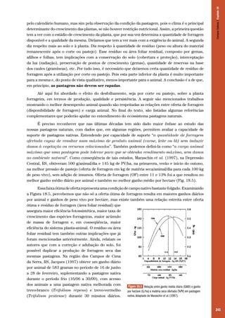 241
pelo calendário humano, mas sim pela observação da condição da pastagem, pois o clima é o principal
determinante do crescimento das plantas, se não houver restrição nutricional. Assim, a primeira questão
tem a ver com o estádio de crescimento da planta, que por sua vez determina a quantidade de forragem
disponível e a qualidade da mesma. Diríamos que tem a ver mais com a exigência do animal. A segunda
diz respeito mais ao solo e à planta. Diz respeito à quantidade de resíduo (peso ou altura do material
remanescente após o corte ou pastejo). Esse resíduo ou área foliar residual, composto por gemas,
afilhos e folhas, tem implicações com a conservação do solo (cobertura e proteção), interceptação
da luz (radiação), preservação de pontos de crescimento (gemas), quantidade de reservas na base
dos caules (gramíneas), etc. Por tudo isso, é necessário que deixemos certa quantidade de resíduo de
forragem após a utilização por corte ou pastejo. Pois esta parte inferior da planta é muito importante
para a mesma e, do ponto de vista qualitativo, menos importante para o animal. A conclusão é a de que,
em princípio, as pastagens não devem ser rapadas.
Até aqui foi abordado o efeito do desfolhamento, seja por corte ou pastejo, sobre a planta
forrageira, em termos de produção, qualidade e persistência. A seguir são mencionados trabalhos
mostrando o melhor desempenho animal quando são respeitadas as relações entre oferta de forragem
(disponibilidade de forragem) e carga animal. No final do texto, são listadas algumas referências
complementares que poderão ajudar no entendimento do ecossistema pastagens naturais.
É preciso reconhecer que nas últimas décadas tem sido dado maior ênfase ao estudo das
nossas pastagens naturais, com dados que, em algumas regiões, permitem avaliar a capacidade de
suporte de pastagens nativas. Entendendo por capacidade de suporte “a quantidade de forragem
ofertada capaz de resultar num máximo de produto animal (carne, leite ou lã) sem induzir
danos à vegetação ou recursos relacionados”. Também podemos defini-Ia como “a carga animal
máxima que uma pastagem pode tolerar para que se obtenha rendimento máximo, sem danos
ao ambiente natural”. Como conseqüência de tais estudos, Maraschin et al. (1997), na Depressão
Central, RS, obtiveram 500 g/animal/dia e 145 kg de PV/ha, na primavera, verão e início do outono,
na melhor pressão de pastejo (oferta de forragem em kg de matéria seca/animal/dia para cada 100 kg
de peso vivo), sem adição de insumos. Oferta de forragem (OF) entre 11 e 13% foi a que resultou no
melhor ganho médio diário por animal e também no melhor ganho médio por hectare (Fig. 18.5).
Essafaixaótimadeofertarepresentaumacondiçãodecamponativobastantefolgado.Examinando
a Figura 18.5, percebemos que não só a oferta ótima de forragem resulta em maiores ganhos diários
por animal e ganhos de peso vivo por hectare, mas existe também uma relação estreita entre oferta
ótima e resíduo de forragem (área foliar residual) que
assegura maior eficiência fotossintética, maior taxa de
crescimento das espécies forrageiras, maior acúmulo
de massa de forragem e, em conseqüência, maior
eficiência do sistema planta-animal. O resíduo ou área
foliar residual tem também outras implicações que já
foram mencionadas anteriormente. Ainda, relatam os
autores que com a correção e adubação do solo, foi
possível duplicar a produção de forragem seca das
mesmas pastagens. Na região dos Campos de Cima
da Serra, RS, Jacques (1997) obteve um ganho diário
por animal de 583 gramas no período de 16 de junho
a 28 de fevereiro, suplementando a pastagem nativa
durante o período frio (16/06 a 30/09), com acesso
dos animais a uma pastagem nativa melhorada com
trevo-branco (Trifolium repens) e trevo-vermelho
(Trifolium pratense) durante 30 minutos diários.
Figura 18.5 Relação entre ganho médio diário (GMD) e ganho
por hectare (G/ha) e matéria seca ofertada (%PV) em pastagem
nativa.Adaptado de Maraschin et al. (1997).
CamposSulinos|Capítulo18
 