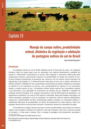 248
Capítulo 19
Manejo do campo nativo, produtividade
animal, dinâmica da vegetação e adubação
de pastagens nativas do sul do Brasil
Gerzy Ernesto Maraschin1
Introdução
As pastagens nativas do sul do Brasil englobam áreas de formações de mata e de vegetação
herbácea, tanto em campo limpo como em associação com espécies subarbustivas, moldando um
mosaico e evidenciando características de savana. Esta vegetação é fortemente influenciada pelas
temperaturas reinantes, apresentando variações em produtividade em função das estações do ano.
Na flora herbácea predominam as gramíneas que convivem com um número menos expressivo de
leguminosas (veja Capítulo 4). O desenvolvimento desta flora ocorreu sob os efeitos associados de
latitude, altitude e fertilidade de solo, apresentando características peculiares refletidas na associação
de espécies C3, de crescimento no inverno, com a predominância de espécies C4, de crescimento
durante a estação quente do ano. A dominância relativa destas espécies nas comunidades vegetais
é que determina a sua capacidade de crescimento nas estações do ano, definindo o equilíbrio da
produção anual de forragem. E no conjunto encontram-se cerca de 800 espécies de gramíneas, e as
leguminosas contribuem com mais de 200 espécies conhecidas. Estas duas famílias associadas com
outros exemplares campestres, como as compostas e as ciperáceas, além de espécies subarbustivas,
enriquecem a biodiversidade da flora, determinando grandes variações na composição botânica e
substanciais diferenças de produtividade em função da dominância de certas espécies. Sobre este
substrato desenvolveu-se uma pecuária extensiva e extrativista, quando da colonização da região.
O entendimento ecológico dos processos que envolvem produtividade, preservação da cobertura
vegetal, valor forrageiro, limitações do ambiente e das suas aceitações, bem como o processo natural
de sucessão, é a base para o manejo. Pois a ecologia de pastagens está intimamente associada à
Foto de abertura: Carlos Nabinger. EEA da UFRGS, Eldorado do Sul, RS.
1 Prof. Departamento de Plantas Forrageiras e Agrometeorologia, Faculdade de Agronomia, Universidade Federal do Rio Grande do Sul.
E-mail: gerzy@terra.com.br
CamposSulinos|Capítulo19
 