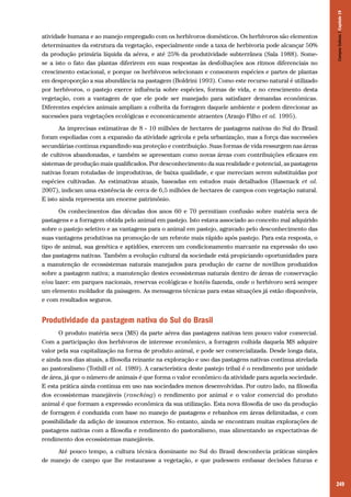 249
atividade humana e ao manejo empregado com os herbívoros domésticos. Os herbívoros são elementos
determinantes da estrutura da vegetação, especialmente onde a taxa de herbivoria pode alcançar 50%
da produção primária líquida da aérea, e até 25% da produtividade subterrânea (Sala 1988). Some-
se a isto o fato das plantas diferirem em suas respostas às desfolhações aos ritmos diferenciais no
crescimento estacional, e porque os herbívoros selecionam e consomem espécies e partes de plantas
em desproporção a sua abundância na pastagem (Boldrini 1993). Como este recurso natural é utilizado
por herbívoros, o pastejo exerce influência sobre espécies, formas de vida, e no crescimento desta
vegetação, com a vantagem de que ele pode ser manejado para satisfazer demandas econômicas.
Diferentes espécies animais ampliam a colheita da forragem daquele ambiente e podem direcionar as
sucessões para vegetações ecológicas e economicamente atraentes (Araujo Filho et al. 1995).
As imprecisas estimativas de 8 - 10 milhões de hectares de pastagens nativas do Sul do Brasil
foram espoliadas com a expansão da atividade agrícola e pela urbanização, mas a força das sucessões
secundárias continua expandindo sua proteção e contribuição. Suas formas de vida ressurgem nas áreas
de cultivos abandonadas, e também se apresentam como novas áreas com contribuições eficazes em
sistemas de produção mais qualificados. Por desconhecimento da sua realidade e potencial, as pastagens
nativas foram rotuladas de improdutivas, de baixa qualidade, e que mereciam serem substituídas por
espécies cultivadas. As estimativas atuais, baseadas em estudos mais detalhados (Hasenack et al.
2007), indicam uma existência de cerca de 6,5 milhões de hectares de campos com vegetação natural.
E isto ainda representa um enorme patrimônio.
Os conhecimentos das décadas dos anos 60 e 70 permitiam confusão sobre matéria seca de
pastagens e a forragem obtida pelo animal em pastejo. Isto estava associado ao conceito mal adquirido
sobre o pastejo seletivo e as vantagens para o animal em pastejo, agravado pelo desconhecimento das
suas vantagens produtivas na promoção de um rebrote mais rápido após pastejo. Para esta resposta, o
tipo de animal, sua genética e aptidões, exercem um condicionamento marcante na expressão do uso
das pastagens nativas. Também a evolução cultural da sociedade está propiciando oportunidades para
a manutenção de ecossistemas naturais manejados para produção de carne de novilhos produzidos
sobre a pastagem nativa; a manutenção destes ecossistemas naturais dentro de áreas de conservação
e/ou lazer: em parques nacionais, reservas ecológicas e hotéis fazenda, onde o herbívoro será sempre
um elemento moldador da paisagem. As mensagens técnicas para estas situações já estão disponíveis,
e com resultados seguros.
Produtividade da pastagem nativa do Sul do Brasil
O produto matéria seca (MS) da parte aérea das pastagens nativas tem pouco valor comercial.
Com a participação dos herbívoros de interesse econômico, a forragem colhida daquela MS adquire
valor pela sua capitalização na forma de produto animal, e pode ser comercializada. Desde longa data,
e ainda nos dias atuais, a filosofia reinante na exploração e uso das pastagens nativas continua atrelada
ao pastoralismo (Tothill et al. 1989). A característica deste pastejo tribal é o rendimento por unidade
de área, já que o número de animais é que forma o valor econômico da atividade para aquela sociedade.
E esta prática ainda continua em uso nas sociedades menos desenvolvidas. Por outro lado, na filosofia
dos ecossistemas manejáveis (ranching) o rendimento por animal e o valor comercial do produto
animal é que formam a expressão econômica da sua utilização. Esta nova filosofia de uso da produção
de forragem é conduzida com base no manejo de pastagens e rebanhos em áreas delimitadas, e com
possibilidade da adição de insumos externos. No entanto, ainda se encontram muitas explorações de
pastagens nativas com a filosofia e rendimento do pastoralismo, mas alimentando as expectativas de
rendimento dos ecossistemas manejáveis.
Até pouco tempo, a cultura técnica dominante no Sul do Brasil desconhecia práticas simples
de manejo de campo que lhe restaurasse a vegetação, e que pudessem embasar decisões futuras e
CamposSulinos|Capítulo19
 