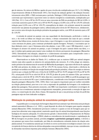 251
gia do sistema. Os valores de MS/ha e ganho de peso vivo/ha são multiplicados por 19,7 e 23,5 MJ/Kg,
respectivamente (Briske & Heitschmidt 1991). Em função da radiação global e da radiação fotossin-
teticamente ativa (RFA = PAR) normais para o período, Nabinger (1998) determinou as eficiências de
conversão que representam o quociente entre os valores energéticos considerados, multiplicados por
100 (Tab. 19.1). Com a OF de 4% PV, teve-se uma conversão da PAR em produção de MS de 0,20%. A
conversão aumentou para 0,34% com a OF de 8% PV, chegou a 0,36% com a OF de 12% PV, sofrendo
redução para 0,33% com a OF de 16% PV, conseqüência da idade e do acúmulo natural de material
senescente nas plantas da pastagem nativa, influenciada pelos níveis de OF. Observa-se, nitidamente,
que ocorreu uma elevação da produção primária da pastagem nativa, com 80% de aumento para a OF
de 12% PV.
A entrada do animal em pastejo com sua capacidade de discriminação, preferindo o verde ao
seco, e do verde as folhas em relação aos colmos, e destas consumindo não mais do que a metade
superior das folhas novas, mostra de forma clara, o que é forragem e o que deve permanecer no campo
como estrutura de planta, para continuar produzindo aquela forragem. Portanto, é necessário que se
faça distinção entre o que é biomassa aérea das plantas, o que é MS, o que é MS disponível, o que é
forragem ao alcance do animal em pastejo, o que é forragem da qual o animal obtém sua dieta, e o
que é resíduo após pastejo para manter uma condição de rebrote permanente da pastagem (Maraschin
1993). Entendendo esta situação, adquire-se o conhecimento necessário para compreender como o
animal trata a forragem em relação à condição do perfil da pastagem.
Observando-se os dados da Tabela 19.1, verifica-se que os maiores GMD por animal atingem
valores mais altos quando os números de animais-dia/ha são menores. E o G/ha atinge um máximo,
muito próximo da máxima taxa de acumulo de MS/ha/dia da pastagem, cuja maior eficiência de captação
da PAR está próximo da obtida com a OF de 12% PV. Da mesma forma, observando a eficiência da
produção secundária em função da energia fixada pela produção primária, o fluxo de energia no sistema
mostrou que a relação da PAR com o G/ha foi de 0,009% na OF de 4% PV, atingiu 0,015% na OF de 8%
PV, e alcançando 0,017% no nível de OF de 12% PV, já além do ponto de máximo G/ha, que mostrou
redução para o nível de OF de 16% PV. Além disto há o material morto (MM) no perfil da pastagem que
aumenta com os níveis de OF, e que é, inadvertidamente, considerado como forragem consumível da MS
daquela pastagem (Maraschin 1996, 1999). Este é um aspecto importante para ser melhor entendido
na relação planta-animal, pois tem a ver com a expressão da qualidade da forragem e do rendimento
global das pastagens. Num primeiro momento, este MM é um importante contribuinte à reciclagem de
nutrientes nos ecossistemas naturais ecologicamente manejados, promovendo a retenção de água nos
solos, e a conservação do solo, flora e fauna. Há suspeitas de que a sua presença na base do perfil das
pastagens seja um bom indicador ecológico.
Otimização da produção animal do ecossistema pastagem nativa
A quantificação e a composição da forragem disponível aos animais é que determina uma produção
animal sustentável (Moraes et al. 1995), a qual depende da oferta de forragem para aquela categoria
animal (Maraschin 1996). Inicialmente precisa-se conhecer o quanto se tem de forragem para que se
possa bem alimentar uma carga animal, mantendo aquele tipo de animal desempenhando suas funções
biológicas de maneira adequada. O conhecimento gerado e desenvolvido no Departamento de Plantas
Forrageiras e Agrometeorologia – UFRGS, aliado ao entendimento da transformação e capitalização da
MS da forragem em produto animal, permitiu resgatar o patrimônio pastagem nativa, e elevá-lo a
um patamar que nunca fora considerado, por falta do entendimento embutido dentro da relação solo-
planta-animal. O ecossistema natural que receberá os novos acréscimos tecnológicos atuará como um
receptáculo de braços abertos às ofertas adequadas a sua potencialidade, mas que recusa o atendimento
às demandas excessivas impostas pela ambição humana (Maraschin 2004).
CamposSulinos|Capítulo19
 