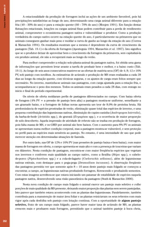 252
A estacionalidade da produção de forragem inclui as ações de um ambiente favorável, pois há
precipitações satisfatórias ao longo do ano, determinando uma carga animal diferente para a estação
fria (40 - 30% do ano) e para a estação quente (60 - 70% do ano) (Moojen 1991). Em função destas
flutuações estacionais, lotações ou cargas animal fixas podem contribuir para a perda de rendimento
animal, comprometer o ecossistema pastagem nativa e vulnerabilizar o produtor. Como a produção
verdadeira do campo nativo ocorre na estação quente do ano, é particularmente na primavera que os
animais conseguem ganhar mais peso e moldar a curva de ganho ao longo da estação do ano (Correa
& Maraschin 1994). Os resultados mostram que a mesma é dependente da curva de crescimento da
pastagem (Tab. 19.1) e da oferta de forragem (Apezteguia 1994, Maraschin et al. 1997). Isto significa
que se o produtor deixar de aproveitar bem o crescimento da forragem da primavera, sem capitalizá-la
em produto animal, ele não a recuperará mais ao longo do verão.
Para melhor compreender a relação solo-planta-animal da pastagem nativa, foi obtida uma gama
de informações que permitem levar avante a tarefa de produzir bem e melhor, e a baixo custo (Tab.
19.1). Ao longo de seis anos consecutivos manteve-se as ofertas de matéria seca (OF) de 4; 8; 12 e 16%
PV, sob pastejo com novilhos. As estimativas de acúmulo e produção de MS eram realizadas a cada 28
dias ao longo da estação quente, com técnicas seguras, e os ajustes de carga eram feitos sempre que
necessário. No inverno, mantinha-se animais nas pastagens, com carga ajustada para a estação fria, e
acompanhava-se o peso dos mesmos. Todos os animais eram pesados a cada 28 dias, com enxugo no
inicio e final do período experimental.
Os níveis de oferta moldaram perfis de pastagens diferenciados no campo. Com baixa oferta
de foragem (4% PV = a pressão de pastejo bem alta) a pastagem mostra-se uniforme, semelhante a
um gramado baixo, e a forragem de folhas novas apresenta um teor de 8,0% de proteína bruta. Há
predominância de espécies prostradas de verão, eliminação quase total das espécies de inverno, e uma
pequena contribuição das leguminosas nativas, diminuição do capim-caninha (Andropogon lateralis),
da barba-de-bode (Aristida spp.), do gravatá (Eryngium spp.), e a ocorrência de maior proporção
de solo descoberto. Aquela impressão de atividade de rebrote não se traduz em produção de forragem,
pois falta massa de MS, e os GMD por animal são bem baixos. Com o aumento para 8% PV os animais
se apresentam numa melhor condição corporal, mas a pastagem mostra-se vulnerável, e sem proteção
no perfil para as espécies mais sensíveis ao pastejo. No entanto, é uma intensidade de uso que pode
merecer atenção em determinadas situações de fazenda.
Por outro lado, nas OF de 12% e 16% PV (nas pressões de pastejo baixa e bem baixa), com maior
massa de forragem em oferta, o campo apresenta-se mais alto e com a presença de touceiras que variam
em diâmetro. Nesta condição de pastagem, encontra-se com maior freqüência espécies que vegetam
nos invernos e conferem mais qualidade ao campo nativo, como a flexilha (Stipa spp.), o cabelo-
de-porco (Piptochaetium spp.) e a cola-de-lagarto (Coelorachis selloana), além de leguminosas
nativas estivais, com destaque para o pega-pega (Desmodium incanum). A observação freqüente
das pastagens permitiu ver que somente após 8 – 10 anos deste pastejo mais folgado se começou a
encontrar, a campo, as leguminosas nativas produzindo forragem, florescendo e produzindo sementes.
Com estas imagens acreditou-se que estava iniciando um patamar de estabilidade de espécies naquela
pastagem nativa, desenvolvendo uma visão panorâmica da pastagem (Stuth & Maraschin 2000).
Nesta nova condição de campo mais folgado o animal exerce um pastejo mais seletivo e colhe
porções de mais qualidade da MS presente, deixando maior proporção das plantas sem serem pastejadas.
Isto parece que também estava acontecendo com as plantas das leguminosas. Paralelamente, também
contribuía para a manutenção de maior área foliar e as plantas reiniciavam os seus rebrotes com mais
vigor após cada desfolha sob pastejo com lotação contínua. Com a oportunidade de algum pastejo
seletivo, fruto de um campo mais folgado, parece haver maior taxa de acúmulo de MS, as plantas
crescem mais e produzem mais forragem, permitindo que o animal também pasteje à boca cheia,
CamposSulinos|Capítulo19
 