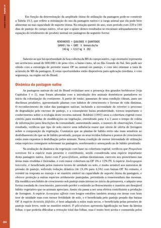 254
	 Em função da determinação da amplitude ótima de utilização da pastagem pode-se construir
a Tabela 19.2, que reflete a otimização do uso da pastagem nativa e a carga animal que ela pode bem
alimentar na sua capacidade de suporte ótima. Na estação quente do ano, num período com 220 a 240
dias de pastejo do campo nativo, vê-se que o ajuste destes resultados se encaixam adequadamente na
equação do rendimento de produto animal em pastagens da seguinte forma:
Saliente-se que há oportunidade de boa colheita da MS do campo nativo, cujo montante representa
um acréscimo anual de 600.000 t de peso vivo, a baixo custo, só no Rio Grande do Sul. Isto pode ser
obtido com a estratégia de permitir maior OF ao animal em pastejo, e com isto otimizar a taxa de
acúmulo de MS da pastagem. E estas oportunidades estão disponíveis para aplicação imediata, e com
segurança, na região sul do Brasil.
Dinâmica da pastagem nativa
As pastagens nativas do sul do Brasil evoluíram sem a presença dos grandes herbívoros (veja
Capítulos 1 e 2), mas foram alteradas com a introdução dos animais domésticos pastadores no
início da colonização do continente. A partir de então, passaram de uma condição clímax, para um
disclímax produtivo, apresentando plantas com hábitos de crescimento e formas de vida distintas.
O reconhecimento do valor das pastagens nativas, incluindo a necessidade de reverter o processo
de degradação pelo excesso de pastejo, e a conseqüente baixa produtividade, tornou importante o
conhecimento sobre a ecologia deste recurso natural. Boldrini (1993) usou a cobertura vegetal como
critério para medidas de modificações na vegetação, estendendo para 4 a 5 anos o tempo de coleta
de informações para descrições da comunidade, aumentando assim, o numero de observações. Como
resultado, verificou que tipo de solo exerce uma influência maior que níveis de oferta de forragem
sobre a composição da vegetação. Constatou que as plantas de hábito ereto são mais sensíveis ao
desfolhamento do que as de hábito prostrado, porque os seus tecidos folhares e pontos de crescimento
estão mais expostos à desfolhação pelos animais. Numa condição de menor intensidade de utilização
estas espécies conseguem sobressair na pastagem, sombreando e ameaçando as de hábito prostrado.
Na avaliação da dinâmica da vegetação com base na cobertura vegetal, verificou que Paspalum
notatum foi a espécie mais presente e contribuinte, sendo considerada uma espécie importante
desta pastagem nativa. Junto com P. paucifolium, ambas rizomatosas, exercem seu pioneirismo nas
áreas mais erodidas e lixiviadas, e com maior cobertura na OF 4% e 12% PV. A espécie Andropogon
lateralis, é beneficiada pelos maiores teores de umidade no solo, e muito sensível aos aumentos de
pressão de pastejo, sofrendo redução drástica (de 24,4% para 4,5%) com baixas OF. No entanto, é
versátil na resposta ao manejo e se mantém estável na capacidade de suporte ótima da pastagem, e
oferece proteção a outras espécies avidamente pastejadas, permitindo a ressemeadura das mesmas.
Ela modifica seu hábito de crescimento sob pastejo mais intenso no início da primavera, e adquire uma
forma rosulada de crescimento, parecendo perder o estímulo ao florescimento e mantém um desejável
hábito vegetativo que os animais apreciam. Assim ela passa a ser uma efetiva contribuinte a produção
de forragem. A espécie Axonopus affinis com longos estolões também avança em áreas com bom
teor de umidade mas com menor fertilidade de solo, e é beneficiada pelo pastejo pesado das baixas
OF. A espécie Aristida filifolia, é bem adaptada a solos mais secos, e beneficiada pelas pressões de
pastejo mais leves, onde se mantém estável. P. plicatulum apresenta lignificação na base da lâmina
folhar, o que poderia dificultar a remoção total das folhas, mas é muito bem aceita e consumida pelos
CamposSulinos|Capítulo19
 