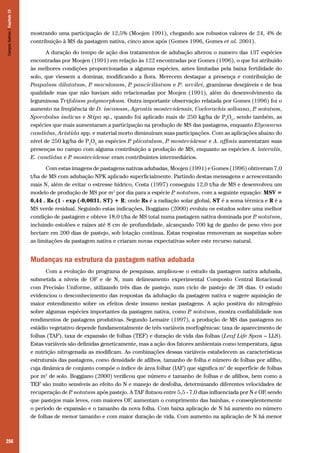 256
mostrando uma participação de 12,5% (Moojen 1991), chegando aos robustos valores de 24, 4% de
contribuição à MS da pastagem nativa, cinco anos após (Gomes 1996, Gomes et al. 2001).
A duração do tempo de ação dos tratamentos de adubação alterou o numero das 137 espécies
encontradas por Moojen (1991) em relação às 122 encontradas por Gomes (1996), o que foi atribuído
às melhores condições proporcionadas a algumas espécies, antes limitadas pela baixa fertilidade do
solo, que viessem a dominar, modificando a flora. Merecem destaque a presença e contribuição de
Paspalum dilatatum, P. maculosum, P. pauciciliatum e P. urvilei, gramíneas desejáveis e de boa
qualidade mas que não haviam sido relacionadas por Moojen (1991), além do desenvolvimento da
leguminosa Trifolium polymorphum. Outra importante observação relatada por Gomes (1996) foi o
aumento na freqüência de D. incanum, Agrostis montevidensis, Coelorachis selloana, P. notatum,
Sporobolus indicus e Stipa sp., quando foi aplicado mais de 250 kg/ha de P2
O5
, sendo também, as
espécies que mais aumentaram a participação na produção de MS das pastagens, enquanto Elyonurus
candidus, Aristida spp. e material morto diminuíram suas participações. Com as aplicações abaixo do
nível de 250 kg/ha de P2
O5
as espécies P. plicatulum, P. montevidense e A. affinis aumentaram suas
presenças no campo com alguma contribuição a produção de MS, enquanto as espécies A. lateralis,
E. candidus e P. montevidense eram contribuintes intermediários.
Com estas imagens de pastagens nativas adubadas, Moojen (1991) e Gomes (1996) obtiveram 7,0
t/ha de MS com adubação NPK aplicado superficialmente. Partindo destas mensagens e acrescentando
mais N, além de evitar o estresse hídrico, Costa (1997) conseguiu 12,0 t/ha de MS e desenvolveu um
modelo de produção de MS por m2
por dia para a espécie P. notatum, com a seguinte equação: MSV =
0,44 . Rs (1 - exp (-0,0031. ST) + R; onde Rs é a radiação solar global, ST é a soma térmica e R é a
MS verde residual. Seguindo estas indicações, Boggiano (2000) evoluiu os estudos sobre uma melhor
condição de pastagem e obteve 18,0 t/ha de MS total numa pastagem nativa dominada por P. notatum,
incluindo estolões e raízes até 8 cm de profundidade, alcançando 700 kg de ganho de peso vivo por
hectare em 200 dias de pastejo, sob lotação contínua. Estas respostas removeram as suspeitas sobre
as limitações da pastagem nativa e criaram novas expectativas sobre este recurso natural.
Mudanças na estrutura da pastagem nativa adubada
Com a evolução do programa de pesquisas, ampliou-se o estudo da pastagem nativa adubada,
submetida a níveis de OF e de N, num delineamento experimental Composto Central Rotacional
com Precisão Uniforme, utilizando três dias de pastejo, num ciclo de pastejo de 38 dias. O estudo
evidenciou o desconhecimento das respostas da adubação da pastagem nativa e sugere aquisição de
maior entendimento sobre os efeitos deste insumo nestas pastagens. A ação positiva do nitrogênio
sobre algumas espécies importantes da pastagem nativa, como P. notatum, mostra confiabilidade nos
rendimentos de pastagens produtivas. Segundo Lemaire (1997), a produção de MS das pastagens no
estádio vegetativo depende fundamentalmente de três variáveis morfogênicas: taxa de aparecimento de
folhas (TAF), taxa de expansão de folhas (TEF) e duração de vida das folhas (Leaf Life Span – LLS).
Estas variáveis são definidas geneticamente, mas a ação dos fatores ambientais como temperatura, água
e nutrição nitrogenada as modificam. As combinações dessas variáveis estabelecem as características
estruturais das pastagens, como densidade de afilhos, tamanho de folha e número de folhas por afilho,
cuja dinâmica de conjunto compõe o índice de área folhar (IAF) que significa m2
de superfície de folhas
por m2
de solo. Boggiano (2000) verificou que número e tamanho de folhas e de afilhos, bem como a
TEF são muito sensíveis ao efeito do N e manejo de desfolha, determinando diferentes velocidades de
recuperação de P. notatum após pastejo. A TAF flutuou entre 5,5 - 7,0 dias influenciada por N e OF, sendo
que pastejos mais leves, com maiores OF, aumentam o comprimento das bainhas, e conseqüentemente
o período de expansão e o tamanho da nova folha. Com baixa aplicação de N há aumento no número
de folhas de menor tamanho e com maior duração de vida. Com aumento na aplicação de N há menor
CamposSulinos|Capítulo19
 