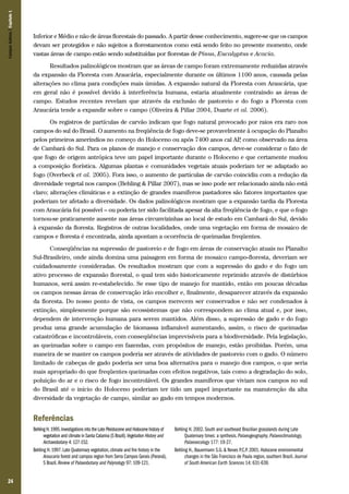 24
Inferior e Médio e não de áreas florestais do passado. A partir desse conhecimento, sugere-se que os campos
devam ser protegidos e não sujeitos a florestamentos como está sendo feito no presente momento, onde
vastas áreas de campo estão sendo substituídas por florestas de Pinus, Eucalyptus e Acacia.
Resultados palinológicos mostram que as áreas de campo foram extremamente reduzidas através
da expansão da Floresta com Araucária, especialmente durante os últimos 1100 anos, causada pelas
alterações no clima para condições mais úmidas. A expansão natural da Floresta com Araucária, que
em geral não é possível devido à interferência humana, estaria atualmente contraindo as áreas de
campo. Estudos recentes revelam que através da exclusão de pastoreio e do fogo a Floresta com
Araucária tende a expandir sobre o campo (Oliveira & Pillar 2004, Duarte et al. 2006).
Os registros de partículas de carvão indicam que fogo natural provocado por raios era raro nos
campos do sul do Brasil. O aumento na freqüência de fogo deve-se provavelmente à ocupação do Planalto
pelos primeiros ameríndios no começo do Holoceno ou após 7400 anos cal AP, como observado na área
de Cambará do Sul. Para os planos de manejo e conservação dos campos, deve-se considerar o fato de
que fogo de origem antrópica teve um papel importante durante o Holoceno e que certamente mudou
a composição florística. Algumas plantas e comunidades vegetais atuais poderiam ter se adaptado ao
fogo (Overbeck et al. 2005). Fora isso, o aumento de partículas de carvão coincidiu com a redução da
diversidade vegetal nos campos (Behling & Pillar 2007), mas se isso pode ser relacionado ainda não está
claro; alterações climáticas e a extinção de grandes mamíferos pastadores são fatores importantes que
poderiam ter afetado a diversidade. Os dados palinológicos mostram que a expansão tardia da Floresta
com Araucária foi possível – ou poderia ter sido facilitada apesar da alta freqüência de fogo, e que o fogo
tornou-se praticamente ausente nas áreas circunvizinhas ao local de estudo em Cambará do Sul, devido
à expansão da floresta. Registros de outras localidades, onde uma vegetação em forma de mosaico de
campos e floresta é encontrada, ainda apontam a ocorrência de queimadas freqüentes.
Conseqüências na supressão de pastoreio e de fogo em áreas de conservação atuais no Planalto
Sul-Brasileiro, onde ainda domina uma paisagem em forma de mosaico campo-floresta, deveriam ser
cuidadosamente consideradas. Os resultados mostram que com a supressão do gado e do fogo um
ativo processo de expansão florestal, o qual tem sido historicamente reprimido através de distúrbios
humanos, será assim re-estabelecido. Se esse tipo de manejo for mantido, então em poucas décadas
os campos nessas áreas de conservação irão encolher e, finalmente, desaparecer através da expansão
da floresta. Do nosso ponto de vista, os campos merecem ser conservados e não ser condenados à
extinção, simplesmente porque são ecossistemas que não correspondem ao clima atual e, por isso,
dependem de intervenção humana para serem mantidos. Além disso, a supressão de gado e do fogo
produz uma grande acumulação de biomassa inflamável aumentando, assim, o risco de queimadas
catastróficas e incontroláveis, com conseqüências imprevisíveis para a biodiversidade. Pela legislação,
as queimadas sobre o campo em fazendas, com propósitos de manejo, estão proibidas. Porém, uma
maneira de se manter os campos poderia ser através de atividades de pastoreio com o gado. O número
limitado de cabeças de gado poderia ser uma boa alternativa para o manejo dos campos, o que seria
mais apropriado do que freqüentes queimadas com efeitos negativos, tais como a degradação do solo,
poluição do ar e o risco de fogo incontrolável. Os grandes mamíferos que viviam nos campos no sul
do Brasil até o início do Holoceno poderiam ter tido um papel importante na manutenção da alta
diversidade da vegetação de campo, similar ao gado em tempos modernos.
Referências
Behling H.1995.Investigations into the Late Pleistocene and Holocene history of
vegetation and climate in Santa Catarina (S Brazil).Vegetation History and
Archaeobotany 4: 127-152.
Behling H.1997.Late Quaternary vegetation,climate and fire history in the
Araucaria forest and campos region from Serra Campos Gerais (Paraná),
S Brazil.Review of Palaeobotany and Palynology 97: 109-121.
Behling H. 2002. South and southeast Brazilian grasslands during Late
Quaternary times: a synthesis. Palaeogeography, Palaeoclimatology,
Palaeoecology 177: 19-27.
Behling H., Bauermann S.G. & Neves P.C.P. 2001. Holocene environmental
changes in the São Francisco de Paula region, southern Brazil. Journal
of South American Earth Sciences 14: 631-639.
CamposSulinos|Capítulo1
 