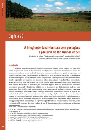 260
Capítulo 20
A integração da silvicultura com pastagens
e pecuária no Rio Grande do Sul
João Carlos de Saibro1
, Zélia Maria de Souza Castilhos2
, Jamir Luís Silva da Silva3
,
Alexandre Costa Varella4
, Neide Maria Lucas5
& José Flores Savian6
Introdução
O constante aumento na demanda mundial de alimentos, madeira, fibras, energia, etc., de origem
animal e vegetal, tem levado o setor primário a adotar processos produtivos mais intensivos no uso dos
recursos do ambiente, com a finalidade de atender tanto o mercado interno quanto a exportação aos
mercados internacionais, particularmente ao Mercosul. O setor produtivo agropecuário sulbrasileiro
de uma maneira geral, e do Rio Grande do Sul em particular, tem respondido satisfatoriamente a este
desafio, haja visto, por exemplo, os crescentes índices de produção e produtividade apresentados
pelo setor florestal, pelas lavouras de soja, arroz, milho e pela produção de carne e leite, nas últimas
duas décadas. Entretanto, na atualidade, em virtude da vigência de novas e mais estritas normas de
preservação ambiental, é legalmente exigido que os sistemas de uso da terra sejam cada vez mais
sustentáveis. Isto significa basicamente que os recursos naturais do ambiente devem ser usados de
maneira integrada e equilibrada, para a formação de sistemas de produção capazes de manter alta
produtividade primária e, ao mesmo tempo, minimizar a degradação ambiental. Neste particular, ao
integrar os componentes arbóreo, a pastagem e o animal doméstico sob condições edafoclimáticas em
um dado local, e com um manejo planejado das atividades, os sistemas silvipastoris podem se constituir
em opções disponíveis para alcançar os objetivos de produtividade e sustentabilidade ambiental, social
e econômica. No contexto da conservação e do uso de habitats campestres, os sistemas silvipastoris
Foto de abertura: Carolina Blanco da Rosa. Livramento, RS.
1 Eng.Agr., Ph.D., Colaborador-Convidado, Departamento de Plantas Forrageiras e Agrometeorologia (DPFA), Faculdade de Agronomia UFRGS, Porto Alegre,
RS. joao.saibro@ufrgs.br
2 Eng.Agr., D. Sc., Pesquisadora, FEPAGRO RS, Porto Alegre, RS. zelia.voy@terra.com.br
3 Eng.Agr., D.Sc., Pesquisador, EMBRAPA-Clima Temperado, Pelotas, RS. jamir@cpact.embrapa.br
4 Eng.Agr., Ph.D., Pesquisador, EMBRAPA- CPPSUL, Bagé, RS. avarella@cppsul.embrapa.br
5 Eng.Agr., D.Sc., Profª Adjunta, Univ. Federal Roraima, Boa Vista, RR. neide.lucas@terra.com.br
6 Zootecnista, FEPAGRO RS,Tupanciretã, RS. jsavian@provenews.com.br
CamposSulinos|Capítulo20
 
