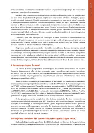 261
serão sustentáveis se forem capazes de manter ou elevar a capacidade de regeneração dos ecossistemas
campestres naturais onde se assentam.
O território do Rio Grande do Sul apresenta excelentes condições edafoclimáticas para obtenção
de altos níveis de produtividade primária vegetal dos componentes arbóreo e forrageiro, quando
considerados individualmente. Para integrar estes dois componentes na presença do animal em pastejo,
o nosso principal desafio é elucidar a dinâmica completa do sistema, ou seja, a intensidade com que
ocorrem as diferentes interações entre seus principais componentes e os respectivos resultados sobre
a produção arbórea, forrageira e animal decorrentes. Somente o conhecimento detalhado da dinâmica
destas interações, tanto na dimensão espacial quanto temporal, poderá fornecer dados relevantes para
entender a complexidade biofísica do sistema e permitir a definição de práticas de manejo integrado, a
serem usadas pelos produtores rurais.
Entretanto, uma clara definição das tecnologias a serem utilizadas no desenvolvimento de
sistemas silvipastoris para uso em nosso meio, deve ser precedida obrigatoriamente por um forte
investimento em pesquisa multidisciplinar na área agroflorestal, considerando que é ainda bastante
modesto o acervo de informações basicas neste segmento.
No presente trabalho são apresentados e discutidos essencialmente dados de desempenho animal,
principalmente de bovinos, obtidos em pesquisas conduzidas com sistemas silvipastoris usando eucalipto
ou acácia-negra como componente arbóreo e pastagens cultivada ou nativa no sub-bosque. É importante
mencionar que nestes trabalhos de avaliação do desempenho animal em SSP com eucalipto e acácia-negra,
têm sido estudados concomitantemente o desempenho produtivo florestal e das pastagens, visando avaliar o
sistema de forma integrada, em busca de uma visão sistêmica deste modo de uso da terra em nosso meio.
A interação pastagem X animal
Em virtude da maior complexidade metodológica e dos elevados investimentos em recursos
humanos, financeiros e de infra-estrutura necessários para a condução de experimentos com animais
em pastejo, e em SSP de modo especial, informações básicas relevantes sobre o desempenho produtivo
de animais mantidos em pastagens nativas ou cultivadas em ambientes silviculturais no sul do Brasil
são ainda escassas (Saibro 2001).
No Rio Grande do Sul, os esforços mais expressivos da pesquisa em SSP com ênfase no desempenho
animal e na dinâmica da pastagem foram iniciados na década de 1990, através da Faculdade de Agronomia
da UFRGS, no Departamento de Plantas Forrageiras e Agrometeorologia, e da FEPAGRO RS, com o
apoio das empresas florestais Riocell S/A (atual Aracruz Celulose S/A) e SETA, respectivamente, além
da FAPERGS, CNPq e da CAPES. Mais recentemente, duas unidades da EMBRAPA, a Embrapa PecuÁria
Sul (CPPSUL), localizada em Bagé, RS e o Centro Nacional de Florestas, sediado em Colombo, PR, estão
participando do grupo institucional envolvido com os estudos dos sistemas silvipastoris.
Nestas pesquisas, especial atenção tem sido dedicada à avaliação dos dois componentes ou
produtos comercializáveis principais dos SSP: a produção silvicultural em bosques cultivados de
eucalipto ou acácia-negra e o desempenho animal (ganho de peso vivo médio diário e ganho de
peso vivo por área) obtido na pastagem associada. Em geral, estas respostas têm sido avaliadas para
diferentes pastagens cultivadas e nativas em função de tratamentos que afetam mais diretamente o
rendimento e a qualidade da forragem disponível no sub-bosque e o desempenho animal, tais como a
densidade arbórea e o nível de oferta de forragem.
Desempenho animal em SSP com eucalipto (Eucalyptus saligna Smith.)
Na Estação Experimental Agronômica da UFRGS, localizada em Eldorado do Sul, parte leste da
região ecofisiográfica da Depressão Central do Rio Grande do Sul, foi conduzido um experimento que
CamposSulinos|Capítulo20
 