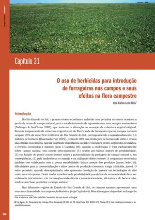 266
Capítulo 21
O uso de herbicidas para introdução
de forrageiras nos campos e seus
efeitos na flora campestre
José Carlos Leite Reis1
Introdução
No Rio Grande do Sul, o pouco retorno econômico auferido com pecuária extensiva ocasiona a
perda de áreas de campo natural para o estabelecimento de agro-sistemas, nem sempre sustentáveis
(Nabinger & Sant’Anna 2007), que aceleram a alteração ou remoção da cobertura vegetal original.
Recente mapeamento da cobertura vegetal atual do Rio Grande do Sul mostra que os campos naturais
ocupam 23% da superfície territorial do Rio Grande do Sul, correspondendo a aproximadamente 6,5
milhões de hectares (Hasenack et al. 2007). Cerca de 90% das produções de bovinos de corte e ovinos
são obtidas nos campos. Apesar da grande importância social e econômica destes segmentos pecuários,
o retorno econômico é mínimo (veja o Capítulo 29), quando a exploração é feita exclusivamente
sobre campo natural. Isso ocorre principalmente (1) devido aos baixos índices de produtividade,
(2) em função do pouco conhecimento sobre a potencialidade da pastagem de campo natural e, em
conseqüência, (3) pela ineficiência no manejo e na utilização deste recurso. A conjuntura econômica
também tem colaborado com a pouca rentabilidade: baixos preços dos produtos (carne, leite, lã),
dificuldades para a comercialização e altos custos de produção (insumos, carga tributária, juros). O
setor pecuário, quando descapitalizado, não apresenta condição de investir em tecnologias de alto
custo em curto prazo. Deste modo, a melhoria da produtividade pecuária e da economicidade deve ser
embasada, inicialmente, em tecnologias sustentáveis e conservacionistas, eficientes e de baixo custo,
tendo como base produtiva o campo natural.
Nas diferentes regiões do Estado do Rio Grande do Sul, os campos naturais apresentam uma
marcante diversidade na composição florística (veja Capítulo 4). Mas a forragem disponível ao longo do
Foto de abertura: José Carlos Leite Reis. Sementeira de trevo branco no Uruguai.
1 Eng.Agrôn., Dr., Pesquisador da Embrapa Clima Temperado, BR 392 Km 78, Caixa Postal 403, 96001-970, Pelotas, RS. E-mail: reis@cpact.embrapa.br ou
jclreis@hotmail.com
CamposSulinos|Capítulo21
 