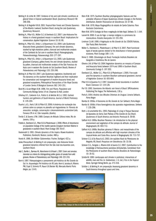 25
Behling H. & Lichte M. 1997. Evidence of dry and cold climatic conditions at
glacial times in tropical southeastern Brazil. Quaternary Research 48:
348-358.
Behling H. & Negrelle R.R.B. 2001.Tropical Rain Forest and Climate Dynamics
of the Atlantic Lowland, Southern Brazil, during the Late Quaternary.
Quaternary Research.
Behling H., Pillar V.D., Müller S.C. & Overbeck G.E. 2007. Late-Holocene fire
history in a forest-grassland mosaic in southern Brazil: Implications for
conservation. Applied Vegetation Science 10: 81-90.
Behling H., Pillar V.D., Orlóci L. & Bauermann S.G. 2004. Late Quaternary
Araucaria forest, grassland (Campos), fire and climate dynamics,
studied by high-resolution pollen, charcoal and multivariate analysis
of the Cambará do Sul core in southern Brazil. Palaeogeography,
Palaeoclimatology, Palaeoecology 203: 277-297.
Behling H., Pillar V.D., Orlóci L. & Bauermann S.G. 2005. Late Quaternary
grassland (Campos), gallery forest, fire and climate dynamics, studied
by pollen, charcoal and multivariate analysis of the São Francisco de
Assis core in western Rio Grande do Sul (southern Brazil). Review of
Palaeobotany and Palynology 133: 235-248.
Behling H. & Pillar V.D. 2007. Late Quaternary vegetation, biodiversity and
fire dynamics on the southern Brazilian highland and their implication
for conservation and management of modern Araucaria forest and
grassland ecosystems. Philosophical Transactions of the Royal Society
of London Series B Biological Sciences 362: 243–251.
Bond W.J. & van Wilgen B.W. 1996. Fire and Plants. Population and
Community Biology Series 14 ed. Chapman & Hall, London
Dillehay D.T., Calderón G.A., Politis G. & Beltrão M.C.d. 1992. Earliest
hunters and gatherers of South America. Journal of World Prehistory
6: 145-204.
Duarte L.d.S., Hartz S.M. & Pillar V.D. 2006.A dinâmica de nucleação dos
pinhais sobre os campos no planalto sul-riograndense. In: Floresta de
araucária: ecologia, conservação e desenvolvimento sustentável (eds.
Fonseca CR et al.) São Leopoldo. (Aceito).
Ferrão C. & Soares J.P.M. 1989. Campos de Altitude. Editora Index, Rio de
Janeiro, 159 p.
FidelisA.,Overbeck G.E.,PillarV.D.& Pfadenhauer J.2008.Effects of disturbance
on population biology of the rosette species Eryngium horridum Malme in
grasslands in southern Brazil.Plant Ecology 195: 55-67.
Hastenrath S. 1991. Climate dynamics of the tropics. Kluwer Academic
Publishers, Dordrecht, Boston, London, 488 p.
Hueck K. 1966. Die Wälder Südamerikas. Fischer, Stuttgart, 422 p.
Jeske-Pieruschka V. & Behling H. em preparação. Late Holocene forest-
grassland dynamics inferred from the São José dos Ausentes core,
southern Brazil.
Joly C.,Barille L.,Barreau M.,MancheronA.&Visset L.2007.Grain and annulus
diameter as criteria for distinguishing pollen grains of cereals from wild
grasses.Review of Palaeobotany and Palynology 146: 221-233.
Kern A. 1997. Paleopaisagens e povoamento pré-histórico do Rio Grande do
Sul. In: Arqueologia Pré-histórica do RS (eds. Kern A, Jacobus A, Ribeiro
PM, Copé S, Schmitz PI, Naue G & Becker IB). Mercado Aberto Porto
Alegre, pp. 13-61.
Klein R.M. 1975. Southern Brazilian phytogeographic features and the
probable influence of Upper Quaternary climate changes in the floristic
distribution. Boletim Paranaense de Geociências 33: 67-88.
Klein R.M. 1978. Mapa fitogeográfico do estado de Santa Catarina. Flora
Ilustrada Catarinense.
Klein R.M.1979.Ecologia da flora e vegetação doVale Itajaí.Sellowia 31: 1-164.
Leonel M. 2000. O uso do fogo: o manejo indígena e a piromania da
monocultura. Estudos Avançados 14: 231-250.
Lindman C.A.M. 1906. A Vegetação no Rio Grande do Sul. EDUSP/Itatiaia,
São Paulo/Belo Horizonte
Müller S., Overbeck G., Pfadenhauer J. & Pillar V. D. 2007. Plant functional
types of woody species related to fire disturbance in forest-grassland
ecotones. Plant Ecology 189: 1-14.
Nimer E. 1989. Climatologia do Brasil. Fundação Instituto Brasileiro de
Geografia e Estatística, Rio de Janeiro
Oliveira J.M. & Pillar V.D. 2004.Vegetation dynamics on mosaics of Campos
and Araucaria forest between 1974 and 1999 in Southern Brazil.
Community Ecology 5: 197-202.
Overbeck G.E., Müller S.C., Pillar V.D. & Pfadenhauer J. 2005. Fine-scale
post-fire dynamics in southern Brazilian subtropical grassland. Journal
of Vegetation Science 16: 655-664.
Pillar V.D. & Quadros F.L.F. 1997. Grassland-forest boundaries in southern
Brazil. Coenoses 12: 119-126.
Por F.D. 1992. Sooretama the Atlantic rain forest of Brazil. SPB Academic
Publishing The Hague,The Netherlands, 130 p.
Porto A. 1954. História das Missões Orientais do Uruguai. Livraria Selbach,
Porto Alegre
Rambo B. 1956a. A fisionomia do Rio Grande do Sul. Selbach, Porto Alegre
Rambo B. 1956b.A flora fanerogâmica dos aparados riograndenses. Sellowia
7: 235-298.
Roth L. & Lorscheitter M.L. 1993. Palynology of a bog in Parque Nacional
de Aparados da Serra, East Plateau of Rio Grande do Sul, Brazil.
Quaternary of South America and Antartic Peninsula 8: 39-69.
Safford H.D. 1999a. Brazilian Páramos I.An introduction to the physical
environment and vegetation of the campos de altitude. Journal of
Biogeography 26: 693-712.
Safford H.D. 1999b. Brazilian páramos II. Macro- and mesoclimate of the
campos de altitude and affinities with high mountain climates of the
tropical Andes and Costa Rica. Journal of Biogeography 26: 713-737.
Scherer C.S. & Da Rosa A.A.S. 2003. Um eqüídeo fóssil do Pleistoceno de
Alegrete, RS, Brasil. Pesquisas em Geociências 30: 33-38.
Scherer C.S., Ferigolo J., Ribeiro A.M. & Guerra C.C. 2007. Contribuition to the
knowledge of Hemiauchenia parodoxa (Artiodactyla, Camelidae) from
the Pleistocene of southern Brazil. Revista Brasileira de Paleontologia
10: 35-52.
Schüle W. 1990. Landscapes and climate in prehistory: interactions of
wildlife, man and fire. In: Goldammer, J. G. (ed.) Fire in the Tropical
Biota. Springer-Verlag Berlin, pp. 273-318.
Schüler L. & Behling H. em preparação.Assessing grassland dynamics in
South America throughout space and time.
CamposSulinos|Capítulo1
Eduardo Vélez. Campos de Cima da Serra em São José dos Ausentes, RS.
 