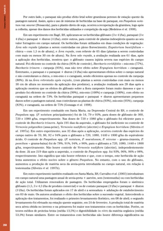 268
Por outro lado, o paraquat não produz efeito letal sobre gramíneas perenes de estação quente da
pastagem natural. Assim, após o uso de misturas de herbicidas na base de paraquat, em Paspalum nota-
tum var. saurae (Pensacola), para o plantio direto de soja, ocorreu a recuperação da gramínea, logo após
a colheita, apesar dos danos dos herbicidas utilizados e competição da soja (Medeiros et al. 1998).
Em um experimento em Bagé, RS, aplicaram-se os herbicidas glifosato (3 e 4 l/ha), paraquat (3 e
4 l/ha) e paraquat + diuron (4 l/ha), entre outros, para controle de plantas indesejáveis quanto ao seu
valor forrageiro em campo natural. Os herbicidas foram utilizados em duas condições de vegetação:
Área não roçada (plantas a serem controladas em pleno florescimento; Eupatorium buniifolium –
chirca – com 1,5 m de altura), e Área roçada, com rebrote de 65 dias (plantas a serem controladas
com mais ou menos 30 cm de altura). Na Área não roçada, a avaliação realizada aos 61 dias, após
a aplicação dos herbicidas, mostrou que: o glifosato causou injúria severa nas espécies do campo
natural. Foi eficiente no controle da chirca (85% de controle), Baccharis coridifolia – mio-mio (77%),
Baccharis trimera – carqueja (95%), mas não teve efeito sobre Eryngium horridum – caraguatá.
Entretanto, o paraquat e o paraquat + diuron (4 l/ha) não apresentaram efeitos sobre o campo natural
e não controlaram a chirca, o mio-mio e o caraguatá, sendo eficientes apenas no controle da carqueja
(80%). Já na Área rebrotada após roçada, (com plantas a serem controladas com mais ou menos
30 cm de altura no momento da aplicação dos produtos), a avaliação realizada aos 28 dias após a
aplicação mostrou que os efeitos do glifosato sobre a flora campestre foram muito danosos e que o
produto foi eficiente no controle da chirca (99%), mio-mio (100%) e carqueja (100%), com efeito no
caraguatá na ordem de 73%. Os herbicidas paraquat e paraquat + diuron apresentaram pequenos
danos sobre a pastagem natural, mas controlaram as plantas de chirca (93%), mio-mio (95%), carqueja
(82%), e caraguatá, na ordem de 75% (Gonzaga et al. 1998).
Em um experimento conduzido em Santa Maria, na Depressão Central do RS, o controle de
Paspalum spp. (P. notatum principalmente) foi de 54, 79 e 93%, para doses de glifosato de 360,
720 e 1080 g/ha, respectivamente. Nas doses de 720 e 1080 g/ha o glifosato foi eficiente para o
controle de Baccharis trimera. Após 195 dias da aspersão, o glifosato foi ineficiente no controle de
Vernonia polyanthes (assa-peixe), Vernonia nudiflora (alecrim) e Eryngium horridum (Silveira et
al. 1997a). Em outro experimento, aos 32 dias após a aplicação, ocorreu controle das espécies do
campo nativo de 70, 86, 92 e 94% para o glifosato a 720, 1080, 1440 e 1800 g/ha do equivalente
ácido. O controle de Paspalum spp. (P. notatum, P. maculosum, P. nicorae – grama-cinzenta, P.
pumilum – grama-baixa) foi de 78%, 91%, 94%, e 96%, para o glifosato a 720, 1080, 1440 e 1800
g/ha, respectivamente. Não houve controle de Vernonia nudiflora (alecrim), independentemente
da dose. Já aos 219 dias após a aspersão, o controle de Paspalum spp. foi 93%, 96%, 96% e 98%,
respectivamente. Isto significa que não houve rebrotes e que, com o tempo, este herbicida de ação
lenta aumentou o efeito nocivo sobre o gênero Paspalum. No entanto, com o uso do glifosato,
aumentou a produção de matéria seca da aveia-preta introduzida no campo natural, em relação à
testemunha (Silveira et al. 1997b).
Em outro experimento também realizado em Santa Maria, RS, Carvalho et al. (2002) introduziram
em campo natural uma pastagem anual de aveia-preta + azevém, sem (testemunha) ou com herbicidas
de ação total. Utilizaram renovadora de pastagem. Os herbicidas empregados foram o sistêmico
glifosato (1,5, 3 e 4,5 l/ha de produto comercial) e os de contato paraquat (3 l/ha) e paraquat + diuron
(3 l/ha). Os herbicidas foram aplicados em 17 de abril e a semeadura + adubação de estabelecimento
em 03 de maio. Os autores avaliaram o efeito dos herbicidas sobre a sucessão vegetal. Antecedendo a
aplicação dos tratamentos, foi realizado o primeiro levantamento florístico, em 08 de abril; o segundo
levantamento foi efetuado na estação quente seguinte, em 24 de fevereiro. A produção total de matéria
seca aérea obtida no inverno e na primavera foi maior nos tratamentos com os herbicidas. Porém, os
teores médios de proteína bruta (média 13,5%) e digestibilidade in vitro da matéria orgânica (média
53,3%) foram similares. Entre os tratamentos com herbicidas não houve diferença significativa na
CamposSulinos|Capítulo21
 