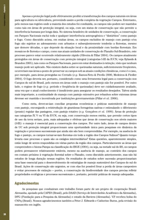 38
Apenas a proteção legal pode efetivamente proibir a transformação dos campos naturais em áreas
para agricultura ou silvicultura, prevenindo assim a perda completa da vegetação Campos. Entretanto,
pelo menos nas regiões onde a maioria dos estudos foi conduzida, os campos não podem ser mantidos
como tais em áreas de proteção integral, ou seja, com um status de conservação que não permite a
interferência humana por longa data. No sistema brasileiro de unidades de conservação, a conservação
em Parques Nacionais exclui toda e qualquer interferência antropogênica e “distúrbios” como pastejo
e fogo. Como discutido acima, em muitas áreas, os campos excluídos de manejo com pastejo e/ou
fogo são sujeitos ao adensamento com arbustos e subseqüentemente tenderão a florestas, mesmo
que demore décadas, o que depende da situação local e da proximidade com bordas florestais. Em
mosaicos de floresta e campo, como nas atuais unidades de conservação do Planalto Sul-Brasileiro, este
processo parece estar ocorrendo relativamente rápido (Oliveira & Pillar 2004). Os campos atualmente
protegidos em áreas de conservação com proteção integral (categorias I-III da IUCN; veja Rylands &
Brandon 2005), tais como os Parques Nacionais, parecem estar destinados à extinção, visto que nenhum
manejo pode ser aplicado. Não existem dados sobre se queimadas naturais, suficientemente freqüentes,
ocorreriam nas áreas a ponto de preservar os campos sob as atuais condições climáticas, como é o caso,
por exemplo, para áreas protegidas no Cerrado (e.g. Ramos-Neto & Pivello 2000, Medeiros & Fiedler
2004). O fogo deveria ser, portanto, considerado como uma ferramenta legal para a conservação nos
Campos do sul do Brasil, pelo menos em áreas onde o manejo com pastejo não for possível. Por outro
lado, o regime de fogo (e.g. período e freqüência de queimadas) deve ser cuidadosamente avaliado,
uma vez que o atual conhecimento é insuficiente para assegurar os resultados desejados. Talvez ainda
mais importante, a continuidade do manejo com pastejo extensivo por rebanhos sobre extensas áreas
devesse ser mantida e incentivada por instituições governamentais (Pillar et al. 2006).
Como meta, dever-se-iam conciliar propostas econômicas e práticas sustentáveis de manejo
com pastejo, encorajando a reintrodução de gramíneas forrageiras nativas e estimulando o diferimento
(pousio) regular das pastagens, com pastejo rotativo (e.g. Gonçalves et al. 1999). Áreas de proteção
nas categorias IV, V ou VI da IUCN, ou seja, com conservação menos estrita, que permite certos tipos
de uso da terra seriam, pois, mais adequadas e efetivas que áreas de conservação nos níveis maiores
(I-III): o manejo é essencial para a conservação dos campos. Por outro lado, áreas de campos dentro
de UC sob proteção integral proporcionam uma oportunidade única para pesquisas em dinâmica da
vegetação e processos sucessionais que ainda não são bem compreendidas. Por exemplo, na ausência de
fogo e pastejo, os campos tornar-se-iam florestas em toda a região dos Campos Sulinos? Quanto tempo
levaria esse processo e quais são os estágios intermediários? Estas questões, aparentemente simples,
estão longe de serem respondidas em várias partes da região dos campos. Particularmente as áreas que
compreendem o bioma Pampa na classificação do IBGE (2004), ou seja, na metade sul do RS, os campos
podem permanecer relativamente estáveis, mesmo na ausência de manejo, ao contrário dos campos
em contato próximo à vegetação florestal sobre o Planalto, como discutido anteriormente, mas não há
estudos de longa duração nessas regiões. Os resultados de estudos sobre sucessão proporcionariam
uma base essencial para o desenvolvimento de estratégias de manejo sustentável dos Campos do sul do
Brasil. Ações de conservação são urgentes, se com elas for possível frear a perda de áreas campestres
e evitar processos de extinção – porém, a conservação da biodiversidade dos campos precisa refletir
propriedades ecológicas e processos sucessionais e, portanto, permitir práticas de manejo adequadas.
Agradecimentos
As pesquisas que conduziram este trabalho foram parte de um projeto de cooperação Brasil-
Alemanha, apoiado pela CAPES (Brasil), pelo DAAD (Serviço de Intercâmbio Acadêmico da Alemanha),
DFG (Fundação para a Pesquisa da Alemanha) e estado da Baviera (Alemanha). V.P. recebeu bolsa do
CNPq (Brasil). Nossos agradecimentos também a Peter J. Edwards e Catherine Burns, pela revisão do
manuscrito em inglês.
CamposSulinos|Capítulo2
 