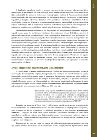 47
A fragilidade vegetal que recobre o neossolo raso. com textura arenosa e silte-arenosa, típico
dessa região, se defronta com um substrato de pH ácido, com excesso de alumínio e carência de fósforo
(P) e potássio (K). Em termos de efeitos sobre essa vegetação, a carência de P nos neossolos resultará
numa diminuição dos processos energéticos do metabolismo vegetal, restringindo o crescimento
vegetativo, a floração e a formação de ramos novos. Quando nos remetemos à importância do K no
metabolismo vegetal, verificamos as grandes restrições impostas à comunidade vegetal nas regiões
sujeitas à arenização. O K é necessário à síntese de carboidratos e proteínas e óleos das plantas, é
regulador e catalisador do metabolismo vegetal, além de promover as divisões celulares.
As restrições dos macronutrientes já são responsáveis por infligir pesadas restrições à ocupação
vegetal nessas áreas. Os movimentos constantes dos sedimentos nessas declividades impõem à
comunidade vegetal um estresse contínuo, que culmina com o soterramento e/ou o transporte de
grandes massas verdes, impulsionados pelos fluxos de sedimentos dos processos morfogenéticos de
escoamento superficial concentrado. Os depósitos descidos da montante das vertentes abastecem os
cones de areias formados à jusante. Esses cones formam-se sobre a cobertura vegetal estépica gramíneo-
lenhosa, cobrindo-a; algumas espécies de gramíneas e herbáceas, ou mesmo lenhosas, podem romper
essa camada de deposição e manter suas atividades biológicas. Mas a continuidade do processo de
deposição e a herbivoria do gado associada à deflação contribuem com a fragilidade da área. A deflação
promove o soterramento da vegetação e causa danos físicos aos tecidos expostos, fragiliza a cobertura
vegetal a tal ponto que essa desaparece, pela morte de seus componentes. Observa-se, em alguns
casos, a formação de “ilhas” de populações vegetais, como re-estabelecimento nos areais ou como
remanescentes e resistentes aos processos morfogenéticos vigorantes, em especial ao escoamento
concentrado e a deflação.
Areais: ecossistemas testemunho, uma janela temporal
A conjunção de processos morfogenéticos que resultam em paisagens restritivas à presença
e/ou fixação de comunidades vegetais, transportará suas restrições ao estabelecimento de outras
comunidades heterotróficas nessas áreas. A observação da fauna que mantém seu nicho ecológico
parcialmente ou totalmente dentro dos campos de areia reflete, em parte, os processos dinâmicos
estabelecidos entre o meio e a vida sustentada por ele. A congruência das transformações do meio
com as promovidas pela matéria viva estabelece uma conservação da adaptação, um acoplamento
estrutural dos seres vivos com o meio (Maturana 2001), ou seja:
“O meio, enquanto o espaço no qual um sistema funciona como um todo tem uma dinâmica estrutural
independente da dinâmica estrutural dos sistemas que ele contém, apesar de ser modulado pelos seus
encontros com eles. Portanto, o meio e os sistemas que ele contém estão em mudanças estruturais
contínuas, cada um de acordo com sua própria dinâmica estrutural, e cada um modulado pelas
mudanças estruturais que eles desencadeiam um no outro através de seus encontros recursivos [...]
todos os sistemas em interações recursivas mudam juntos, congruentemente” (2001:177).
Dessa forma, Maturana & Varela (2001) evidencia que não há um progresso nem otimização
do uso do ambiente por parte dos seres vivos, e sim uma conservação da adaptação e da autopoiese,
num processo em que os organismos e o ambiente permanecem num contínuo acoplamento
estrutural. Enquanto os seres vivos variam segundo a diversidade ofertada em cada etapa
reprodutiva, o ambiente varia em uma dinâmica diferente; do encontro dessas variações surgem a
estabilidade e a diversidade estrutural (fenotípica), como resultado do processo de conservação da
adaptação e da autopoiese.
Enquanto um ser vivo não entrar em rota de interação destrutiva com seu ambiente, veremos
que entre a estrutura do ambiente e a do sistema vivo há uma compatibilidade. A permanência dessa
CamposSulinos|Capítulo3
 