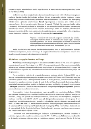 50
campos da região, pois não é uma família vegetal comum de ser encontrada nos campos do Rio Grande
do Sul (Freitas 2006).
Os fatores que são a energia de ativação da arenização no presente estão relacionados ao grande
gradiente da distribuição pluviométrica ao longo do ano nessa região gaúcha, repetem a própria
marca temporal climática deixada no sedimento, como as Unidades A e B, descritas por Suertegaray
(1992). Sendo a primeira uma formação fluvial, cuja seqüência se expressa pelo contato erosivo,
mais profundo e direto com a formação Botucatu. A segunda (Unidade B), mais superficial e sujeita
à exposição pelos agentes erosivos da atualidade, é um sedimento mais selecionado, apresentando
estratificação cruzada, indicando ser um ambiente de deposição eólica. Na evolução paleoclimática,
alternam-se períodos áridos com períodos de atenuação da aridez, acompanhados pelos organismos
num acoplamento evolutivo, com a finalidade de manutenção da autopoiese.
“Organismos e meio variam de modo independente; os organismo variam em cada etapa reprodutiva e
o meio segundo uma dinâmica diferente. Do encontro dessas duas variações surgirão a estabilização
e a diversificação fenotípica, como resultado do mesmo processo de conservação da adaptação e da
autopoiese,a depender dos momentos desse encontro: estabilização,quando o meio muda lentamente;
diversificação, quando ele o faz de modo abrupto” (Maturana & Varela 2001:125).
Assim, ao contrário dos indícios, não são as variações do meio as determinantes na trajetória
evolutiva dos organismos, mas a conservação do acoplamento estrutural dos organismos com seu meio
(estabelecimento e manutenção dinâmica de seu nicho).
História da ocupação humana no Pampa
A história que marcará a paisagem do sudoeste do atual Rio Grande do Sul, onde nos deparamos
com o registro de areais (Suertegaray et al. 2001), é composta de tramas tecidas por eventos estudados
pela geologia, geografia, arqueologia e ecologia, entre outras, na tentativa de descrever o cenário que
se desenrolava na superfície dos futuros limites arbitrários do território que denominamos pampa sul-
rio-grandense.
Ao reconstituir o contexto da ocupação humana no sudoeste gaúcho, Bellanca (2001) vai se
reportar à geomorfologia que traz evidências sobre o período de 13.000 anos a 6.500 anos A.P., marcado
pelo último período seco e a data aproximada do final da última glaciação, como momento da chegada
dos primeiros caçadores-coletores à região da bacia do Rio da Prata. Relacionando dados arqueológicos
com os fenômenos geográficos, geológicos, Bellanca apresenta um histórico da superfície que constitui
a paisagem pampeana e revela os indícios que tornam essa paisagem Espaço Geográfico, quando a
presença humana se estabelece nessa área.
Remontando o cenário dessa paisagem e espaço geográfico em constituição, Bellanca (2001),
descreve esse momento como o término do último período seco, após tem-se início um aumento da
umidade. Começa um período de mudanças climáticas, acarretando uma transgressão e regressão
marinhas ocorridas entre 11.000 a 6.500 anos A.P. Este período estava ainda estável, apesar de ser
marcado por um relativo aquecimento e umidade. A retração das correntes frias para sua posição atual,
entre 10.000 e 5.000 anos A.P., será acompanhada de uma umidificação e pelo adensamento das matas
de araucárias (Araucaria angustifolia) (Bellanca & Suertegaray 2003), com restrição atual aos locais
de maior altitude do Rio Grande do Sul, Santa Catarina, Paraná e pequenas manchas remanescentes em
São Paulo, Rio de Janeiro e Minas Gerais.
Coexistindo com estas transformações climáticas e geomorfológicas, estavam chegando as
primeiras migrações dos caçadores-coletores, entre 12.000 e 10.000 anos A.P. (Holoceno), beneficiando-
se da ligação seca ainda existente entre os continentes asiático e americano, no Estreito de Bering.
CamposSulinos|Capítulo3
 