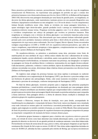 51
Estes pioneiros pré-históricos estavam, provavelmente, focados na oferta de caça da megafauna
remanescente do Pleistoceno. Ao representar uma paisagem do período em que o contato dos
primeiros humanos com a biota nativa dessas querências, Kern (1998:34, in Bellanca & Suertegaray
2003:106) descreveria essa paisagem dominada por uma fauna de grande porte, ou megafauna, no
decorrer da última glaciação, onde mastodontes (animais presos em seu passado filogenético aos
elefantes, hipopótamos semelhantes ao tatu atingindo 1 m e 50 cm de altura e 4 m de comprimento)
tinham fincado residência nesse chão. Ainda se revelaria em nossa paisagem holocênica, o
quase mitológico tigre dente-de-sabre, grande predador local e ameaça ao estabelecimento dos
caçadores-coletores nessas terras. Preguiças terrícolas gigantes com 2 m de altura, camelídeos
e cervídeos completariam um esboço da paisagem que recebeu os primeiros humanos. Esta
megafauna se extinguiu com o término da última glaciação e as restrições impostas pelas novas
condições ambientais holocênicas. Não descartando que esses animais tenham enfrentado grande
pressão pelo novo predador, humanos sedentos pela farta e dócil oferta de proteína, aliada a um
equipamento de caça nunca antes enfrentado. Nos rios Uruguai, Ibicuí e Quaraí, foram encontrados
vestígios arqueológicos (12.000 a 10.000 A.P.) de caçadores-coletores-pescadores, que além de
caçar a megafauna, especialmente preguiças e tatus gigantes, complementariam seu cardápio com
moluscos e peixes (Bellanca & Suertegaray 2003).
Os caçadores-coletores, os primeiros a penetrarem nessa área, procuram como fonte de
matéria-prima de seus artefatos de caça e defesa seixos rolados dos rios e afloramentos de rochas,
notadamente basalto, arenito silicificado e calcedônia, assim como geodos de quartzo. Neste contexto
de transformações morfoclimáticas, os humanos marcaram sua presença, sua integração e os trajetos
na paisagem em forma de artefatos líticos e cerâmicos, testemunhos do seu legado técnico-cultural.
Cada lascamento, polimento, cerâmica e outros artefatos, típicos da indústria lítica dessas primitivas
culturas encontradas nos areais, determinam datas relativas desses povoamentos nos diversos locais
(Bellanca & Suertegaray 2003).
Os registros mais antigos da presença humana nas áreas sujeitas à arenização no sudoeste
gaúcho contribuem com a argumentação de Suertegaray (1987), que descreve o processo antigo como
um fenômeno de gênese não antropológica. Então, cabe nesse momento reconstituir o cenário que
alimentará o processo de arenização, conforme interpretação de Suertegaray (1987).
No final da última glaciação, momento proposto para a migração das primeiras populações
humanas pré-históricas, o atual território sul-rio-grandense era dominado por uma paisagem aberta
(campos e estepes) semelhante aos domínios vegetais que compreendiam todo o continente; ambiente
propício para as incursões desse personagem bípede interessado na proteína animal que aqui compunha
a fauna autóctone. Essa paisagem aberta e a oferta de alimento deram condições à instalação dos
primeiros grupos de caçadores pampeanos.
Durante o Holoceno, tempos de clima de transição, seco para úmido, acompanhado de
transformações na adaptação e composição da fauna e flora local, vamos nos deparar com a inusitada
cena onde colocará no mesmo palco de convivência o ancestral perissodáctilo, que mais tarde dará
origem, após migração no sentido contrário à humana, ao cavalo no Velho Mundo. Esse animal passará
de fonte de proteína aos primeiros grupos de caçadores humanos nas paisagens campestres do pampa
ao importante companheiro de montaria do futuro centauro desses pagos.
Os primeiros grupos humanos a migrarem para a América são caçadores-coletores generali-
zados, em virtude de terem como base alimentar uma variada alimentação nativa, o que conferia uma
garantia de alimento no decorrer de um grande período de mudanças sazonais e uma dieta balanceada.
Provavelmente em busca de novas áreas de caça, pesca e coleta, esses grupos chegaram ao que hoje de-
nominamos Rio Grande do Sul a mais ou menos 10.400 A.P.. Nas várias ondas migratórias iniciadas em
torno de 40.000 A.P., advindas da Ásia e passando pelo estreito de Bering, que na época encontrava-se
CamposSulinos|Capítulo3
 