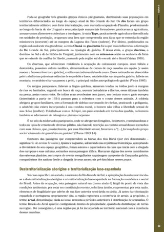 53
Pode-se geografar três grandes grupos étnicos pré-guaranis, distribuindo suas populações em
territórios diferenciados ao longo do espaço atual do Rio Grande do Sul: Os Jês foram um grupo
territorialmente atlântico com forte interiorização, com marcada ocupação do Planalto, predominando
ao longo da bacia do rio Uruguai e seus principais mananciais formadores; praticavam a agricultura,
armazenavam alimento e conheciam a tecelagem. A etnia Tape, praticantes de agricultura diversificada
em unidades de produção, ocupavam uma área que compreendia uma faixa que se estendia da região
missioneira (noroeste) até as margens da Laguna dos Patos (sudeste). Por último, posicionados na
região sul–sudoeste rio-grandense, a etnia Chaná ou guaicurus foi a que mais influenciou a formação
do Rio Grande do Sul, principalmente na tipologia do gaúcho. É dessa etnia, o grupo charrua, o
domínio do Sul e do território do Uruguai; juntamente com os minuanos serão os senhores da faixa
que se estende da coxilha do Haedo, passando pela região sul do escudo até o litoral (Vieira 1985).
Os charruas, que ofereceram resistência à ocupação do colonizador europeu, eram hábeis e
destemidos, possuíam cultura neolítica, alimentando-se de carnes de caça assadas em espeto (e assim
nasceu o famoso churrasco gaúcho), e utilizavam indumentárias de couro. Esses nativos foram absorvidos
pelo trabalho nas primeiras estâncias de espanhóis e lusos, estabelecidas na campanha gaúcha; hábeis em
montaria, o cavaleiro charrua passou a peão, o principal núcleo antropológico do gaúcho (Vieira 1985).
Os antigos pampeanos, falavam a língua quíchua, armavam tendas ou toldos junto à margem
de rios ou banhados, vagando em busca de caça, usavam boleadeiras e flechas, essas últimas também
na pesca, assim como redes. Os toldos eram recobertos com junco, em contato com o gado europeu
(introduzido a partir de 1634) passam para a cobertura com o couro desses animais. A tolderia
abrigava grupos familiares, sem a formação de aldeias ou comando de chefias, praticando a poligamia,
o adultério não estava incorporado à sua conduta moral, o homem não tolhia a liberdade sexual de
sua china (mulher). Cobrindo-se com o chiripá, um pano enrolado em torno dos quadris, os homens
também se adornavam de tatuagem e pintura corporais.
É no seio da tolderia dos pampeanos, onde se abrigavam foragidos, desertores, contrabandistas e
todos os tipos de errantes de diversas pátrias, não fazendo restrição ao contato sexual desses estranhos
com suas chinas, que, possivelmente, por essa liberdade sexual, favoreceu a “[...] formação do grupo
social chamado de gaudério ou gaúcho” (Flores 1993:14).
Senhores das paisagens que compreendem as bacias dos rios Ibicuí (por eles denominado –
significa rio de areias brancas), Quaraí e Jaguarão, adentrando nas repúblicas fronteiriças, apropriando
a diversidade do seu espaço geográfico, foram autores e espectadores da cena que inicia com a chegada
dos europeus e suas culturas, estranhos numa paisagem idílica. Marcaram alguns dos novos caminhantes
das extensas planícies, os campos de areias mergulhados na paisagem campestre da Campanha gaúcha,
companheiros dos nativos desde a chegada de seus ancestrais pré-históricos nesses pagos.
Desterritorialização aborígine e territorialização luso-espanhola
No caso específico em estudo, o sudoeste do Rio Grande do Sul, a apropriação da natureza vincula-
se a desterritorialização aborígine e a territorialização luso-espanhola na formação econômica e social
do Brasil. Antes da ocupação, esta paisagem natural era (como ainda é) frágil do ponto de vista das
condições ambientais, por estar em constituição recente, sob clima úmido, e apresentar, por esta razão,
elementos de fragilidade que advém de sua fase anterior semi-árida ou árida. Já antes da colonização
espanhola e portuguesa propriamente dita, a região registrava a ocorrência de areais. A propósito, o
termo areal, denominação dada ao local, remonta a períodos anteriores à distribuição de sesmarias. O
termo Rincão do Areal aparece configurando limites de propriedade, quando da distribuição de terras
na região. Por conseguinte, é uma região que já foi incorporada ao território nacional com a existência
dessas manchas.
CamposSulinos|Capítulo3
 