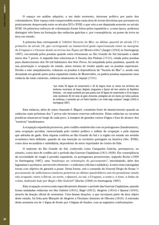 54
O espaço em análise adquiriu, a um dado momento, interesse político por parte dos
colonizadores. Este espaço está compreendido numa vasta área de terras devolutas que permaneceu
praticamente despovoada entre os séculos XVI e XVIII, e que veio a ser disputada somente no século
XVIII. Os primeiros esforços de colonização foram feitos pelos espanhóis e, a essa época, podemos
distinguir três fases na formação das estâncias gaúchas e, por conseqüência, na posse da terra na
área em estudo.
A primeira fase corresponde à “célebre Vacaria do Mar, no último quartel do século 17 e
primeiro do século 18, que corresponde ao inumerável gado esparramado entre as margens
do Uruguai e o Oceano desde as terras dos Tapes até Montevidéu” (Jaeger (1943) in Suertegaray
1987), encontrada pelos jesuítas quando estes retornaram ao Rio Grande do Sul iniciando a idade
áurea dos 7 povos. A segunda fase relaciona-se à Vacaria dos Pinhais (1712), criada pelos jesuítas
para abastecimento dos 30 mil habitantes dos Sete Povos, foi aniquilada pelos paulistas, quando de
sua penetração e ocupação do estado, antes mesmo de render aquilo que os jesuítas esperavam.
Devido a este aniquilamento, voltaram os jesuítas à dependência da “Vacaria do Mar” e, sendo esta
devastada em grande parte pelos espanhóis vindos de Montevidéu, os padres jesuítas separaram uma
estância da então existente, estância missioneira de Japejú (1731)
“que media 50 léguas de comprimento e 30 de largura (mais ou menos nos territórios dos
modernos municípios de Itaqui, Alegrete, Uru­guaiana e Quarai até bem adentro da República
Oriental), – um campo excelente por seus pastos com 20 léguas de comprimento e 10 de largura,
onde recolheram 40 mil rezes de gado chimarrão, protegidos dai em diante por índios pastores
de confiança, e assistidos por um Padre Capelão e um irmão leigo coadjutor” (Jaeger (1943) in
Suertegaray 1987).
Esta estância, além de outra chamada S. Miguel, constituiu fonte de abastecimento quando as
estâncias mais próximas dos 7 povos não tivessem reservas suficientes. Estas estâncias ou vacarias
jesuíticas situavam-se longe de cada povo, à margem de grandes cursos d’água e fora do alcance dos
“temíveis” bandeirantes.
A ocupação espanhola promoveu, pelo conflito estabelecido com os portugueses (bandeirantes),
uma ocupação peculiar, caracterizada pelo caráter político e militar da ocupação e pela riqueza
que advinha do gado. Esta riqueza conferiu ao Rio Grande do Sul e à região em estudo um sentido
econômico bem definido, quando de sua inserção no território português na América (Séc. XVIII),
como área secundária e subsidiária, dependente do setor exportador do centro do País.
O sudoeste do Rio Grande do Sul, conhecido como Campanha Gaúcha, permaneceu, no
entanto, como área de conflito até o período das Guerras Cisplatinas (1811-1828). Em conseqüência
da necessidade de reagir à pressão espanhola, os portugueses promoveram, segundo Roche (1969
in Suertegaray 1987), uma “mudança na orientação do povoamento”, introduzindo, além dos
lagunistas e açorianos, um terceiro elemento – o miliciano (oficiais e soldados). A estes eram outorgadas
terras com objetivo de garantir a posse. Desta forma, sob o comando do General Diogo de Souza “o
povoamento de milicianos-criadores penetrou no último quadrilátero sul-rio-grandense ainda
não ocupado: entre o Ibicuí, ao norte, o Quaraí, ao sul, o Uruguai, a oeste e, a leste, a linha de
crista, balizada hoje por Bagé e São Gabriel” (Roche (1969) in Suertegaray 1987).
Esta ocupação ocorreu mais especificamente durante o período das Guerras Cisplatinas, quando
foram instaladas estâncias em São Gabriel (1815), Bagé (1812), Alegrete (1814) e Quaraí (1816),
através da doação oficial de sesmarias. Uma dessas doações, a que incorpora parte da área objeto
deste estudo, foi feita pelo Marquês de Alegrete a Vitoriano Antumes de Oliveira (1816). A extensão
desta sesmaria era de 1 légua de frente por 3 léguas de fundos, com as seguintes confrontações:
CamposSulinos|Capítulo3
 