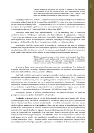 55
“campos na fronteira de Rio Pardo, sítios na costa do Quarahy que confrontam: ao Norte com um arroio,
que serve de divisa ao rincão do Areal; ao Sul com uma coxilha, que vai ao fundo desse rincão, separando
campos de JoséAntonio Martins dos Reis; a Oeste com a referida coxilha e o arroio e a Leste com a coxilha
de Sant’Anna”(Revista doArquivo Público do Rio Grande do Sul (1924) in Suertegaray 1987).
Essaregiãocorresponde,portanto,àáreademaisrecentecolonizaçãoportuguesacomdistribuição
de sesmarias no Rio Grande do Sul. Segundo Pesavento (1986), “o regime de sesmarias extinguiu-se
em 1822 segundo a resolução de 17 de junho e em 1859 a Lei de Terras, delimitando uma nova
concepção de propriedade, legitimou, em tese, as conquistas feitas anteriormente, bem como a
transmissão por herança” (Pesavento (1986) in Suertegaray 1987).
A ocupação destas terras tinha, segundo Leitman (1979, in Suertegaray 1987), o objetivo de
substanciar maiores reivindicações territoriais, além da possibilidade de organizarem-se estâncias.
“Desta forma a população errante poderia ser controlada” (Leitman (1979) in Suertegaray 1987).
Assim legitimou-se, através da distribuição de sesmarias, esta porção do espaço por parte da coroa
portuguesa e do Brasil Imperial. Estes, em geral, representados por oficiais da milícia.
A exploração econômica da área surge da dependência e sustentação, por parte, da população
residentenestaporçãodoterritóriodaeconomiadebaseexportadoraaonívelnacionale,deoutro,daprópria
exportação (especialmente charque e couro). A esse tempo, a criação do gado ocorria de forma extensiva,
sendo o gado criado solto em campos nativos. As propriedades não eram delimitadas por cercas.
“O latifúndio pecuarista demarcava-se por limites naturais e, no dizer do viajante Nicolau Dreys, a
‘estância perfeita’ seria aquela que fosse cercada por morros íngremes, matos impenetráveis e rios
profundos,pois assim dela não se evadiria o gado,ficando o rebanho resguardado das depredações dos
roubadores e mesmo dos viajantes” (Pesavento (1986) in Suertegaray 1987).
A sesmaria doada na área em estudo, bem expressa essas características. Seus limites são
acidentes naturais (rios e coxilhas), elementos individualizadores da estância e ao mesmo tempo
indicadores da inexistência, à época, de limites artificiais.
A atividade econômica pampeana tem sua origem associada à criação e, como tal, exige pouca mão-
de-obra, fato historicamente registrado. Conforme Pesavento (1986, in Suertegaray 1987) “O pessoal de
uma estância constituia–se de peões, um capataz, posteiros e negros escravos, configurando-se os
primeiros como uma mão-de-obra que varia segundo as necessidades do momento”. Deste grupo,
os posteiros “representam uma mão-de-obra auxiliar que recebiam permissão para ‘arranchar-
se’ nos limites da propriedade, com a função de reparar as benfeitorias e o gado, tendo o direito
de plantar e criar alguns animais seus” (Pesavento (1986) in Suertegaray, 1987).
Distingue-se, portanto, a partir do momento em que a necessidade emergente por parte dos
portugueses era a posse política do território, três períodos.
O primeiro seria aquele que se estende da implantação das primeiras sesmarias até a fase de
consolidação política do território e corresponde ao período de apropriação política propriamente
dita da natureza local. Neste momento a natureza não é concebida como recurso, mas como espaço
da efetivação do poder imperial. O segundo período seria a fase na qual as articulações do atual Rio
Grande do Sul com o restante do território brasileiro viabilizaram a exploração dos recursos localmente
existentes. Corresponderia à fase de expansão das propriedades pastoris, de efetivação da posse dessas
terras, de demarcação das propriedades e de exploração do gado economicamente mais rentável,
embora sob a forma de criação extensiva. Uma terceira e última fase corresponderia ao período mais
atual, quando a terra adquire valor significativo, especialmente porque o Estado está efetivamente
ocupado. Certas áreas, como a Campanha gaúcha, revelam os efeitos de um momento histórico que se
encaminha para a “abertura” pelos grandes proprietários à possibilidade de desenvolvimento de outras
CamposSulinos|Capítulo3
 