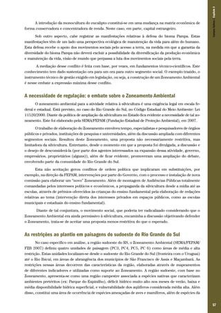 57
A introdução da monocultura do eucalipto constitui-se em uma mudança na matriz econômica de
forma conservadora e concentradora de renda. Neste caso, em parte, capital estrangeiro.
Sob outro aspecto, cabe registrar as manifestações relativas à defesa do bioma Pampa. Estas
manifestações têm de um lado uma perspectiva ecológica de manutenção da vida para além do humano.
Esta defesa recebe o apoio dos movimentos sociais pelo acesso a terra, na medida em que a garantia da
diversidade do bioma Pampa não deverá excluir a possibilidade da diversificação da produção econômica
e manutenção da vida, visão de mundo que perpassa a luta dos movimentos sociais pela terra.
A mediação desse conflito é feita com base, por vezes, em fundamentos técnico-científicos. Este
conhecimento tem dado sustentação ora para um ora para outro segmento social. O exemplo trazido, o
instrumento técnico de gestão exigido em legislação, ou seja, a construção de um Zoneamento Ambiental
é nesse embate a expressão máxima desse conflito.
A necessidade de regulação: o embate sobre o Zoneamento Ambiental
O zoneamento ambiental para a atividade relativa à silvicultura é uma exigência legal em escala fe-
deral e estadual. Está previsto, no caso do Rio Grande do Sul, no Código Estadual do Meio Ambiente: Lei
11520/2000. Diante da política de ampliação da silvicultura no Estado fica evidente a necessidade de tal zo-
neamento. Este foi elaborado pela SEMA/FEPAM (Fundação Estadual de Proteção Ambiental), em 2007.
O trabalho de elaboração do Zoneamento envolveu tempo, especialistas e pesquisadores de órgãos
públicos e privados, instituições de pesquisa e universidades, além da discussão ampliada com diferentes
segmentos sociais. Resultou deste Zoneamento, uma proposta não necessariamente restritiva, mas
limitadora da silvicultura. Entretanto, desde o momento em que a proposta foi divulgada, a discussão e
o desejo de desconsiderá-la (por parte dos agentes interessados na expansão dessa atividade, governo,
empresários, proprietários (alguns)), além de ficar evidente, promoveram uma ampliação do debate,
envolvendo parte da comunidade do Rio Grande do Sul.
Esta não aceitação gerou conflitos de ordem política que implicaram em substituições, por
exemplo, na direção da FEPAM, intervenções por parte do Governo, com o processo e instalação de nova
comissão para elaborar um “novo” Zoneamento. Além de montagem de Audiências Públicas totalmente
comandadas pelos interesses políticos e econômicos, a propaganda da silvicultura desde a mídia até as
escolas, através de prêmios oferecidos às crianças do ensino fundamental pela elaboração de redações
relativas ao tema (intervenção direta dos interesses privados em espaços públicos, como as escolas
municipais e estaduais do ensino fundamental).
Diante de tal conjuntura, o movimento social, que poderia ter radicalizado considerando que o
Zoneamento Ambiental era ainda permissivo à silvicultura, encaminha a discussão objetivando defender
o Zoneamento, trata-se de aceitar uma proposta menos restritiva do que o esperado.
As restrições ao plantio em paisagens do sudoeste do Rio Grande do Sul
No caso específico em análise, a região sudoeste do RS, o Zoneamento Ambiental (SEMA/FEPAM/
FZB 2007) definiu quatro unidades de paisagem (PC3, PC4, PC5, PC 6) como áreas de média e alta
restrição. Estas unidades localizam-se desde o sudoeste do Rio Grande do Sul (fronteira com o Uruguai)
até o Rio Ibicuí, em áreas de abrangência dos municípios de São Francisco de Assis e Maçambará. As
restrições nessas áreas decorrem das características da região, elaboradas através de mapeamentos
de diferentes indicadores e utilizadas como suporte ao Zoneamento. A região sudoeste, com base no
Zoneamento, apresenta-se como uma região campestre associada a espécies nativas que caracterizam
ambientes pretéritos (ex: Parque do Espinilho), déficit hídrico muito alto nos meses de verão, baixa e
média disponibilidade hídrica superficial, e vulnerabilidade dos aqüíferos considerada média alta. Além
disso, constitui uma área de ocorrência de espécies ameaçadas de aves e mamíferos, além de espécies da
CamposSulinos|Capítulo3
 