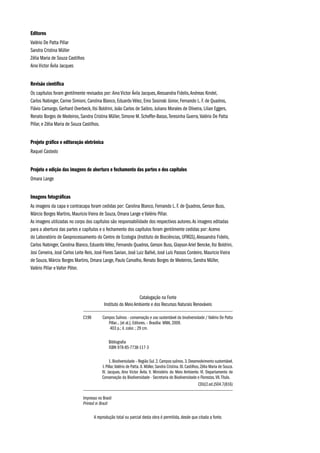 Editores
Valério De Patta Pillar
Sandra Cristina Müller
Zélia Maria de Souza Castilhos
Aino Victor Ávila Jacques
Revisão científica
Os capítulos foram gentilmente revisados por: Aino Victor Ávila Jacques,Alessandra Fidelis,Andreas Kindel,
Carlos Nabinger, Carine Simioni, Carolina Blanco, Eduardo Vélez, Enio Sosinski Júnior, Fernando L. F. de Quadros,
Flávio Camargo, Gerhard Overbeck, Ilsi Boldrini, João Carlos de Saibro, Juliano Morales de Oliveira, Lilian Eggers,
Renato Borges de Medeiros, Sandra Cristina Müller, Simone M. Scheffer-Basso,Teresinha Guerra,Valério De Patta
Pillar, e Zélia Maria de Souza Castilhos.
Projeto gráfico e editoração eletrônica
Raquel Castedo
Projeto e edição das imagens de abertura e fechamento das partes e dos capítulos
Omara Lange
Imagens fotográficas
As imagens da capa e contracapa foram cedidas por: Carolina Blanco, Fernando L. F. de Quadros, Gerson Buss,
Márcio Borges Martins, Mauricio Vieira de Souza, Omara Lange e Valério Pillar.
As imagens utilizadas no corpo dos capítulos são responsabilidade dos respectivos autores.As imagens editadas
para a abertura das partes e capítulos e o fechamento dos capítulos foram gentilmente cedidas por: Acervo
do Laboratório de Geoprocessamento do Centro de Ecologia (Instituto de Biociências, UFRGS),Alessandra Fidelis,
Carlos Nabinger, Carolina Blanco, Eduardo Vélez, Fernando Quadros, Gerson Buss, Glayson Ariel Bencke, Ilsi Boldrini,
Josi Cerveira, José Carlos Leite Reis, José Flores Savian, José Luiz Ballvé, José Luís Passos Cordeiro, Mauricio Vieira
de Souza, Márcio Borges Martins, Omara Lange, Paulo Carvalho, Renato Borges de Medeiros, Sandra Müller,
Valério Pillar e Valter Pöter.
Catalogação na Fonte
Instituto do Meio Ambiente e dos Recursos Naturais Renováveis
C198	 Campos Sulinos - conservação e uso sustentável da biodiversidade / Valério De Patta
Pillar... [et al.]. Editores. – Brasília: MMA, 2009.
403 p.; il. color. ; 29 cm.
	 Bibliografia
ISBN 978-85-7738-117-3
	 1.Biodiversidade – Região Sul.2.Campos sulinos.3.Desenvolvimento sustentável.
I. Pillar,Valério de Patta. II. Müller, Sandra Cristina. III. Castilhos, Zélia Maria de Souza.
IV. Jacques, Aino Victor Ávila. V. Ministério do Meio Ambiente. VI. Departamento de
Conservação da Biodiversidade - Secretaria de Biodiversidade e Florestas.VII.Título.
CDU(2.ed.)504.7(816)
Impresso no Brasil
Printed in Brazil
A reprodução total ou parcial desta obra é permitida, desde que citada a fonte.
 
