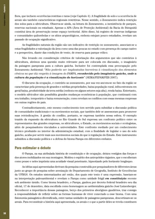 58
flora, que incluem ocorrências restritas e raras (veja Capítulo 4). A fragilidade do solo e a ocorrência de
areais são também características regionais restritivas. Nesse sentido, o Zoneamento indica restrição
dos solos para a silvicultura. Observa-se ainda, na leitura do Zoneamento, a inexistência de parques,
reservas nacionais ou estaduais. Apenas a APA (Área de Proteção Ambiental) da Bacia do Ibirapuitã
constitui área de preservação nesse espaço territorial. Além disso, há registro de reservas indígenas
e comunidades quilombolas e os sítios arqueológicos, embora estejam pouco estudados, revelam um
passado de ocupação significativo.
As fragilidades naturais da região são um indicativo de restrição no zoneamento, associam-se a
estas fragilidades a valorização da área como uma das poucas no estado com presença do campo nativo
e a perspectiva, diante das condições de vento, de reserva para parque eólico.
Não levando em consideração critérios de valorização dos argumentos que são contrários à
silvicultura, abrimos uma questão muito relevante para ser colocada em discussão, o imaginário
da paisagem pampeana para a cultura gaúcha. Inclusive foi contemplada essa preocupação pelo
Zoneamento Ambiental: “Não poderão ser implantadas barreiras à visualização dos elementos
cênicos no que diz respeito à imagem do PAMPA, reconhecido pelo imaginário gaúcho, onde a
cultura da população é a visualização do horizonte” (SEMA/FEPAM/FZB 2007).
O discurso da ocupação, e contrário ao zoneamento, por sua vez ancora-se no fato da região se
caracterizar pela presença de grandes e médias propriedades, baixa população rural, infra-estrutura em
geral baixa, produtividade da terra média (embora em alguns setores seja alta), renda baixa. Entretanto,
o modelo silvicultor não possibilita grandes mudanças econômicas à população, que continuará com
seu trabalho, temporário e baixa remuneração, como revelam os conflitos com essas mesmas empresas
em outras regiões do país.
Contraditoriamente, este mesmo conhecimento tem servido para subsidiar a discussão política
de comunidades tradicionais e ou movimentos sociais, que também dele se assessoram para promover
suas reivindicações. A gestão do conflito, portanto, se expressa também nessa esfera. O exemplo
trazido da expansão da silvicultura no Rio Grande do Sul expressa um confronto político entre os
representantes das grandes empresas, os silvicultores, o Estado, os movimentos sociais e ecologistas,
além de pesquisadores vinculados a universidades. Este confronto mediado por um conhecimento
técnico produzido no interior da administração estadual, com a finalidade de legislar o uso do solo
gaúcho, acaba por servir mais aos movimentos sociais do que à regulação do Estado. Este instrumento
subsidiou a discussão política e a defesa do bioma Pampa em diferentes embates.
Para estimular o debate
O Pampa, na sua atribulada história de constituição e de ocupação, deixou vestígios das forças e
dos atores mobilizados em sua montagem. Moldou o espírito dos antropóides viajantes, que o escolheram
como pouso e neles imprimiu uma acuidade visual penetrante, hipnotizado pelo horizonte longínquo.
As idéias aqui apresentadas derivam da pesquisa construída por pesquisadores de diferentes áreas
junto ao grupo de pesquisa sobre arenização do Departamento de Geografia, Instituto de Geociências
da UFRGS. Os estudos sistematizados até então, dos quais este texto é uma expressão, baseiam-se
na interpretação paleoambiental e revelam o Pampa como unidade frágil em constituição recente
sob ambiente úmido. Como bioma brasileiro, o Pampa, ganhou por decreto federal brasileiro seu dia
oficial, 17 de dezembro, data escolhida como homenagem ao ambientalista gaúcho José Lutzenberger.
Reconhecer a importância dessas paisagens, berço dos primeiros aborígines gaudérios, traz consigo
a responsabilidade de refletir sobre as formas humanas de viver conectado a esse bioma. Com uma
fisionomia paisagística diversificada, entre tantas unidades de paisagens pampeanas, descortinam-se os
areais. Para reconstituir a história aqui apresentada, os areais e o que a partir deles se revela constituem
CamposSulinos|Capítulo3
 