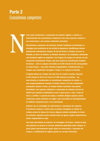Parte 2
Ecossistemas campestres
esta seção examinamos a composição de espécies vegetais e animais e o
funcionamento dos ecossistemas campestres, bem como aspectos relativos à
sua conservação e aos serviços ambientais oferecidos.
Ecossistemas campestres são sistemas naturais facilmente reconhecidos na
paisagem pelo predomínio de um estrato de gramíneas, identificando biomas
amplamente denominados Campos. No Sul do Brasil, os Campos ocorrem no
Planalto, na Serra do Sudeste, na Planície Litorânea e na Campanha, adentrando
sem fronteiras regiões da Argentina e do Uruguai. Os campos do extremo sul são
comumente denominados Pampa, seja pela adoção da classificação brasileira
de biomas – onde os campos da metade sul do Rio Grande do Sul correspondem
ao bioma Pampa – seja pelos domínios biogeográficos. Indistintamente, os
Campos aqui examinados abrangem o Pampa e os campos do Planalto.
A biodiversidade dos Campos tem sido foco de estudos recentes. Somente
no Rio Grande do Sul há em torno de 2.200 espécies de plantas – um
valor elevado se considerados os ecossistemas campestres do mundo e a
área proporcionalmente ocupada no Estado. Destas, 213 são consideradas
ameaçadas. Quanto à fauna, os Campos Sulinos sustentam uma grande
diversidade, com espécies endêmicas e ameaçadas de extinção. Servem de
hábitat para espécies emblemáticas como o quero-quero, a ema, o joão-de-
barro, o zorrilho e o graxaim-do-campo, e também abrigam espécies menos
conhecidas, porém exclusivas da região e que necessitam da heterogeneidade
de hábitats campestres para a sua manutenção.
Distintas são as estratégias de sobrevivência e reprodução das espécies.
É fascinante conhecer o modo como as plantas conseguem se manter no
sistema através de bancos de reserva. Algumas adotam estratégias de banco
de sementes, enquanto outras mantém banco de gemas (órgãos subterrâneos),
ambos resguardados no solo.
Com tanta diversidade de espécies, de estratégias, de formas e modos de vida,
não poderiam ser poucos os serviços ambientais garantidos pelos Campos, os
quais podem oportunamente apoiar ações de conservação, a valoração dos
campos e a delimitação de regiões quanto aos serviços oferecidos.
N
 