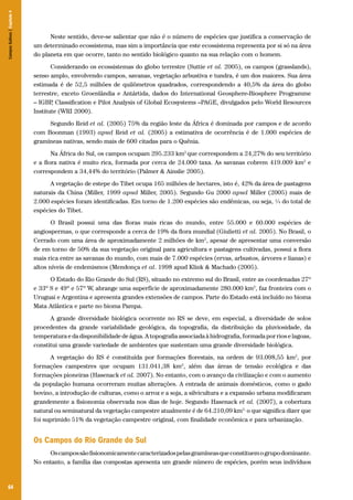 64
Neste sentido, deve-se salientar que não é o número de espécies que justifica a conservação de
um determinado ecossistema, mas sim a importância que este ecossistema representa por si só na área
do planeta em que ocorre, tanto no sentido biológico quanto na sua relação com o homem.
Considerando os ecossistemas do globo terrestre (Suttie et al. 2005), os campos (grasslands),
senso amplo, envolvendo campos, savanas, vegetação arbustiva e tundra, é um dos maiores. Sua área
estimada é de 52,5 milhões de quilômetros quadrados, correspondendo a 40,5% da área do globo
terrestre, exceto Groenlândia e Antártida, dados do International Geosphere-Biosphere Programme
– IGBP, Classification e Pilot Analysis of Global Ecosystems –PAGE, divulgados pelo World Resources
Institute (WRI 2000).
Segundo Reid et al. (2005) 75% da região leste da África é dominada por campos e de acordo
com Boonman (1993) apud Reid et al. (2005) a estimativa de ocorrência é de 1.000 espécies de
gramíneas nativas, sendo mais de 600 citadas para o Quênia.
Na África do Sul, os campos ocupam 295.233 km2
que correspondem a 24,27% do seu território
e a flora nativa é muito rica, formada por cerca de 24.000 taxa. As savanas cobrem 419.009 km2
e
correspondem a 34,44% do território (Palmer & Ainslie 2005).
A vegetação de estepe do Tibet ocupa 165 milhões de hectares, isto é, 42% da área de pastagens
naturais da China (Miller, 1999 apud Miller, 2005). Segundo Gu 2000 apud Miller (2005) mais de
2.000 espécies foram identificadas. Em torno de 1.200 espécies são endêmicas, ou seja, ¼ do total de
espécies do Tibet.
O Brasil possui uma das floras mais ricas do mundo, entre 55.000 e 60.000 espécies de
angiospermas, o que corresponde a cerca de 19% da flora mundial (Giulietti et al. 2005). No Brasil, o
Cerrado com uma área de aproximadamente 2 milhões de km2
, apesar de apresentar uma conversão
de em torno de 50% da sua vegetação original para agricultura e pastagens cultivadas, possui a flora
mais rica entre as savanas do mundo, com mais de 7.000 espécies (ervas, arbustos, árvores e lianas) e
altos níveis de endemismos (Mendonça et al. 1998 apud Klink & Machado (2005).
O Estado do Rio Grande do Sul (RS), situado no extremo sul do Brasil, entre as coordenadas 27º
e 33º S e 49º e 57º W, abrange uma superfície de aproximadamente 280.000 km2
, faz fronteira com o
Uruguai e Argentina e apresenta grandes extensões de campos. Parte do Estado está incluído no bioma
Mata Atlântica e parte no bioma Pampa.
A grande diversidade biológica ocorrente no RS se deve, em especial, a diversidade de solos
procedentes da grande variabilidade geológica, da topografia, da distribuição da pluviosidade, da
temperatura e da disponibilidade de água. A topografia associada à hidrografia, formada por rios e lagoas,
constitui uma grande variedade de ambientes que sustentam uma grande diversidade biológica.
A vegetação do RS é constituída por formações florestais, na ordem de 93.098,55 km2
, por
formações campestres que ocupam 131.041,38 km2
, além das áreas de tensão ecológica e das
formações pioneiras (Hasenack et al. 2007). No entanto, com o avanço da civilização e com o aumento
da população humana ocorreram muitas alterações. A entrada de animais domésticos, como o gado
bovino, a introdução de culturas, como o arroz e a soja, a silvicultura e a expansão urbana modificaram
grandemente a fisionomia observada nos dias de hoje. Segundo Hasenack et al. (2007), a cobertura
natural ou seminatural da vegetação campestre atualmente é de 64.210,09 km2,
o que significa dizer que
foi suprimido 51% da vegetação campestre original, com finalidade econômica e para urbanização.
Os Campos do Rio Grande do Sul
Oscampossãofisionomicamentecaracterizadospelasgramíneasqueconstituemogrupodominante.
No entanto, a família das compostas apresenta um grande número de espécies, porém seus indivíduos
CamposSulinos|Capítulo4
 