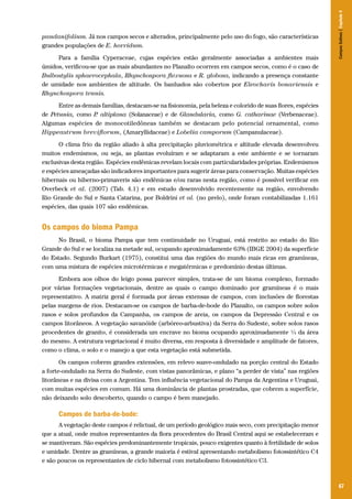 67
pandanifolium. Já nos campos secos e alterados, principalmente pelo uso do fogo, são características
grandes populações de E. horridum.
Para a família Cyperaceae, cujas espécies estão geralmente associadas a ambientes mais
úmidos, verificou-se que as mais abundantes no Planalto ocorrem em campos secos, como é o caso de
Bulbostylis sphaerocephala, Rhynchospora flexuosa e R. globosa, indicando a presença constante
de umidade nos ambientes de altitude. Os banhados são cobertos por Eleocharis bonariensis e
Rhynchospora tenuis.
Entre as demais famílias, destacam-se na fisionomia, pela beleza e colorido de suas flores, espécies
de Petunia, como P. altiplana (Solanaceae) e de Glandularia, como G. catharinae (Verbenaceae).
Algumas espécies de monocotiledôneas também se destacam pelo potencial ornamental, como
Hippeastrum breviflorum, (Amaryllidaceae) e Lobelia camporum (Campanulaceae).
O clima frio da região aliado à alta precipitação pluviométrica e altitude elevada desenvolveu
muitos endemismos, ou seja, as plantas evoluíram e se adaptaram a este ambiente e se tornaram
exclusivas desta região. Espécies endêmicas revelam locais com particularidades próprias. Endemismos
e espécies ameaçadas são indicadores importantes para sugerir áreas para conservação. Muitas espécies
hibernais ou hiberno-primaveris são endêmicas e/ou raras nesta região, como é possível verificar em
Overbeck et al. (2007) (Tab. 4.1) e em estudo desenvolvido recentemente na região, envolvendo
Rio Grande do Sul e Santa Catarina, por Boldrini et al. (no prelo), onde foram contabilizadas 1.161
espécies, das quais 107 são endêmicas.
Os campos do bioma Pampa
No Brasil, o bioma Pampa que tem continuidade no Uruguai, está restrito ao estado do Rio
Grande do Sul e se localiza na metade sul, ocupando aproximadamente 63% (IBGE 2004) da superfície
do Estado. Segundo Burkart (1975), constitui uma das regiões do mundo mais ricas em gramíneas,
com uma mistura de espécies microtérmicas e megatérmicas e predomínio destas últimas.
Embora aos olhos do leigo possa parecer simples, trata-se de um bioma complexo, formado
por várias formações vegetacionais, dentre as quais o campo dominado por gramíneas é o mais
representativo. A matriz geral é formada por áreas extensas de campos, com inclusões de florestas
pelas margens de rios. Destacam-se os campos de barba-de-bode do Planalto, os campos sobre solos
rasos e solos profundos da Campanha, os campos de areia, os campos da Depressão Central e os
campos litorâneos. A vegetação savanóide (arbóreo-arbustiva) da Serra do Sudeste, sobre solos rasos
procedentes de granito, é considerada um encrave no bioma ocupando aproximadamente ¼ da área
do mesmo. A estrutura vegetacional é muito diversa, em resposta à diversidade e amplitude de fatores,
como o clima, o solo e o manejo a que esta vegetação está submetida.
Os campos cobrem grandes extensões, em relevo suave-ondulado na porção central do Estado
a forte-ondulado na Serra do Sudeste, com vistas panorâmicas, e plano “a perder de vista” nas regiões
litorâneas e na divisa com a Argentina. Tem influência vegetacional do Pampa da Argentina e Uruguai,
com muitas espécies em comum. Há uma dominância de plantas prostradas, que cobrem a superfície,
não deixando solo descoberto, quando o campo é bem manejado.
Campos de barba-de-bode:
A vegetação deste campos é relictual, de um período geológico mais seco, com precipitação menor
que a atual, onde muitos representantes da flora procedentes do Brasil Central aqui se estabeleceram e
se mantiveram. São espécies predominantemente tropicais, pouco exigentes quanto à fertilidade de solos
e umidade. Dentre as gramíneas, a grande maioria é estival apresentando metabolismo fotossintético C4
e são poucos os representantes de ciclo hibernal com metabolismo fotossintético C3.
CamposSulinos|Capítulo4
 