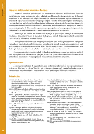 76
Impactos sobre a diversidade nos Campos
A vegetação campestre apresenta uma alta diversidade de espécies e de ecossistemas e está em
plena harmonia com o ambiente, ou seja, é adaptada aos diferentes locais. As plantas que ali habitam
apresentam na sua fisiologia e morfologia características peculiares capazes de suportar os estresses do
ambiente. É lógico que a substituição da vegetação original por outra atividade irá implicar em alterações,
como a redução e a perda da biodiversidade, tanto vegetal quanto animal, pois todo organismo faz parte de
uma cadeia trófica e no momento que se altera a comunidade, esta cadeia sofre um desequilíbrio, podendo
aumentar populações de determinados organismos, os quais podem se tornar pragas, principalmente de
espécies exóticas oportunistas, como é o caso do capim-annoni (Eragrostis plana).
A substituição dos campos por lavouras para produção de grãos ou para obtenção de celulose está
conduzindo à descaracterização da paisagem, desta grande unidade de paisagem natural, juntamente
com a perda da cultura e da figura do gaúcho.
A aplicação de herbicidas sobre a vegetação campestre para introdução de espécies forrageiras
cultivadas, o manejo inadequado dos mesmos com alta carga animal, levando ao sobrepastejo, o qual
seleciona espécies adaptadas ao mesmo e o uso sistematizado do fogo é também responsável pela
destruição deste ecossistema natural, além de toda implicação com a fauna e o solo.
É nosso compromisso, como sociedade civilizada, respeitar a vida e manter um ambiente saudável
para a geração atual e para as futuras gerações, atuando de forma sustentável, minimizando impactos
ambientais e respeitando a vocação pecuária consciente do ecossistema campestre.
Agradecimentos
A todos que contribuíram de alguma forma para melhoria das informações, mas especialmente aos
professores João Larocca e Jorge Waechter que revisaram a lista de espécies das famílias Cactaceae e
Bromeliaceae, respectivamente, e ao doutorando Rafael Trevisan pela leitura crítica do texto.
Referências
Boldrini I.I. 1993. Dinâmica de Vegetação de uma Pastagem Natural
sob Diferentes Níveis de Oferta de Forragem e Tipos de Solos,
Depressão Central, Rio Grande do Sul.Tese de doutorado,
Faculdade de Agronomia Universidade Federal do Rio Grande do Sul,
Porto Alegre, p. 262.
Boldrini I.I. 1997. Campos do Rio Grande do Sul: caracterização fisionômica
e problemática ocupacional Boletim do Instituto de Biociências UFRGS
56: 1-39.
Boldrini I.I., Eggers L., Mentz L., Miotto S.T.S., Matzenbacher N.I., Longhi-
Wagner H.M.,Trevisan R. & Schneider A.A. no prelo. Relatório Técnico do
PROBIO “Biodiversidade dos campos do planalto das araucárías”. In:
Biodiversidade dos campos do planalto das araucárías (ed. Boldrini II).
MMA: Brasília, pp. 38-94.
Burkart A. 1975. Evolution of grasses and grasslands in South America. Taxon
24: 53-66.
Elejalde D.A.G., Nabinger C. & Boldrini I.I. em preparação. Composição
botânica e estrutura da paisagem natural em função da intensidade
de aplicação de insumos: consequências sobre o comportamento
ingestivo e desempenho de novilhos de corte.
Fortes A.B. 1959. Geografia física do Rio Grande do Sul. Globo, Porto
Alegre, 393 p.
Freitas E. 2006. Arenização e fitossociologia da vegetação de campo no
município de São Francisco de Assis, RS. Dissertação mestrado, PPG
Geografia, UFRGS, Porto Alegre, p. 140.
Freitas E.M., Müller S.C. & Boldrini I.I. em preparação. Fitossociologia da
vegetação campestre em áreas sujeitas a arenização no Sudoeste do
Rio Grande do Sul.
Garcia E. 2005. Subsídios à conservação de campos no norte da planície
costeira do Rio Grande do Sul, Brasil.Tese de doutorado, PPG
Botânica, UFRGS, Porto Alegre, p. 110.
Girardi-Deiro A.M., Callegari-Jacques S.M. & Porto M.L. 2004. Manejo de
plantas lenhosas por corte e queima e a concentração de cobre e
chumbo na vegetação herbácea. Embrapa CPPSul, 18 p.
Giulietti A.M., Harley R.M., Queiroz L.P.,Wanderley M.G.L. & van der Berg C.
2005. Biodiversity and conservation of plants in Brazil. Conservation
Biology 19: 632-639.
Hasenack H., Cordeiro J.L.P. & Costa B.S.C. 2007. Cobertura vegetal atual
do Rio Grande do Sul In: Sustentabilidade produtiva no Bioma
Pampa. II Simpósio de Forrageiras e Produção Animal (eds. Dall’agnol
M, Nabinger C, Sant’ana DM & Santos RJ). Departamento de
Forrageiras e Agrometeorologia – UFRGS, Porto Alegre, pp. 15-22.
Hoekstra J.M., Boucher T.M., Ricketts T.H. & Roberts C. 2005. Confronting a
biome crisis: global disparities of habitat loss and protection. Ecology
Letters 8: 23-29.
IBGE 2004. Mapa da vegetação do Brasil e Mapa de Biomas do Brasil.
IBGE. http://www.ibge.gov.br
IBGE 2006. Censo agropecuário 1995-1996. IBGE. (acessado em janeiro
de 2009).
CamposSulinos|Capítulo4
 